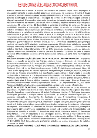 ESTUDE COM AS VÍDEO-AULAS DO CONCURSO VIRTUAL
eventual, temporário e avulso). 4 Sujeitos do contrato de trabalho stricto sensu: empregado e
empregador (conceito e caracterização); poderes do empregador no contrato de trabalho. 5 Grupo
econômico; sucessão de empregadores; responsabilidade solidária. 6 Contrato individual de trabalho:
conceito, classificação e características. 7 Alteração do contrato de trabalho: alteração unilateral e
bilateral; jus variandi. 8 Suspensão e interrupção do contrato de trabalho: caracterização e distinção. 9
Rescisão do contrato de trabalho: justa causa; rescisão indireta; dispensa arbitrária; culpa recíproca;
indenização. 10 Aviso prévio. 11 Estabilidade e garantias provisórias de emprego: formas de
estabilidade; despedida e reintegração de empregado estável. 12 Duração do trabalho; jornada de
trabalho; períodos de descanso; intervalo para repouso e alimentação; descanso semanal remunerado;
trabalho noturno e trabalho extraordinário; sistema de compensação de horas. 13 Salário-mínimo:
irredutibilidade e garantia. 14 Férias: direito a férias e sua duração; concessão e época das férias;
remuneração e abono de férias. 15 Salário e remuneração: conceito e distinções; composição do salário;
modalidades de salário; formas e meios de pagamento do salário; 13º salário. 16 Equiparação salarial;
princípio da igualdade de salário; desvio de função. 17 FGTS. 18 Prescrição e decadência. 19 Segurança e
medicina no trabalho: CIPA; atividades insalubres ou perigosas. 20 Proteção ao trabalho do menor. 21
Proteção ao trabalho da mulher; estabilidade da gestante; licença-maternidade. 22 Direito coletivo do
trabalho: liberdade sindical (Convenção nº 87 da OIT); organização sindical; conceito de categoria;
categoria diferenciada; convenções e acordos coletivos de trabalho. 23 Direito de greve e serviços
essenciais. 24 Comissões de conciliação prévia. 25 Renúncia e transação. 26 Dano moral nas relações de
trabalho.
NOÇÕES DE ADMINISTRAÇÃO ORÇAMENTÁRIA E FINANCEIRA E ORÇAMENTO PÚBLICO: 1 O papel do
Estado e a atuação do governo nas finanças públicas; formas e dimensões da intervenção da
Administração na economia. 2 Orçamento público e sua evolução. 2.1 Orçamento como instrumento do
planejamento governamental. 2.2 Princípios orçamentários. 3 O orçamento público no Brasil. 3.1 Plano
Plurianual (PPA). 3.2 Lei de Diretrizes Orçamentárias (LDO). 3.3 Lei Orçamentária Anual (LOA). 3.4
Outros planos e programas. 3.5 Sistema e processo de orçamentação; elaboração, discussão, votação e
aprovação da Proposta orçamentária. 3.6 Classificações orçamentárias. 4 Programação e execução
orçamentária e financeira. 4.1 Acompanhamento da execução. 4.2 Sistemas de informações. 4.3
Alterações orçamentárias. 4.4 Créditos ordinários e adicionais. 5 Receita pública: categorias, fontes e
estágios; dívida ativa. 6 Despesa pública: categorias e estágios; restos a pagar; despesas de exercícios
anteriores; dívida flutuante e fundada; suprimento de fundos. 7 Lei Complementar nº 101/2000 (Lei de
Responsabilidade Fiscal): planejamento; despesa pública; transparência, controle e fiscalização.
NOÇÃO DE GESTÃO DE PESSOAS: 1 Conceitos, importância, relação com os outros sistemas de
organização. 2 Fundamentos, teorias e escolas da administração e o seu impacto na gestão de pessoas.
3 Função do órgão de recursos humanos. 3.1 Atribuições básicas e objetivos. 3.2 Políticas e sistemas de
informações gerenciais. 4 Comportamento organizacional. 4.1 Relações indivíduo/organização. 4.2
Liderança, motivação e desempenho. 4.3 Qualidade de vida. 5 Competência interpessoal. 6
Gerenciamento de conflitos. 7 Gestão da mudança. 8 Recrutamento e seleção. 8.1 Tipos de
recrutamento: vantagens e desvantagens. 8.2 Técnicas de seleção: vantagens, desvantagens e processo
decisório. 9 Análise e descrição de cargos: objetivos, métodos, vantagens e desvantagens. 10 Gestão de
desempenho. 10.1 Objetivos. 10.2 Métodos de avaliação de desempenho: características, vantagens e
desvantagens. 11 Desenvolvimento e capacitação de pessoal. 11.1 Levantamento de necessidades. 11.2
Programação, execução e avaliação. 12 Administração de cargos, carreiras e salários. 13 Gestão por
competências. 14 Lei nº 8.112/1990 e suas alterações: direitos, deveres e responsabilidades dos
servidores públicos civis. 15 Tendências em gestão de pessoas no setor público. 16 Ética no serviço
público. 16.1 Código de Ética Profissional do Servidor Público Civil do Poder Executivo Federal (Decreto
nº 1.171/1994). 16.2 Comportamento profissional: atitudes no serviço, organização do trabalho,
prioridade em serviço.
CARGO 2: ANALISTA JUDICIÁRIO – ÁREA: APOIO ESPECIALIZADO – ESPECIALIDADE: CONTABILIDADE
                                                                                                      20
 