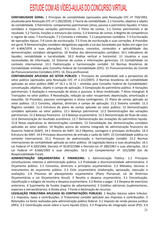 ESTUDE COM AS VÍDEO-AULAS DO CONCURSO VIRTUAL
CONTABILIDADE GERAL: 1 Princípios de contabilidade (aprovados pela Resolução CFC nº 750/1993,
atualizada pela Resolução CFC nº 1.282/2010). 2 Teoria da contabilidade. 2.1 Conceito, objetivo e objeto
da contabilidade. 3 Patrimônio: componentes patrimoniais (ativo, passivo e patrimônio líquido). 4 Fatos
contábeis e respectivas variações patrimoniais. 5 Plano de contas. 5.1 Contas patrimoniais e de
resultado. 5.2 Teorias, funções e estrutura das contas. 5.3 Sistemas de contas. 6 Regime de competência
e regime de caixa. 7 Escrituração. 7.1 Conceito e métodos. 7.2 Lançamentos contábeis. 7.3 Escrituração
de operações típicas. 7.4 Livros de escrituração. 7.5 Erros de escrituração e suas correções. 8 Provisões
em geral. 9 Demonstrações contábeis obrigatórias segundo a Lei das Sociedades por Ações em vigor (Lei
nº 6.404/1976 e suas alterações). 9.1 Estrutura, conceitos, conteúdos e aplicabilidade das
demonstrações contábeis obrigatórias. 10 Análise das demonstrações contábeis. 10.1 indicadores de
liquidez, rentabilidade e lucratividade. 10.2 Análise vertical e horizontal. 11 Usuários e suas
necessidades de informação. 12 Sistemas de custos e informações gerenciais. 13 Contabilidade no
contexto internacional. 13.1 Padronização e harmonização contábil. 14 Normas Brasileiras de
Contabilidade emitidas pelo Conselho Federal de Contabilidade (CFC). 15 Pronunciamentos do Comitê
de Pronunciamentos Contábeis (CPC). 16. Ética profissional.
CONTABILIDADE APLICADA AO SETOR PÚBLICO: 1 Princípios de contabilidade sob a perspectiva do
setor público (aprovados pela Resolução CFC nº 1.111/2007). 2 Normas brasileiras de contabilidade
aplicadas ao setor público (NBC nº 16.1 a 16.11 – emitidas pelo Conselho Federal de Contabilidade):
conceituação, objetivo, objeto e campo de aplicação. 3 Composição do patrimônio público. 4 Variações
patrimoniais. 5 Avaliação e mensuração de ativos e passivos. 6 Ativo imobilizado. 7 Ativo intangível. 8
Transações no setor público. 9 Reavaliação, redução ao valor recuperável, depreciação, amortização e
exaustão. 10 Provisões, passivos contingentes e ativos contingentes. 11 Plano de contas aplicado ao
setor público. 11.1 Conceito, objetivo, diretrizes e campo de aplicação. 11.2 Sistema contábil. 11.3
Registro contábil. 11.3 Estrutura do plano de contas aplicado ao setor público. 12 Demonstrações
contábeis aplicadas ao setor público. 12.1 Balanço patrimonial. 12.2 Demonstrações das variações
patrimoniais. 12.3 Balanço financeiro. 12.4 Balanço orçamentário. 12.5 Demonstração do fluxo de caixa.
12.6 Demonstração do resultado econômico. 12.7 Demonstração das mutações do patrimônio líquido.
12.8 Notas explicativas às demonstrações contábeis. 13 Consolidação das demonstrações contábeis
aplicadas ao setor público. 14 Noções acerca do sistema integrado de administração financeira do
Governo Federal (SIAFI). 14.1 História do SIAFI. 14.2 Objetivo, vantagens e principais atribuições. 14.3
Estrutura do SIAFI. 14.4 Principais documentos de entrada e saída do SIAFI. 15 Contabilidade pública no
contexto internacional. 15.1 Processo de padronização e harmonização contábil. 15.2 Normas
internacionais de contabilidade aplicada ao setor público. 16 Legislação básica e suas atualizações. 16.1
Lei Federal nº 4.320/1964, Decreto nº 93.872/1986 e Decreto-Lei nº 200/1967 e suas alterações. 16.2
Lei Federal nº 8.666/1993 e suas alterações. 16.3 Lei Complementar nº 101/2000 (Lei de
Responsabilidade Fiscal).
ADMINISTRAÇÃO ORÇAMENTÁRIA E FINANCEIRA: 1 Administração Pública. 1.1 Princípios
constitucionais relativos à administração pública. 1.2 Probidade e discricionariedade administrativa. 2
Orçamento público. 2.1 Conceitos, diretrizes e princípios orçamentários. 2.2 Métodos, técnicas e
instrumentos do orçamento público. 2.3 Ciclo orçamentário (elaboração, aprovação, execução e
avaliação). 2.4 Processo de planejamento orçamentário (Plano Plurianual, Lei de Diretrizes
Orçamentárias e Lei Orçamentária Anual). 3 Receita e despesa orçamentária. 3.1 Conceituação,
classificação e estágios da receita e despesa orçamentária. 3.2 Restos a pagar. 3.3 Despesa de exercícios
anteriores. 4 Suprimento de fundos (regime de adiantamento). 5 Créditos adicionais (suplementares,
especiais e extraordinários). 6 Dívida ativa. 7 Fonte e destinação de recursos.
LEGISLAÇÃO TRIBUTÁRIA APLICADA ÀS CONTRATAÇÕES PÚBLICAS: 1 Noções básicas sobre tributos.
1.1 Impostos, taxas e contribuições. 2 Tratamento contábil aplicável aos impostos e contribuições. 3
Retenções na fonte realizadas pela administração pública federal. 3.1 Imposto de renda pessoa jurídica
(IRPJ). 3.2 Contribuição social sobre o lucro líquido (CSLL). 3.3 Programa de integração social (PIS). 3.4
                                                                                                       21
 