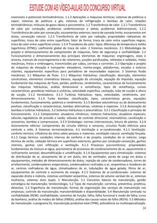 ESTUDE COM AS VÍDEO-AULAS DO CONCURSO VIRTUAL
reversíveis e potenciais termodinâmicos. 1.1.2 Aplicações a máquinas térmicas; sistemas de potência a
vapor; sistemas de potência a gás; sistemas de refrigeração e bombas de calor; relações
termodinâmicas; misturas de gases ideais e psicrometria. 1.2 Transferência de calor. 1.2.1 Transferência
de calor por condução; problemas unidimensionais e aletas; problemas bidimensionais. 1.2.2
Transferência de calor por convecção; escoamentos externos; teoria de camada limite; escoamentos em
dutos; convecção natural. 1.2.3 Transferência de calor por radiação; propriedades radioativas de
superfícies; troca de calor entre superfícies; fator de forma; troca de calor entre superfícies negras;
troca de calor entre superfícies cinzas. 1.2.4 Trocadores de calor: tipos; diferença de temperatura média
logarítmica (DTML); coeficiente global de troca de calor. 2 Sistemas mecânicos. 2.1 Metodologia de
projeto e dimensionamento de componentes de máquinas, fator de segurança e confiabilidade. 2.2
Funcionamento e dimensionamento dos principais elementos de máquinas: engrenagens, eixos e
árvores, mancais de escorregamento e de rolamento, junções parafusadas, rebitadas e soldadas, molas
mecânicas, freios e embreagens, transmissões por cabos, correias e correntes. 2.3 Operação e projeto
de máquinas de elevação e transporte: elevadores, monta-cargas, plataformas, escadas e esteiras
rolantes, equipamentos específicos para portadores de necessidades especiais. 3 Sistemas fluido
mecânicos. 3.1 Máquinas de fluxo. 3.1.1 Máquinas hidráulicas: classificação, descrição, elementos
construtivos, elementos cinemáticos básicos, equação da circulação, equação da impulsão, equação
fundamental das máquinas de fluxo, perdas, potências, rendimentos, características de funcionamento
das máquinas hidráulicas, análise dimensional e semelhança, tipos de semelhança, curvas
características, grandezas relativas e unitárias, velocidade específica, cavitação, tubo de sucção e altura
de sucção. 3.1.2 Ventiladores. 3.1.3 Turbinas hidráulicas: tipos, velocidades, rendimento, pré-
dimensionamento. 3.1.4 Turbo bombas: classificação, tipos, características gerais, equações
fundamentais, funcionamento, potência e rendimento. 3.1.5 Bombas volumétricas ou de deslocamento
positivo: classificação e características, bombas alternativas, rotativas e especiais. 3.1.6 Associação de
bombas e turbinas hidráulicas. 3.2 Sistemas hidráulicos e pneumáticos. 3.2.1 Classificação e princípio de
funcionamento. 3.2.2 Componentes: atuadores cilíndricos; motores hidráulicos; atuadores especiais;
válvulas reguladoras de pressão e vazão; válvulas de controle direcional; reservatórios; canalização e
acessórios; bombas e compressores. 3.2.3 Simbologia: normas internacionais, leitura de plantas. 3.2.4
Acionamento elétrico: componentes do circuito elétrico e sensores, circuitos fluido elétricos para
controle a relés. 4 Sistemas termomecânicos. 4.1 Ventilação e ar-condicionado. 4.1.1 Ventilação:
conforto térmico, influência do clima sobre pessoas e materiais, ventilação natural, ventilação forçada.
4.1.2 Carga térmica: condições internas de conforto e de projeto, condições do ar exterior, carga
térmica de verão, radiação térmica em superfícies exteriores, ganhos por condução-convecção, ganhos
internos, ganhos com infiltração e ventilação. 4.1.3 Processos psicrométricos: propriedades
fundamentais da mistura ar-água, psicrometria de processos de condicionamento de ar, aquecimento e
resfriamento sensível, desumidificação e umidificação. 4.1.4 Equipamentos para climatização: sistemas
de distribuição de ar, escoamento de ar em dutos, leis do ventilador, perda de carga em dutos e
equipamentos, métodos de dimensionamento de dutos, rejeição de calor de condensadores, torres de
arrefecimento, condensadores evaporativos, condensadores resfriados a ar, serpentinas e lavadores de
ar, centrais resfriadoras de água, climatizadores de ar, tubulações de água gelada, filtros de ar,
equipamentos de controle e economia de energia. 4.1.5 Sistemas de ar-condicionado: sistemas de
expansão direta e indireta, sistemas ventilador-serpentina, sistemas de volume variável de ar, sistemas
multizona, sistemas duto duplo. 5 Manutenção. 5.1 Conceitos básicos da manutenção, gestão
estratégica da manutenção; terotecnologia. 5.2 Tipos de manutenção: corretiva, preventiva, preditiva,
detectiva. 5.3 Engenharia de manutenção; formas de organização dos serviços de manutenção nas
empresas; controle da manutenção; manutenibilidade e disponibilidade. 5.4 Manutenção centrada na
confiabilidade (RCM): confiabilidade, conceitos de função, falha, falha funcional e modo de falha; curva
da banheira; análise de modos de falhas (FMEA); análise das causas raízes de falha (RCFA). 5.5 Métodos
de manutenção: o programa 5S, manutenção produtiva total (TPM), polivalência ou multiespecialização.
                                                                                                        24
 