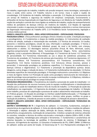 ESTUDE COM AS VÍDEO-AULAS DO CONCURSO VIRTUAL
de trabalho; organização do trabalho; trabalho sob pressão temporal; novas tecnologias, automação e
riscos à saúde; entre outros. 2.9 Trabalho noturno e em turnos: riscos à saúde e noções de
cronobiologia. 2.10 Acidentes do trabalho: definições e prevenção. 2.11 Noções de funcionamento de
um serviço de medicina e segurança do trabalho em empresas: composição, funcionamento e
atribuições do Serviço Especializado em Engenharia de Segurança e em Medicina do Trabalho (SESMT);
noções de avaliação e controle dos riscos ligados ao ambiente de trabalho; noções de acompanhamento
médico de portadores de doenças crônicas em medicina do trabalho. 2.12 Noções de legislação
relacionada à saúde e à segurança do trabalho, incluindo legislação acidentária e normas internacionais
da Organização Internacional do Trabalho (OIT). 2.13 Previdência Social: funcionamento, legislação e
conduta médico-pericial.
CARGO 6: ANALISTA JUDICIÁRIO – ÁREA: APOIO ESPECIALIZADO – ESPECIALIDADE: PSICOLOGIA
PSICOLOGIA CLÍNICA: 1 Ética profissional: psicólogos clínicos e bioética na saúde. 2 Avaliação psicológica
e psicodiagnóstico. 2.1 Fundamentos e etapas da medida psicológica. 2.2 Instrumentos de avaliação:
critérios de seleção, avaliação e interpretação dos resultados. 2.3 Técnicas de entrevista. 2.4 Laudos,
pareceres e relatórios psicológicos, estudo de caso, informação e avaliação psicológica. 3 Teorias e
técnicas psicoterápicas. 3.1 Psicoterapia individual, grupal, de casal e de família, com crianças,
adolescentes e adultos. 3.2 Abordagens teóricas: psicanálise (Freud, M. Klein, Winnicott, Lacan),
cognitivo-comportamental (Skinner, Beck), humanista-existencial (Rogers, Perls), sócio-histórica
(Vygotsky, Luria) e psicodrama (Moreno). 4 Psicopatologia. 4.1 Transtornos de humor. 4.2 Transtornos
de personalidade. 4.3 Transtornos relacionados ao uso e abuso de substâncias psicoativas. 4.4
Transtornos de ansiedade. 4.5 Transtorno do estresse pós-traumático. 4.6 Transtornos depressivos. 4.7
Transtornos fóbicos. 4.8 Transtornos psicossomáticos. 4.9 Transtornos somatoformes. 4.10
Esquizofrenia. 4.11 Outros transtornos psicóticos. 4.12 Estruturas clínicas (neurose, psicose e
perversão). 5 Intervenção psicológica em problemas específicos. 5.1 Processo de envelhecimento e
doenças crônicas e degenerativas. 5.2 Tratamento e prevenção da dependência química: álcool,
tabagismo, outras drogas e redução de danos. 5.3 Tratamento multidisciplinar da obesidade. 5.4 Outras
demandas específicas de intervenção psicológica. 6 Psicologia institucional e comunitária. 6.1 Objetivos
e níveis da higiene mental. 6.2 Promoção da saúde como paradigma reestruturante de intervenção: o
papel do psicólogo nessa perspectiva e sua inserção na equipe multidisciplinar. 6.3 Objetivos, métodos e
técnicas de intervenção do psicólogo no campo institucional.
PSICOLOGIA ORGANIZACIONAL: 1 Psicodinâmica do trabalho e prevenção de saúde do trabalhador. 1.1
Atuação dos profissionais de recursos humanos junto às equipes multidisciplinares e interdisciplinares
voltadas para a saúde do trabalhador dentro e fora do mundo do trabalho. 1.2 Prevenção da saúde dos
trabalhadores nas organizações. 1.3 Ergonomia da atividade e psicopatologia do trabalho. 1.4 Relação
entre trabalho, processos de subjetivação e processos de saúde e adoecimento relacionado ao trabalho.
1.5 Práticas grupais. 1.6 Atuação do psicólogo na interface saúde/trabalho/educação. 1.7 Psicologia de
grupo e equipes de trabalho: fundamentos teóricos e técnicos sobre grupos, conflitos no grupo e
resolução de problemas. 2 Gestão de pessoas no setor público. 2.1 Rotação de pessoal e absenteísmo.
CARGO 7: ANALISTA JUDICIÁRIO –ÁREA: APOIO ESPECIALIZADO – ESPECIALIDADE: TECNOLOGIA DA
INFORMAÇÃO
GESTÃO E GOVERNANÇA DE TI: 1 Engenharia de software. 1.1 Conceitos, fundamentos, evolução e
características da engenharia de software. 2. Ciclos de vida do software. 3 Testes e medidas de software.
4. Orientação a objetos: abstração de dados, definição de classes, métodos e atributos, herança,
polimorfismo, encapsulamento, reutilização de componentes. 5 Análise e projeto de sistemas utilizando
os conceitos, notações e técnicas da análise estruturada e orientação a objetos (OOA e OOP). 6 UML:
notações, diagramas, metodologia para utilização e ferramentas. 7. Fundamentos e características de
sistemas baseados na tecnologia de workflow. 8 Documentação de sistemas. 9 Modelagem de
processos. 10 Engenharia de requisitos. 11 Conceitos e fundamentos de ITIL, COBIT, CMMI. 12 Métricas
de software: análise por ponto de função. 13 Governança de TI. 13.1 Planejamento estratégico de TI
                                                                                                       26
 