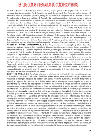 ESTUDE COM AS VÍDEO-AULAS DO CONCURSO VIRTUAL
de Defesa Nacional. 7.4 Poder Judiciário. 7.4.1 Disposições gerais. 7.4.2 Órgãos do Poder Judiciário:
organização e competências. 7.4.3 Conselho Nacional de Justiça. 8 Funções essenciais à justiça. 8.1
Ministério Público: princípios, garantias, vedações, organização e competências. 8.2 Advocacia pública.
8.3 Advocacia e defensoria pública. 9 Controle da constitucionalidade: sistemas gerais e sistema
brasileiro. 9.1 Controle incidental ou concreto. 9.2 Controle abstrato de constitucionalidade. 9.3 Exame
in abstractu da constitucionalidade de proposições legislativas. 9.4 Ação declaratória de
constitucionalidade. 9.5 Ação direta de inconstitucionalidade. 9.6 Arguição de descumprimento de
preceito fundamental. 9.7 Ação direta de inconstitucionalidade por omissão. 9.8 Ação direta de
inconstitucionalidade interventiva. 9.9 Controle concreto e abstrato de constitucionalidade do direito
municipal. 10 Defesa do Estado e das instituições democráticas. 11 Sistema tributário nacional. 11.1
Princípios gerais. 11.2 Limitações do poder de tributar. 11.3 Impostos da União, dos estados e dos
municípios. 11.4 Repartição das receitas tributárias. 12 Finanças públicas. 12.1 Normas gerais. 12.2
Orçamentos.13 Ordem econômica e financeira. 13.1 Princípios gerais da atividade econômica. 13.2
Política urbana, agrícola e fundiária e reforma agrária. 14 Sistema financeiro nacional. 15 Ordem social.
NOÇÕES DE DIREITO ADMINISTRATIVO: 1 Estado, governo e administração pública: Conceitos,
elementos, poderes, natureza, fins e princípios. 2 Direito administrativo: conceito, fontes e princípios. 3
Ato administrativo. 3.1 Conceito, requisitos, atributos, classificação e espécies. 3.2 Invalidação, anulação
e revogação. 3.3 Prescrição. 4 Poderes da administração: vinculado, discricionário, hierárquico,
disciplinar e regulamentar. 5 Princípios básicos da administração. 5.1 Responsabilidade civil da
administração: evolução doutrinária e reparação do dano. 5.2 Enriquecimento ilícito e uso e abuso de
poder. 5.3 Improbidade administrativa: sanções penais e civis - Lei nº 8.429/1992 e suas alterações. 6
Serviços públicos: conceito, classificação, regulamentação, formas e competência de prestação. 7
Organização administrativa. 7.1 Administração direta e indireta, centralizada e descentralizada. 7.2
Autarquias, fundações, empresas públicas e sociedades de economia mista. 8 Controle e
responsabilização da administração. 8.1 Controle administrativo. 8.2 Controle judicial. 8.3 Controle
legislativo. 8.4 Responsabilidade civil do Estado.
DIREITO DO TRABALHO: 1 Princípios e fontes do direito do trabalho. 2 Direitos constitucionais dos
trabalhadores (art. 7º da Constituição Federal de 1988). 3 Relação de trabalho e relação de emprego:
requisitos e distinção; relações de trabalho lato sensu (trabalho autônomo, eventual, temporário e
avulso). 4 Sujeitos do contrato de trabalho stricto sensu: empregado e empregador (conceito e
caracterização); poderes do empregador no contrato de trabalho. 5 Grupo econômico; sucessão de
empregadores; responsabilidade solidária. 6 Contrato individual de trabalho: conceito, classificação e
características. 7 Alteração do contrato de trabalho: alteração unilateral e bilateral; o jus variandi. 8
Suspensão e interrupção do contrato de trabalho: caracterização e distinção. 9 Rescisão do contrato de
trabalho: justa causa; rescisão indireta; dispensa arbitrária; culpa recíproca; indenização. 10 Aviso
prévio. 11 Estabilidade e garantias provisórias de emprego: formas de estabilidade; despedida e
reintegração de empregado estável. 12 Duração do trabalho; jornada de trabalho; períodos de
descanso; intervalo para repouso e alimentação; descanso semanal remunerado; trabalho noturno e
trabalho extraordinário; sistema de compensação de horas. 13 Salário-mínimo: irredutibilidade e
garantia. 14 Férias: direito a férias e sua duração; concessão e época das férias; remuneração e abono
de férias. 15 Salário e remuneração: conceito e distinções; composição do salário; modalidades de
salário; formas e meios de pagamento do salário; 13º salário. 16 Equiparação salarial; princípio da
igualdade de salário; desvio de função. 17 FGTS. 18 Prescrição e decadência. 19 Segurança e medicina
no trabalho: CIPA; atividades insalubres ou perigosas. 20 Proteção ao trabalho do menor. 21 Proteção
ao trabalho da mulher; estabilidade da gestante; licença-maternidade. 22 Direito coletivo do trabalho:
liberdade sindical (Convenção nº 87 da OIT); organização sindical; conceito de categoria; categoria
diferenciada; convenções e acordos coletivos de trabalho. 23 Direito de greve e serviços essenciais. 24
Comissões de conciliação prévia. 25 Renúncia e transação. 26 Dano moral nas relações de trabalho.

                                                                                                         28
 