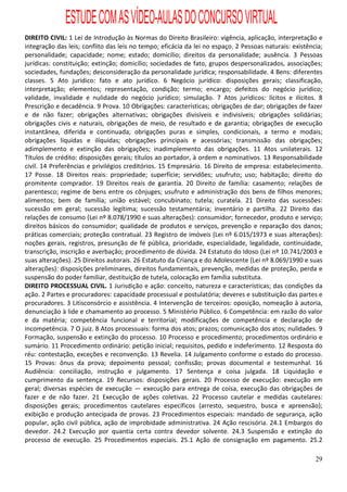 ESTUDE COM AS VÍDEO-AULAS DO CONCURSO VIRTUAL
DIREITO CIVIL: 1 Lei de Introdução às Normas do Direito Brasileiro: vigência, aplicação, interpretação e
integração das leis; conflito das leis no tempo; eficácia da lei no espaço. 2 Pessoas naturais: existência;
personalidade; capacidade; nome; estado; domicílio; direitos da personalidade; ausência. 3 Pessoas
jurídicas: constituição; extinção; domicílio; sociedades de fato, grupos despersonalizados, associações;
sociedades, fundações; desconsideração da personalidade jurídica; responsabilidade. 4 Bens: diferentes
classes. 5 Ato jurídico: fato e ato jurídico. 6 Negócio jurídico: disposições gerais; classificação,
interpretação; elementos; representação, condição; termo; encargo; defeitos do negócio jurídico;
validade, invalidade e nulidade do negócio jurídico; simulação. 7 Atos jurídicos: lícitos e ilícitos. 8
Prescrição e decadência. 9 Prova. 10 Obrigações: características; obrigações de dar; obrigações de fazer
e de não fazer; obrigações alternativas; obrigações divisíveis e indivisíveis; obrigações solidárias;
obrigações civis e naturais, obrigações de meio, de resultado e de garantia; obrigações de execução
instantânea, diferida e continuada; obrigações puras e simples, condicionais, a termo e modais;
obrigações líquidas e ilíquidas; obrigações principais e acessórias; transmissão das obrigações;
adimplemento e extinção das obrigações; inadimplemento das obrigações. 11 Atos unilaterais. 12
Títulos de crédito: disposições gerais; títulos ao portador, à ordem e nominativos. 13 Responsabilidade
civil. 14 Preferências e privilégios creditórios. 15 Empresário. 16 Direito de empresa: estabelecimento.
17 Posse. 18 Direitos reais: propriedade; superfície; servidões; usufruto; uso; habitação; direito do
promitente comprador. 19 Direitos reais de garantia. 20 Direito de família: casamento; relações de
parentesco; regime de bens entre os cônjuges; usufruto e administração dos bens de filhos menores;
alimentos; bem de família; união estável; concubinato; tutela; curatela. 21 Direito das sucessões:
sucessão em geral; sucessão legítima; sucessão testamentária; inventário e partilha. 22 Direito das
relações de consumo (Lei nº 8.078/1990 e suas alterações): consumidor; fornecedor, produto e serviço;
direitos básicos do consumidor; qualidade de produtos e serviços, prevenção e reparação dos danos;
práticas comerciais; proteção contratual. 23 Registro de imóveis (Lei nº 6.015/1973 e suas alterações):
noções gerais, registros, presunção de fé pública, prioridade, especialidade, legalidade, continuidade,
transcrição, inscrição e averbação; procedimento de dúvida. 24 Estatuto do Idoso (Lei nº 10.741/2003 e
suas alterações). 25 Direitos autorais. 26 Estatuto da Criança e do Adolescente (Lei nº 8.069/1990 e suas
alterações): disposições preliminares, direitos fundamentais, prevenção, medidas de proteção, perda e
suspensão do poder familiar, destituição de tutela, colocação em família substituta.
DIREITO PROCESSUAL CIVIL. 1 Jurisdição e ação: conceito, natureza e características; das condições da
ação. 2 Partes e procuradores: capacidade processual e postulatória; deveres e substituição das partes e
procuradores. 3 Litisconsórcio e assistência. 4 Intervenção de terceiros: oposição, nomeação à autoria,
denunciação à lide e chamamento ao processo. 5 Ministério Público. 6 Competência: em razão do valor
e da matéria; competência funcional e territorial; modificações de competência e declaração de
incompetência. 7 O juiz. 8 Atos processuais: forma dos atos; prazos; comunicação dos atos; nulidades. 9
Formação, suspensão e extinção do processo. 10 Processo e procedimento; procedimentos ordinário e
sumário. 11 Procedimento ordinário: petição inicial; requisitos, pedido e indeferimento. 12 Resposta do
réu: contestação, exceções e reconvenção. 13 Revelia. 14 Julgamento conforme o estado do processo.
15 Provas: ônus da prova; depoimento pessoal; confissão; provas documental e testemunhal. 16
Audiência: conciliação, instrução e julgamento. 17 Sentença e coisa julgada. 18 Liquidação e
cumprimento da sentença. 19 Recursos: disposições gerais. 20 Processo de execução: execução em
geral; diversas espécies de execução — execução para entrega de coisa, execução das obrigações de
fazer e de não fazer. 21 Execução de ações coletivas. 22 Processo cautelar e medidas cautelares:
disposições gerais; procedimentos cautelares específicos (arresto, sequestro, busca e apreensão);
exibição e produção antecipada de provas. 23 Procedimentos especiais: mandado de segurança, ação
popular, ação civil pública, ação de improbidade administrativa. 24 Ação rescisória. 24.1 Embargos do
devedor. 24.2 Execução por quantia certa contra devedor solvente. 24.3 Suspensão e extinção do
processo de execução. 25 Procedimentos especiais. 25.1 Ação de consignação em pagamento. 25.2

                                                                                                        29
 