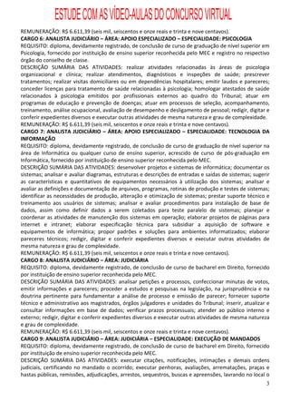ESTUDE COM AS VÍDEO-AULAS DO CONCURSO VIRTUAL
REMUNERAÇÃO: R$ 6.611,39 (seis mil, seiscentos e onze reais e trinta e nove centavos).
CARGO 6: ANALISTA JUDICIÁRIO – ÁREA: APOIO ESPECIALIZADO – ESPECIALIDADE: PSICOLOGIA
REQUISITO: diploma, devidamente registrado, de conclusão de curso de graduação de nível superior em
Psicologia, fornecido por instituição de ensino superior reconhecida pelo MEC e registro no respectivo
órgão do conselho de classe.
DESCRIÇÃO SUMÁRIA DAS ATIVIDADES: realizar atividades relacionadas às áreas de psicologia
organizacional e clínica; realizar atendimentos, diagnósticos e inspeções de saúde; prescrever
tratamentos; realizar visitas domiciliares ou em dependências hospitalares; emitir laudos e pareceres;
conceder licenças para tratamento de saúde relacionadas à psicologia; homologar atestados de saúde
relacionados à psicologia emitidos por profissionais externos ao quadro do Tribunal; atuar em
programas de educação e prevenção de doenças; atuar em processos de seleção, acompanhamento,
treinamento, análise ocupacional, avaliação de desempenho e desligamento de pessoal; redigir, digitar e
conferir expedientes diversos e executar outras atividades de mesma natureza e grau de complexidade.
REMUNERAÇÃO: R$ 6.611,39 (seis mil, seiscentos e onze reais e trinta e nove centavos).
CARGO 7: ANALISTA JUDICIÁRIO – ÁREA: APOIO ESPECIALIZADO – ESPECIALIDADE: TECNOLOGIA DA
INFORMAÇÃO
REQUISITO: diploma, devidamente registrado, de conclusão de curso de graduação de nível superior na
área de Informática ou qualquer curso de ensino superior, acrescido de curso de pós-graduação em
Informática, fornecido por instituição de ensino superior reconhecida pelo MEC.
DESCRIÇÃO SUMÁRIA DAS ATIVIDADES: desenvolver projetos e sistemas de informática; documentar os
sistemas; analisar e avaliar diagramas, estruturas e descrições de entradas e saídas de sistemas; sugerir
as características e quantitativos de equipamentos necessários à utilização dos sistemas; analisar e
avaliar as definições e documentação de arquivos, programas, rotinas de produção e testes de sistemas;
identificar as necessidades de produção, alteração e otimização de sistemas; prestar suporte técnico e
treinamento aos usuários de sistemas; analisar e avaliar procedimentos para instalação de base de
dados, assim como definir dados a serem coletados para teste paralelo de sistemas; planejar e
coordenar as atividades de manutenção dos sistemas em operação; elaborar projetos de páginas para
internet e intranet; elaborar especificação técnica para subsidiar a aquisição de software e
equipamentos de informática; propor padrões e soluções para ambientes informatizados; elaborar
pareceres técnicos; redigir, digitar e conferir expedientes diversos e executar outras atividades de
mesma natureza e grau de complexidade.
REMUNERAÇÃO: R$ 6.611,39 (seis mil, seiscentos e onze reais e trinta e nove centavos).
CARGO 8: ANALISTA JUDICIÁRIO – ÁREA: JUDICIÁRIA
REQUISITO: diploma, devidamente registrado, de conclusão de curso de bacharel em Direito, fornecido
por instituição de ensino superior reconhecida pelo MEC.
DESCRIÇÃO SUMÁRIA DAS ATIVIDADES: analisar petições e processos, confeccionar minutas de votos,
emitir informações e pareceres; proceder a estudos e pesquisas na legislação, na jurisprudência e na
doutrina pertinente para fundamentar a análise de processo e emissão de parecer; fornecer suporte
técnico e administrativo aos magistrados, órgãos julgadores e unidades do Tribunal; inserir, atualizar e
consultar informações em base de dados; verificar prazos processuais; atender ao público interno e
externo; redigir, digitar e conferir expedientes diversos e executar outras atividades de mesma natureza
e grau de complexidade.
REMUNERAÇÃO: R$ 6.611,39 (seis mil, seiscentos e onze reais e trinta e nove centavos).
CARGO 9: ANALISTA JUDICIÁRIO – ÁREA: JUDICIÁRIA – ESPECIALIDADE: EXECUÇÃO DE MANDADOS
REQUISITO: diploma, devidamente registrado, de conclusão de curso de bacharel em Direito, fornecido
por instituição de ensino superior reconhecida pelo MEC.
DESCRIÇÃO SUMÁRIA DAS ATIVIDADES: executar citações, notificações, intimações e demais ordens
judiciais, certificando no mandado o ocorrido; executar penhoras, avaliações, arrematações, praças e
hastas públicas, remissões, adjudicações, arrestos, sequestros, buscas e apreensões, lavrando no local o
                                                                                                       3
 