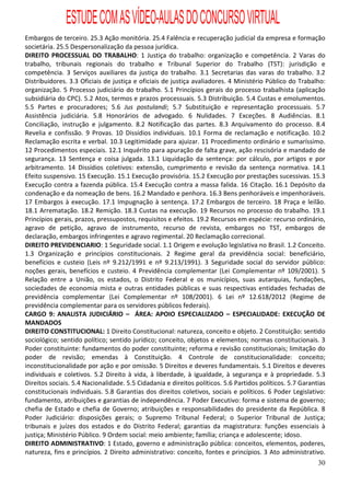 ESTUDE COM AS VÍDEO-AULAS DO CONCURSO VIRTUAL
Embargos de terceiro. 25.3 Ação monitória. 25.4 Falência e recuperação judicial da empresa e formação
societária. 25.5 Despersonalização da pessoa jurídica.
DIREITO PROCESSUAL DO TRABALHO: 1 Justiça do trabalho: organização e competência. 2 Varas do
trabalho, tribunais regionais do trabalho e Tribunal Superior do Trabalho (TST): jurisdição e
competência. 3 Serviços auxiliares da justiça do trabalho. 3.1 Secretarias das varas do trabalho. 3.2
Distribuidores. 3.3 Oficiais de justiça e oficiais de justiça avaliadores. 4 Ministério Público do Trabalho:
organização. 5 Processo judiciário do trabalho. 5.1 Princípios gerais do processo trabalhista (aplicação
subsidiária do CPC). 5.2 Atos, termos e prazos processuais. 5.3 Distribuição. 5.4 Custas e emolumentos.
5.5 Partes e procuradores; 5.6 Jus postulandi; 5.7 Substituição e representação processuais. 5.7
Assistência judiciária. 5.8 Honorários de advogado. 6 Nulidades. 7 Exceções. 8 Audiências. 8.1
Conciliação, instrução e julgamento. 8.2 Notificação das partes. 8.3 Arquivamento do processo. 8.4
Revelia e confissão. 9 Provas. 10 Dissídios individuais. 10.1 Forma de reclamação e notificação. 10.2
Reclamação escrita e verbal. 10.3 Legitimidade para ajuizar. 11 Procedimento ordinário e sumaríssimo.
12 Procedimentos especiais. 12.1 Inquérito para apuração de falta grave, ação rescisória e mandado de
segurança. 13 Sentença e coisa julgada. 13.1 Liquidação da sentença: por cálculo, por artigos e por
arbitramento. 14 Dissídios coletivos: extensão, cumprimento e revisão da sentença normativa. 14.1
Efeito suspensivo. 15 Execução. 15.1 Execução provisória. 15.2 Execução por prestações sucessivas. 15.3
Execução contra a fazenda pública. 15.4 Execução contra a massa falida. 16 Citação. 16.1 Depósito da
condenação e da nomeação de bens. 16.2 Mandado e penhora. 16.3 Bens penhoráveis e impenhoráveis.
17 Embargos à execução. 17.1 Impugnação à sentença. 17.2 Embargos de terceiro. 18 Praça e leilão.
18.1 Arrematação. 18.2 Remição. 18.3 Custas na execução. 19 Recursos no processo do trabalho. 19.1
Princípios gerais, prazos, pressupostos, requisitos e efeitos. 19.2 Recursos em espécie: recurso ordinário,
agravo de petição, agravo de instrumento, recurso de revista, embargos no TST, embargos de
declaração, embargos infringentes e agravo regimental. 20 Reclamação correcional.
DIREITO PREVIDENCIARIO: 1 Seguridade social. 1.1 Origem e evolução legislativa no Brasil. 1.2 Conceito.
1.3 Organização e princípios constitucionais. 2 Regime geral da previdência social: beneficiário,
benefícios e custeio (Leis nº 9.212/1991 e nº 9.213/1991). 3 Seguridade social do servidor público:
noções gerais, benefícios e custeio. 4 Previdência complementar (Lei Complementar nº 109/2001). 5
Relação entre a União, os estados, o Distrito Federal e os municípios, suas autarquias, fundações,
sociedades de economia mista e outras entidades públicas e suas respectivas entidades fechadas de
previdência complementar (Lei Complementar nº 108/2001). 6 Lei nº 12.618/2012 (Regime de
previdência complementar para os servidores públicos federais).
CARGO 9: ANALISTA JUDICIÁRIO – ÁREA: APOIO ESPECIALIZADO – ESPECIALIDADE: EXECUÇÃO DE
MANDADOS
DIREITO CONSTITUCIONAL: 1 Direito Constitucional: natureza, conceito e objeto. 2 Constituição: sentido
sociológico; sentido político; sentido jurídico; conceito, objetos e elementos; normas constitucionais. 3
Poder constituinte: fundamentos do poder constituinte; reforma e revisão constitucionais; limitação do
poder de revisão; emendas à Constituição. 4 Controle de constitucionalidade: conceito;
inconstitucionalidade por ação e por omissão. 5 Direitos e deveres fundamentais. 5.1 Direitos e deveres
individuais e coletivos. 5.2 Direito à vida, à liberdade, à igualdade, à segurança e à propriedade. 5.3
Direitos sociais. 5.4 Nacionalidade. 5.5 Cidadania e direitos políticos. 5.6 Partidos políticos. 5.7 Garantias
constitucionais individuais. 5.8 Garantias dos direitos coletivos, sociais e políticos. 6 Poder Legislativo:
fundamento, atribuições e garantias de independência. 7 Poder Executivo: forma e sistema de governo;
chefia de Estado e chefia de Governo; atribuições e responsabilidades do presidente da República. 8
Poder Judiciário: disposições gerais; o Supremo Tribunal Federal; o Superior Tribunal de Justiça;
tribunais e juízes dos estados e do Distrito Federal; garantias da magistratura: funções essenciais à
justiça; Ministério Público. 9 Ordem social: meio ambiente; família; criança e adolescente; idoso.
DIREITO ADMINISTRATIVO: 1 Estado, governo e administração pública: conceitos, elementos, poderes,
natureza, fins e princípios. 2 Direito administrativo: conceito, fontes e princípios. 3 Ato administrativo.
                                                                                                           30
 