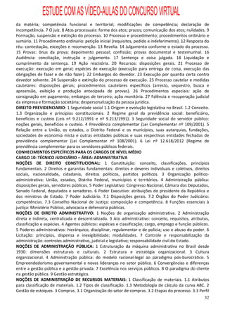 ESTUDE COM AS VÍDEO-AULAS DO CONCURSO VIRTUAL
da matéria; competência funcional e territorial; modificações de competência; declaração de
incompetência. 7 O juiz. 8 Atos processuais: forma dos atos; prazos; comunicação dos atos; nulidades. 9
Formação, suspensão e extinção do processo. 10 Processo e procedimento; procedimentos ordinário e
sumário. 11 Procedimento ordinário: petição inicial (requisitos, pedido e indeferimento). 12 Resposta do
réu: contestação, exceções e reconvenção. 13 Revelia. 14 Julgamento conforme o estado do processo.
15 Provas: ônus da prova; depoimento pessoal; confissão; provas documental e testemunhal. 16
Audiência: conciliação, instrução e julgamento. 17 Sentença e coisa julgada. 18 Liquidação e
cumprimento da sentença. 19 Ação rescisória. 20 Recursos: disposições gerais. 21 Processo de
execução: execução em geral; espécies de execução (execução para entrega de coisa, execução das
obrigações de fazer e de não fazer). 22 Embargos do devedor. 23 Execução por quantia certa contra
devedor solvente. 24 Suspensão e extinção do processo de execução. 25 Processo cautelar e medidas
cautelares: disposições gerais; procedimentos cautelares específicos (arresto, sequestro, busca e
apreensão, exibição e produção antecipada de provas). 26 Procedimentos especiais: ação de
consignação em pagamento; embargos de terceiro; ação monitória. 27 Falência e recuperação judicial
da empresa e formação societária; despersonalização da pessoa jurídica.
DIREITO PREVIDENCIARIO: 1 Seguridade social 1.1 Origem e evolução legislativa no Brasil. 1.2 Conceito.
1.3 Organização e princípios constitucionais. 2 Regime geral da previdência social: beneficiário,
benefícios e custeio (Leis nº 9.212/1991 e nº 9.213/1991). 3 Seguridade social do servidor público:
noções gerais, benefícios e custeio. 4 Previdência complementar (Lei Complementar nº 109/2001). 5
Relação entre a União, os estados, o Distrito Federal e os municípios, suas autarquias, fundações,
sociedades de economia mista e outras entidades públicas e suas respectivas entidades fechadas de
previdência complementar (Lei Complementar nº 108/2001). 6 Lei nº 12.618/2012 (Regime de
previdência complementar para os servidores públicos federais.
CONHECIMENTOS ESPECÍFICOS PARA OS CARGOS DE NÍVEL MÉDIO
CARGO 10: TÉCNICO JUDICIÁRIO – ÁREA: ADMINISTRATIVA
NOÇÕES DE DIREITO CONSTITUCIONAL: 1 Constituição: conceito, classificações, princípios
fundamentais. 2 Direitos e garantias fundamentais: direitos e deveres individuais e coletivos, direitos
sociais, nacionalidade, cidadania, direitos políticos, partidos políticos. 3 Organização político-
administrativa: União, estados, Distrito Federal, municípios e territórios. 4 Administração pública:
disposições gerais, servidores públicos. 5 Poder Legislativo: Congresso Nacional, Câmara dos Deputados,
Senado Federal, deputados e senadores. 6 Poder Executivo: atribuições do presidente da República e
dos ministros de Estado. 7 Poder Judiciário. 7.1 Disposições gerais. 7.2 Órgãos do Poder Judiciário:
competências. 7.3 Conselho Nacional de Justiça: composição e competência. 8 Funções essenciais à
justiça: Ministério Público, advocacia e defensoria públicas.
NOÇÕES DE DIREITO ADMINISTRATIVO: 1 Noções de organização administrativa. 2 Administração
direta e indireta, centralizada e descentralizada. 3 Ato administrativo: conceito, requisitos, atributos,
classificação e espécies. 4 Agentes públicos: espécies e classificação; cargo, emprego e função públicos.
5 Poderes administrativos: hierárquico, disciplinar, regulamentar e de polícia; uso e abuso do poder. 6
Licitação: princípios, dispensa e inexigibilidade; modalidades. 7 Controle e responsabilização da
administração: controles administrativo, judicial e legislativo; responsabilidade civil do Estado.
NOÇÕES DE ADMINISTRAÇÃO PÚBLICA: 1 Estruturação da máquina administrativa no Brasil desde
1930: dimensões estruturais e culturais. 2 Estrutura e estratégia organizacional. 3 Cultura
organizacional. 4 Administração pública: do modelo racional-legal ao paradigma pós-burocrático. 5
Empreendedorismo governamental e novas lideranças no setor público. 6 Convergências e diferenças
entre a gestão pública e a gestão privada. 7 Excelência nos serviços públicos. 8 O paradigma do cliente
na gestão pública. 9 Gestão estratégica.
NOÇÕES DE ADMINISTRAÇÃO DE RECURSOS MATERIAIS: 1 Classificação de materiais. 1.1 Atributos
para classificação de materiais. 1.2 Tipos de classificação. 1.3 Metodologia de cálculo da curva ABC. 2
Gestão de estoques. 3 Compras. 3.1 Organização do setor de compras. 3.2 Etapas do processo. 3.3 Perfil
                                                                                                      32
 