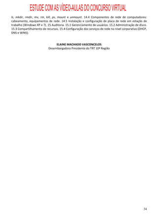 ESTUDE COM AS VÍDEO-AULAS DO CONCURSO VIRTUAL
ls, mkdir, rmdir, mv, rm, kill, ps, mount e unmount. 14.4 Componentes de rede de computadores:
cabeamento, equipamentos de rede. 14.5 Instalação e configuração de placa de rede em estação de
trabalho (Windows XP e 7). 15 Auditoria. 15.1 Gerenciamento de usuários. 15.2 Administração de disco.
15.3 Compartilhamento de recursos. 15.4 Configuração dos serviços de rede no nível corporativo (DHCP,
DNS e WINS).


                                ELAINE MACHADO VASCONCELOS
                           Desembargadora Presidente do TRT 10ª Região




                                                                                                  34
 