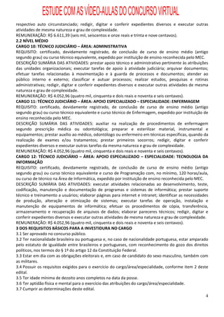 ESTUDE COM AS VÍDEO-AULAS DO CONCURSO VIRTUAL
respectivo auto circunstanciado; redigir, digitar e conferir expedientes diversos e executar outras
atividades de mesma natureza e grau de complexidade.
REMUNERAÇÃO: R$ 6.611,39 (seis mil, seiscentos e onze reais e trinta e nove centavos).
2.2 NÍVEL MÉDIO
CARGO 10: TÉCNICO JUDICIÁRIO – ÁREA: ADMINISTRATIVA
REQUISITO: certificado, devidamente registrado, de conclusão de curso de ensino médio (antigo
segundo grau) ou curso técnico equivalente, expedido por instituição de ensino reconhecida pelo MEC.
DESCRIÇÃO SUMÁRIA DAS ATIVIDADES: prestar apoio técnico e administrativo pertinente às atribuições
das unidades organizacionais; executar tarefas de apoio à atividade judiciária; arquivar documentos;
efetuar tarefas relacionadas à movimentação e à guarda de processos e documentos; atender ao
público interno e externo; classificar e autuar processos; realizar estudos, pesquisas e rotinas
administrativas; redigir, digitar e conferir expedientes diversos e executar outras atividades de mesma
natureza e grau de complexidade.
REMUNERAÇÃO: R$ 4.052,96 (quatro mil, cinquenta e dois reais e noventa e seis centavos).
CARGO 11: TÉCNICO JUDICIÁRIO – ÁREA: APOIO ESPECIALIZADO – ESPECIALIDADE: ENFERMAGEM
REQUISITO: certificado, devidamente registrado, de conclusão de curso de ensino médio (antigo
segundo grau) ou curso técnico equivalente e curso técnico de Enfermagem, expedido por instituição de
ensino reconhecida pelo MEC.
DESCRIÇÃO SUMÁRIA DAS ATIVIDADES: auxiliar na realização de procedimentos de enfermagem
segundo prescrição médica ou odontológica; preparar e esterilizar material, instrumental e
equipamentos; prestar auxílio ao médico, odontólogo ou enfermeiro em técnicas específicas, quando da
realização de exames e/ou tratamentos; prestar primeiros socorros; redigir, digitar e conferir
expedientes diversos e executar outras tarefas da mesma natureza e grau de complexidade.
REMUNERAÇÃO: R$ 4.052,96 (quatro mil, cinquenta e dois reais e noventa e seis centavos).
CARGO 12: TÉCNICO JUDICIÁRIO – ÁREA: APOIO ESPECIALIZADO – ESPECIALIDADE: TECNOLOGIA DA
INFORMAÇÃO
REQUISITO: certificado, devidamente registrado, de conclusão de curso de ensino médio (antigo
segundo grau) ou curso técnico equivalente e curso de Programação com, no mínimo, 120 horas/aula,
ou curso de técnico na Área de Informática, expedido por instituição de ensino reconhecida pelo MEC.
DESCRIÇÃO SUMÁRIA DAS ATIVIDADES: executar atividades relacionadas ao desenvolvimento, teste,
codificação, manutenção e documentação de programas e sistemas de informática; prestar suporte
técnico e treinamento a usuários; elaborar páginas para internet e intranet; identificar as necessidades
de produção, alteração e otimização de sistemas; executar tarefas de operação, instalação e
manutenção de equipamentos de informática; efetuar os procedimentos de cópia, transferência,
armazenamento e recuperação de arquivos de dados; elaborar pareceres técnicos; redigir, digitar e
conferir expedientes diversos e executar outras atividades de mesma natureza e grau de complexidade.
REMUNERAÇÃO: R$ 4.052,96 (quatro mil, cinquenta e dois reais e noventa e seis centavos).
3 DOS REQUISITOS BÁSICOS PARA A INVESTIDURA NO CARGO
3.1 Ser aprovado no concurso público.
3.2 Ter nacionalidade brasileira ou portuguesa e, no caso de nacionalidade portuguesa, estar amparado
pelo estatuto de igualdade entre brasileiros e portugueses, com reconhecimento do gozo dos direitos
políticos, nos termos do § 1º do artigo 12 da Constituição Federal.
3.3 Estar em dia com as obrigações eleitorais e, em caso de candidato do sexo masculino, também com
as militares.
3.4 Possuir os requisitos exigidos para o exercício do cargo/área/especialidade, conforme item 2 deste
edital.
3.5 Ter idade mínima de dezoito anos completos na data da posse.
3.6 Ter aptidão física e mental para o exercício das atribuições do cargo/área/especialidade.
3.7 Cumprir as determinações deste edital.
                                                                                                      4
 