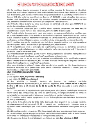 ESTUDE COM AS VÍDEO-AULAS DO CONCURSO VIRTUAL
5.6.2 Os candidatos deverão comparecer à perícia médica, munidos de documento de identidade
original e de laudo médico (original ou cópia autenticada em cartório) que ateste a espécie e o grau ou
nível de deficiência, com expressa referência ao código correspondente da Classificação Internacional de
Doenças (CID-10), conforme especificado no Decreto nº 3.298/99 e suas alterações, bem como à
provável causa da deficiência, de acordo com o modelo constante do Anexo I deste edital, e, se for o
caso, de exames complementares específicos que comprovem a deficiência física.
5.6.3 O laudo médico (original ou cópia autenticada em cartório) será retido pelo CESPE/UnB por
ocasião da realização da perícia médica.
5.6.4 Os candidatos convocados para a perícia médica deverão comparecer com uma hora de
antecedência do horário marcado para o seu início, conforme edital de convocação.
5.6.5 Perderá o direito de concorrer às vagas reservadas às pessoas com deficiência o candidato que,
por ocasião da perícia médica, não apresentar laudo médico (original ou cópia autenticada em cartório)
ou que apresentar laudo que não tenha sido emitido nos últimos doze meses, bem como que não for
qualificado na perícia médica como pessoa com deficiência ou, ainda, que não comparecer à perícia.
5.6.6 O candidato que não for considerado com deficiência na perícia médica, caso seja aprovado no
concurso, figurará na lista de classificação geral por cargo/área/especialidade.
5.6.7 A compatibilidade entre as atribuições do cargo/área/especialidade e a deficiência apresentada
pelo candidato será avaliada durante o estágio probatório, na forma estabelecida no § 2º do artigo 43
do Decreto 3.298/99 e suas alterações.
5.6.8 O candidato com deficiência que no decorrer do estágio probatório apresentar incompatibilidade
da deficiência com as atribuições do cargo/área/especialidade será exonerado.
5.7 O candidato que, no ato da inscrição, se declarar com deficiência, se for qualificado na perícia
médica e não for eliminado do concurso, terá seu nome publicado em lista à parte e figurará também na
lista de classificação geral por cargo/área/especialidade.
5.8 As vagas definidas no subitem 5.1 deste edital que não forem providas por falta de candidatos com
deficiência aprovados serão preenchidas pelos demais candidatos, observada a ordem geral de
classificação por cargo/área/especialidade.
6 DAS INSCRIÇÕES NO CONCURSO PÚBLICO
6.1 TAXAS:
a) nível superior: R$ 98,00 (noventa e oito reais).
b) nível médio: R$ 60,00 (sessenta reais).
6.1.1 Será      admitida a        inscrição   somente      via   Internet,   no  endereço     eletrônico
http://www.cespe.unb.br/concursos/trt10_12, solicitada no período entre 10 horas do dia 19 de julho
de 2012 e 23 horas e 59 minutos do dia 20 de agosto de 2012, observado o horário oficial de
Brasília/DF.
6.1.2 O CESPE/UnB não se responsabilizará por solicitação de inscrição não recebida por motivos de
ordem técnica dos computadores, de falhas de comunicação, de congestionamento das linhas de
comunicação, bem como por outros fatores que impossibilitem a transferência de dados.
6.1.3 O candidato poderá efetuar o pagamento da taxa de inscrição por meio da Guia de Recolhimento
da União (GRU Cobrança).
6.1.4 A Guia de Recolhimento da União (GRU Cobrança) estará disponível no endereço eletrônico
http://www.cespe.unb.br/concursos/trt10_12 e deverá ser, imediatamente, impressa para o
pagamento da taxa de inscrição após a conclusão do preenchimento da ficha de solicitação de inscrição
online.
6.1.4.1 O candidato poderá reimprimir a GRU Cobrança pela página de acompanhamento do concurso.
6.1.5 A GRU Cobrança pode ser paga em qualquer banco, bem como nas casas lotéricas e nos Correios,
obedecendo aos critérios estabelecidos nesses correspondentes bancários.
6.1.6 O pagamento da taxa de inscrição deverá ser efetuado até o dia 3 de setembro de 2012.

                                                                                                      7
 