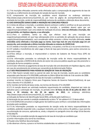 ESTUDE COM AS VÍDEO-AULAS DO CONCURSO VIRTUAL
6.1.7 As inscrições efetuadas somente serão efetivadas após a comprovação de pagamento da taxa de
inscrição ou o deferimento da solicitação de isenção da taxa de inscrição.
6.2 O comprovante de inscrição do candidato estará disponível no endereço eletrônico
http://www.cespe.unb.br/concursos/trt10_12, por meio da página de acompanhamento, após a
aceitação da inscrição, sendo de responsabilidade exclusiva do candidato a obtenção desse documento.
6.3 DAS DISPOSIÇÕES GERAIS SOBRE A INSCRIÇÃO NO CONCURSO PÚBLICO
6.3.1 Antes de efetuar a inscrição, o candidato deverá conhecer o edital e certificar-se de que preenche
todos os requisitos exigidos. No momento da inscrição, o candidato deverá optar por um
cargo/área/especialidade e por uma cidade de realização de provas. Uma vez efetivada a inscrição, não
será permitida, em hipótese alguma, a sua alteração.
6.3.1.1 Para o candidato, isento ou não, que efetivar mais de uma inscrição em
cargo/área/especialidade em que haja sobreposição entre os períodos de aplicação das provas desses
cargo(s)/área(s)/especialidade(s), será considerada válida somente a última inscrição efetivada, sendo
entendida como efetivada a inscrição paga ou isenta. Caso haja mais de uma inscrição paga em um
mesmo dia, será considerada a última inscrição efetuada no sistema do CESPE/UnB.
6.3.2 É vedada a inscrição condicional, a extemporânea, a via postal, a via fax ou a via correio eletrônico.
6.3.3 É vedada a transferência do valor pago a título de taxa para terceiros, para outros concursos ou
para outro cargo.
6.3.4 Para efetuar a inscrição, é imprescindível o número de Cadastro de Pessoa Física (CPF) do
candidato.
6.3.5 As informações prestadas na solicitação de inscrição serão de inteira responsabilidade do
candidato, dispondo o CESPE/UnB do direito de excluir do concurso público aquele que não preencher a
solicitação de forma completa e correta.
6.3.6 O valor referente ao pagamento da taxa de inscrição não será devolvido em hipótese alguma, salvo
em caso de cancelamento do certame por conveniência da Administração Pública.
6.3.7 DOS PROCEDIMENTOS PARA PEDIDO DE ISENÇÃO DE TAXA DE INSCRIÇÃO
6.3.7.1 Não haverá isenção total ou parcial do valor da taxa de inscrição, exceto para os candidatos
amparados pelo Decreto nº 6.593/2008, publicado no Diário Oficial da União de 3 de outubro de 2008.
6.3.7.2 Estará isento do pagamento da taxa de inscrição o candidato que:
a) estiver inscrito no Cadastro Único para Programas Sociais do Governo Federal (CadÚnico), de que
trata o Decreto nº 6.135/2007; e
b) for membro de família de baixa renda, nos termos do Decreto nº 6.135/2007.
6.3.7.3 A isenção deverá ser solicitada mediante requerimento do candidato, disponível por meio do
aplicativo para a solicitação de inscrição, no período entre 10 horas do dia 19 de julho de 2012 e 23
horas e 59 minutos do dia 20 de agosto de 2012, no endereço eletrônico
http://www.cespe.unb.br/concursos/trt10_12, contendo:
a) indicação do Número de Identificação Social (NIS), atribuído pelo CadÚnico; e
b) declaração de que atende à condição estabelecida na letra “b” do subitem 6.3.7.2 deste edital.
6.3.7.4 O CESPE/UnB consultará o órgão gestor do CadÚnico para verificar a veracidade das informações
prestadas pelo candidato.
6.3.7.5 As informações prestadas no requerimento de isenção serão de inteira responsabilidade do
candidato, podendo responder este, a qualquer momento, por crime contra a fé pública, o que acarreta
sua eliminação do concurso, aplicando-se, ainda, o disposto no parágrafo único do artigo 10 do Decreto
nº 83.936/79.
6.3.7.6 Não será concedida isenção de pagamento de taxa de inscrição ao candidato que:
a) omitir informações e/ou torná-las inverídicas;
b) fraudar e/ou falsificar documentação;
c) não observar a forma, o prazo e os horários estabelecidos no subitem 6.3.7.3 deste edital.

                                                                                                          8
 