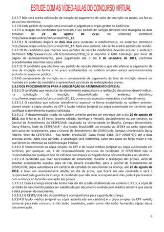 ESTUDE COM AS VÍDEO-AULAS DO CONCURSO VIRTUAL
6.3.7.7 Não será aceita solicitação de isenção de pagamento de valor de inscrição via postal, via fax ou
via correio eletrônico.
6.3.7.8 Cada pedido de isenção será analisado e julgado pelo órgão gestor do CadÚnico.
6.3.7.9 A relação dos candidatos que tiveram o seu pedido de isenção deferido será divulgada na data
provável         de     24      de      agosto      de      2012,      no     endereço        eletrônico
http://www.cespe.unb.br/concursos/trt10_12.
6.3.7.9.1 O candidato disporá de dois dias para contestar o indeferimento, no endereço eletrônico
http://www.cespe.unb.br/concursos/trt10_12. Após esse período, não serão aceitos pedidos de revisão.
6.3.7.10 Os candidatos que tiverem seus pedidos de isenção indeferidos deverão acessar o endereço
eletrônico http://www.cespe.unb.br/concursos/trt10_12 e imprimir a GRU Cobrança, por meio da
página de acompanhamento, para pagamento até o dia 3 de setembro de 2012, conforme
procedimentos descritos neste edital.
6.3.7.11 O candidato que não tiver seu pedido de isenção deferido e que não efetuar o pagamento da
taxa de inscrição na forma e no prazo estabelecidos no subitem anterior estará automaticamente
excluído do concurso público.
6.3.8 O comprovante de inscrição ou o comprovante de pagamento da taxa de inscrição deverá ser
mantido em poder do candidato e apresentado nos locais de realização das provas.
6.3.9 DOS PROCEDIMENTOS PARA A SOLICITAÇÃO DE ATENDIMENTO ESPECIAL
6.3.9.1 O candidato que necessitar de atendimento especial para a realização das provas deverá indicar,
na        solicitação      de      inscrição     disponibilizada      no      endereço        eletrônico
http://www.cespe.unb.br/concursos/trt10_12, os recursos especiais necessários a tal atendimento.
6.3.9.1.1 O candidato que solicitar atendimento especial na forma estabelecida no subitem anterior,
deverá enviar a cópia simples do CPF e laudo médico (original ou cópia autenticada em cartório) que
justifique o atendimento especial solicitado.
6.3.9.1.2 A documentação citada no subitem anterior poderá ser entregue até o dia 20 de agosto de
2012, das 8 horas às 19 horas (exceto sábado, domingo e feriado), pessoalmente ou por terceiro, na
Central de Atendimento do CESPE/UnB, localizada na Universidade de Brasília, Campus Universitário
Darcy Ribeiro, Sede do CESPE/UnB – Asa Norte, Brasília/DF, ou enviada via SEDEX ou carta registrada
com aviso de recebimento, para a Central de Atendimento do CESPE/UnB, Campus Universitário Darcy
Ribeiro, Sede do CESPE/UnB – Asa Norte, Brasília/DF, Caixa Postal 4488, CEP 70904-970 até a data
prevista acima. Após esse período, a solicitação será indeferida, salvo nos casos de força maior e nos
que forem de interesse da Administração Pública.
6.3.9.2 O fornecimento da cópia simples do CPF e do laudo médico (original ou cópia autenticada em
cartório), por qualquer via, é de responsabilidade exclusiva do candidato. O CESPE/UnB não se
responsabiliza por qualquer tipo de extravio que impeça a chegada dessa documentação a seu destino.
6.3.9.3 A candidata que tiver necessidade de amamentar durante a realização das provas, além de
solicitar atendimento especial para tal fim, deverá encaminhar, para a Central de Atendimento do
CESPE/UnB, cópia autenticada em cartório da certidão de nascimento da criança, até 20 de agosto de
2012, e levar um acompanhante adulto, no dia da prova, que ficará em sala reservada e será o
responsável pela guarda da criança. A candidata que não levar acompanhante não poderá permanecer
com a criança no local de realização das provas.
6.3.9.3.1 Caso a criança ainda não tenha nascido até a data estabelecida no subitem 6.3.9.3, a cópia da
certidão de nascimento poderá ser substituída por documento emitido pelo médico obstetra que ateste
a data provável do nascimento.
6.3.9.3.2 O CESPE/UnB não disponibilizará acompanhante para a guarda de criança.
6.3.9.4 O laudo médico (original ou cópia autenticada em cartório) e a cópia simples do CPF valerão
somente para este concurso e não serão devolvidos, assim como não serão fornecidas cópias dessa
documentação.

                                                                                                      9
 