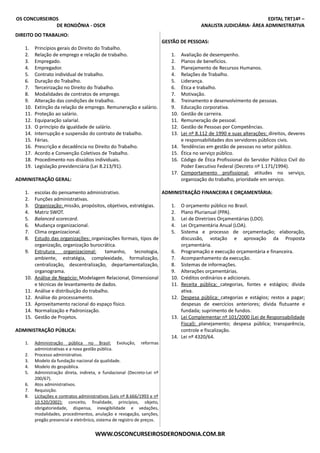 OS CONCURSEIROS EDITAL TRT14º –
DE RONDÔNIA - OSCR ANALISTA JUDICIÁRIA- ÁREA ADMINISTRATIVA
DIREITO DO TRABALHO:
1. Princípios gerais do Direito do Trabalho.
2. Relação de emprego e relação de trabalho.
3. Empregado.
4. Empregador.
5. Contrato individual de trabalho.
6. Duração do Trabalho.
7. Terceirização no Direito do Trabalho.
8. Modalidades de contratos de emprego.
9. Alteração das condições de trabalho.
10. Extinção da relação de emprego. Remuneração e salário.
11. Proteção ao salário.
12. Equiparação salarial.
13. O princípio da igualdade de salário.
14. Interrupção e suspensão do contrato de trabalho.
15. Férias.
16. Prescrição e decadência no Direito do Trabalho.
17. Acordo e Convenção Coletivos de Trabalho.
18. Procedimento nos dissídios individuais.
19. Legislação previdenciária (Lei 8.213/91).
ADMINISTRAÇÃO GERAL:
1. escolas do pensamento administrativo.
2. Funções administrativas.
3. Organização: missão, propósitos, objetivos, estratégias.
4. Matriz SWOT.
5. Balanced scorecard.
6. Mudança organizacional.
7. Clima organizacional.
8. Estudo das organizações: organizações formais, tipos de
organização, organização burocrática.
9. Estrutura organizacional: tamanho, tecnologia,
ambiente, estratégia, complexidade, formalização,
centralização, descentralização, departamentalização,
organograma.
10. Análise de Negócio: Modelagem Relacional, Dimensional
e técnicas de levantamento de dados.
11. Análise e distribuição do trabalho.
12. Análise do processamento.
13. Aproveitamento racional do espaço físico.
14. Normalização e Padronização.
15. Gestão de Projetos.
ADMINISTRAÇÃO PÚBLICA:
1. Administração pública no Brasil: Evolução, reformas
administrativas e a nova gestão pública.
2. Processo administrativo.
3. Modelo da fundação nacional da qualidade.
4. Modelo do gespública.
5. Administração direta, indireta, e fundacional (Decreto-Lei nº
200/67).
6. Atos administrativos.
7. Requisição.
8. Licitações e contratos administrativos (Leis nº 8.666/1993 e nº
10.520/2002): conceito, finalidade, princípios, objeto,
obrigatoriedade, dispensa, inexigibilidade e vedações,
modalidades, procedimentos, anulação e revogação, sanções,
pregão presencial e eletrônico, sistema de registro de preços.
GESTÃO DE PESSOAS:
1. Avaliação de desempenho.
2. Planos de benefícios.
3. Planejamento de Recursos Humanos.
4. Relações de Trabalho.
5. Liderança.
6. Ética e trabalho.
7. Motivação.
8. Treinamento e desenvolvimento de pessoas.
9. Educação corporativa.
10. Gestão de carreira.
11. Remuneração de pessoal.
12. Gestão de Pessoas por Competências.
13. Lei nº 8.112 de 1990 e suas alterações: direitos, deveres
e responsabilidades dos servidores públicos civis.
14. Tendências em gestão de pessoas no setor público.
15. Ética no serviço público.
16. Código de Ética Profissional do Servidor Público Civil do
Poder Executivo Federal (Decreto nº 1.171/1994).
17. Comportamento profissional: atitudes no serviço,
organização do trabalho, prioridade em serviço.
ADMINISTRAÇÃO FINANCEIRA E ORÇAMENTÁRIA:
1. O orçamento público no Brasil.
2. Plano Plurianual (PPA).
3. Lei de Diretrizes Orçamentárias (LDO).
4. Lei Orçamentária Anual (LOA).
5. Sistema e processo de orçamentação; elaboração,
discussão, votação e aprovação da Proposta
orçamentária.
6. Programação e execução orçamentária e financeira.
7. Acompanhamento da execução.
8. Sistemas de informações.
9. Alterações orçamentárias.
10. Créditos ordinários e adicionais.
11. Receita pública: categorias, fontes e estágios; dívida
ativa.
12. Despesa pública: categorias e estágios; restos a pagar;
despesas de exercícios anteriores; dívida flutuante e
fundada; suprimento de fundos.
13. Lei Complementar nº 101/2000 (Lei de Responsabilidade
Fiscal): planejamento; despesa pública; transparência,
controle e fiscalização.
14. Lei nº 4320/64.
WWW.OSCONCURSEIROSDERONDONIA.COM.BR
 