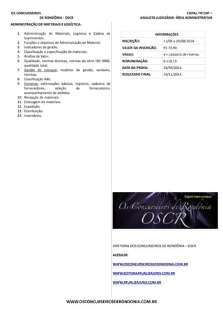 OS CONCURSEIROS EDITAL TRT14º –
DE RONDÔNIA - OSCR ANALISTA JUDICIÁRIA- ÁREA ADMINISTRATIVA
ADMINISTRAÇÃO DE MATERIAIS E LOGÍSTICA:
1. Administração de Materiais, Logística e Cadeia de
Suprimentos.
2. Funções e objetivos de Administração de Material.
3. Indicadores de gestão.
4. Classificação e especificação de materiais.
5. Análise de Valor.
6. Qualidade, normas técnicas, normas da série ISO 9000,
qualidade total.
7. Gestão de estoque: modelos de gestão, variáveis,
técnicas.
8. Classificação ABC.
9. Compras: informações básicas, registros, cadastro de
fornecedores, seleção de fornecedores,
acompanhamento de pedidos.
10. Recepção de materiais.
11. Estocagem de materiais.
12. Expedição.
13. Distribuição.
14. Inventários.
INFORMAÇÕES
INSCRIÇÃO: 11/08 a 29/08/2014
VALOR DA INSCRIÇÃO: R$ 74,90.
VAGAS: 4 + cadastro de reserva.
REMUNERAÇÃO: 8.118,19.
DATA DA PROVA: 28/09/2014.
RESULTADO FINAL: 19/11/2014.
DIRETORIA DOS CONCURSEIROS DE RONDÔNIA – OSCR
ACESSEM:
WWW.OSCONCURSEIROSDERONDONIA.COM.BR
WWW.EDITORAATUALIZAJURIS.COM.BR
WWW.ATUALIZAJURIS.COM.BR
WWW.OSCONCURSEIROSDERONDONIA.COM.BR
 