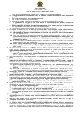 PODER JUDICIÁRIO
JUSTIÇA DO TRABALHO
TRIBUNAL REGIONAL DO TRABALHO DA 19ª REGIÃO
meio, que não o autorizado pela Fundação Carlos Chagas no dia da aplicação das provas;
h) ausentar-se da sala de provas levando Folha de Respostas, Caderno de Questões ou outros materiais não
permitidos;
i) lançar mão de meios ilícitos para a execução das provas;
j) não devolver integralmente o material recebido;
k) perturbar, de qualquer modo, a ordem dos trabalhos, incorrendo em comportamento indevido;
l) for surpreendido em comunicação com outras pessoas ou utilizando-se de livro, anotação, impresso não
permitido ou máquina calculadora ou similar;
m) estiver fazendo uso de qualquer espécie de relógio e qualquer tipo de aparelho eletrônico ou de comunicação
tais como: telefone celular, tablets ou outros equipamentos similares;
n) estiver fazendo uso de protetor auricular, lápis, lapiseira, marca-texto ou borracha.
18. O candidato ao ingressar no local de realização das provas, deverá manter desligado qualquer aparelho eletrônico
que esteja sob sua posse, ainda que os sinais de alarme estejam nos modos de vibração e silencioso.
18.1 Recomenda-se ao candidato, no dia da realização da prova, não levar nenhum dos objetos indicados na alínea
“m”, item 17 deste Capítulo.
18.2 Caso seja necessário o candidato portar algum dos objetos indicados na alínea “m”, estes deverão ser
acondicionados, no momento da identificação, em embalagem específica a ser fornecida pela Fundação Carlos
Chagas exclusivamente para tal fim, devendo a embalagem permanecer embaixo da mesa/carteira durante
toda a aplicação da prova.
18.3 É aconselhável que os candidatos retirem as baterias dos celulares, garantindo que nenhum som seja emitido,
inclusive do despertador caso esteja ativado.
18.4 Poderá, também, ser excluído do Concurso, o candidato que estiver utilizando ou portando em seu bolso os
objetos indicados na alínea “m”, item 17 deste Capítulo, após o procedimento estabelecido no subitem 18.2
deste Capítulo.
19. Os demais pertences pessoais dos candidatos, tais como: bolsas, sacolas, bonés, chapéus, gorros ou similares,
óculos escuros e protetores auriculares, serão acomodados em local a ser indicado pelos fiscais de sala, onde
deverão permanecer até o término da prova.
19.1 A Fundação Carlos Chagas e o Tribunal Regional do Trabalho da 19ª Região não se responsabilizarão por
perda ou extravio de documentos, objetos ou equipamentos eletrônicos ocorrido no local de realização das
provas, nem por danos neles causados.
20. Haverá, em cada sala de prova, cartaz/marcador de tempo para que os candidatos possam acompanhar o tempo de
prova.
21. No dia da realização das provas, na hipótese de o nome do candidato não constar nas listagens oficiais relativas aos
locais de prova estabelecidos no Edital de Convocação, a Fundação Carlos Chagas procederá à inclusão do
candidato, desde que apresente o boleto bancário com comprovação de pagamento ou o comprovante de débito em
conta, mediante preenchimento de formulário específico.
21.1 A inclusão de que trata este item será realizada de forma condicional e será analisada pela Fundação Carlos
Chagas, na fase do Julgamento das Provas Objetivas, com o intuito de verificar a pertinência da referida
inscrição.
21.2 Constatada a improcedência da inscrição, a mesma será automaticamente cancelada sem direito a
reclamação, independentemente de qualquer formalidade, considerados nulos todos os atos dela decorrentes.
22. Os candidatos poderão ser submetidos ao sistema de detecção de metal no dia da realização das provas.
23. A inviolabilidade do sigilo das provas será comprovada no momento de romper-se o lacre das caixas de provas
mediante termo formal e na presença de 3 (três) candidatos nos locais de realização das provas.
24. Objetivando garantir a lisura e idoneidade do Concurso Público - o que é de interesse público e, em especial, dos
próprios candidatos - bem como a sua autenticidade, será solicitada aos candidatos, quando da aplicação da prova, a
autenticação digital e a assinatura em campo específico, por três vezes na Folha de Resposta personalizada.
24.1 A autenticação digital e assinaturas dos candidatos em sua Folha de Respostas visa a atender o disposto no
item 9, Capítulo XIII deste Edital.
25. Distribuídos os Cadernos de Questões aos candidatos e, na hipótese de se verificarem falhas de impressão, o
Coordenador do local de realização das provas, antes do início da prova, diligenciará no sentido de:
a) substituir os Cadernos de Questões defeituosos;
b) em não havendo número suficiente de Cadernos para a devida substituição, procederá à leitura dos itens onde
ocorreram falhas, usando, para tanto, um Caderno de Questões completo;
c) se a ocorrência verificar-se após o início da prova, o Coordenador do local de realização das provas, após
ouvido o Plantão da Fundação Carlos Chagas, estabelecerá prazo para reposição do tempo usado para regularização
do caderno.
26. Quando, após a prova, for constatado, por meio eletrônico, estatístico, visual, grafológico ou por investigação policial,
ter o candidato utilizado de processos ilícitos, sua prova será anulada e o candidato será automaticamente eliminado
do Concurso.
27. Não haverá, por qualquer motivo, prorrogação do tempo previsto para a aplicação das provas em razão de
afastamento do candidato da sala de prova.
28. Em hipótese nenhuma será realizada qualquer prova fora do local, data e horário determinados.
29. Por razões de ordem técnica, de segurança e de direitos autorais adquiridos, não serão fornecidos exemplares dos
Cadernos de Questões a candidatos ou a instituições de direito público ou privado, mesmo após o encerramento do
Concurso. O candidato deverá consultar o site www.concursosfcc.com.br no primeiro dia útil após a aplicação das
provas, para tomar conhecimento da(s) data(s) prevista(s) para divulgação das questões das Provas Objetivas, dos
 