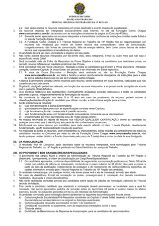 PODER JUDICIÁRIO
JUSTIÇA DO TRABALHO
TRIBUNAL REGIONAL DO TRABALHO DA 19ª REGIÃO
2.2 Não serão aceitos os recursos interpostos em prazo destinado a evento diverso do questionado.
3. Os recursos deverão ser interpostos exclusivamente pela Internet, no site da Fundação Carlos Chagas
www.concursosfcc.com.br, de acordo com as instruções constantes da página do Concurso Público.
3.1 Somente serão apreciados os recursos interpostos e transmitidos conforme as instruções contidas neste Edital e
no site da Fundação Carlos Chagas.
3.2 A Fundação Carlos Chagas e o Tribunal Regional do Trabalho da 19ª Região não se responsabilizam por
recursos não recebidos por motivo de ordem técnica dos computadores, falha de comunicação,
congestionamento das linhas de comunicação, falta de energia elétrica, bem como outros fatores de ordem
técnica que impossibilitem a transferência de dados.
4. O candidato deverá ser claro, consistente e objetivo em seu pleito.
5. Não serão aceitos recursos interpostos por fac-símile (fax), telex, telegrama, e-mail ou outro meio que não seja o
especificado neste Edital.
6. Será concedida vista da Folha de Respostas da Prova Objetiva a todos os candidatos que realizaram prova, no
período recursal referente ao resultado preliminar das Provas.
7. Será concedida vista da Prova Discursiva - Redação a todos os candidatos que tiveram a Prova Discursiva - Redação
corrigida, conforme Capítulo IX deste Edital, em período a ser informado em Edital específico.
7.1 A vista da Prova Discursiva - Redação será realizada no site da Fundação Carlos Chagas
www.concursosfcc.com.br, em data e horário a serem oportunamente divulgados. As instruções para a vista
de prova estarão disponíveis no site da Fundação Carlos Chagas.
8. A Banca Examinadora constitui última instância para recurso, sendo soberana em suas decisões, razão pela qual não
caberão recursos adicionais.
9. O gabarito divulgado poderá ser alterado, em função dos recursos interpostos, e as provas serão corrigidas de acordo
com o gabarito oficial definitivo.
10. O(s) ponto(s) relativo(s) à(s) questão(ões) eventualmente anulada(s) será(ão) atribuído(s) a todos os candidatos
presentes à prova, independentemente de formulação de recurso.
11. Na ocorrência do disposto nos itens 9 e 10 e/ou em caso de provimento de recurso, poderá ocorrer a
classificação/desclassificação do candidato que obtiver, ou não, a nota mínima exigida para a prova.
12. Serão indeferidos os recursos:
a) cujo teor desrespeite a Banca Examinadora;
b) que estejam em desacordo com as especificações contidas neste Capítulo;
c) cuja fundamentação não corresponda à questão recorrida;
d) sem fundamentação e/ou com fundamentação inconsistente, incoerente ou os intempestivos;
e) encaminhados por meio da Imprensa e/ou de “redes sociais online”.
13. No espaço reservado às razões do recurso fica VEDADA QUALQUER IDENTIFICAÇÃO (nome do candidato ou
qualquer outro meio que o identifique), sob pena de não conhecimento do recurso.
14. Admitir-se-á um único recurso por candidato para cada evento referido no item 1 deste Capítulo, devidamente
fundamentado, sendo desconsiderado recurso de igual teor.
15. As respostas de todos os recursos, quer procedentes ou improcedentes, serão levadas ao conhecimento de todos os
candidatos inscritos no Concurso por meio do site da Fundação Carlos Chagas www.concursosfcc.com.br, não
tendo qualquer caráter didático e ficarão disponíveis pelo prazo de 7 (sete) dias a contar da data de sua divulgação.
XII. DA HOMOLOGAÇÃO
1. O resultado final do Concurso, após decididos todos os recursos interpostos, será homologado pelo Tribunal
Regional do Trabalho da 19ª Região e publicado no Diário Eletrônico da Justiça do Trabalho.
XIII. DO PROVIMENTO DOS CARGOS/ÁREAS/ESPECIALIDADES
1. O provimento dos cargos ficará a critério da Administração do Tribunal Regional do Trabalho da 19ª Região e
obedecerá, rigorosamente, à ordem de classificação por Cargo/Área/Especialidade.
1.1 Os candidatos aprovados, conforme disponibilidade de vagas terão sua nomeação publicada no Diário Oficial da
União com efeitos de ciência ao interessado, contando-se o prazo máximo de 30 (trinta) dias para a posse, a
partir da data da publicação, independente da postagem e do recebimento de correspondência específica, de
caráter informativo, enviada pelo Tribunal Regional do Trabalho da 19ª Região ao candidato.
2. O candidato nomeado que, por qualquer motivo, não tomar posse terá o ato de nomeação tornado sem efeito.
3. No caso de desistência formal da nomeação ou posse, prosseguir-se-á à nomeação dos demais candidatos
habilitados, observada a ordem classificatória.
4. Não serão realizadas consultas prévias aos candidatos sobre opção de cidades de nomeação, cabendo ao Tribunal
decisão de lotação.
5. Fica ciente o candidato habilitado que aceitando a nomeação deverá permanecer na localidade para a qual for
nomeado, não sendo apreciados pedidos de remoção antes de decorridos 24 (vinte e quatro) meses do efetivo
exercício, exceto nas situações prescritas em lei ou por interesse da Administração.
6. O candidato convocado para nomeação deverá apresentar os seguintes documentos para fins de posse:
a) Comprovação de Escolaridade/Pré-Requisitos constantes do Capítulo II deste Edital, devendo o Comprovante de
Escolaridade ser apresentado em via original ou fotocópia autenticada;
b) Comprovação dos requisitos enumerados no item 1 do Capítulo III;
c) Certidão de nascimento ou casamento, com as respectivas averbações, se for o caso;
d) Título de eleitor;
e) Certificado de Reservista ou de Dispensa de Incorporação, para os candidatos do sexo masculino;
 
