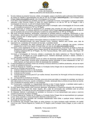 PODER JUDICIÁRIO
JUSTIÇA DO TRABALHO
TRIBUNAL REGIONAL DO TRABALHO DA 19ª REGIÃO
8. Os atos relativos ao presente Concurso, editais, convocações, avisos e resultados serão publicados Diário Eletrônico
da Justiça do Trabalho e disponibilizados nos sites do TRT da 19ª Região (www.trt19.jus.br), e da Fundação Carlos
Chagas (www.concursosfcc.com.br), até a homologação do Concurso.
9. É de inteira responsabilidade do candidato acompanhar a publicação de Avisos, Comunicados e demais publicações
referentes a este Concurso Público no Diário da Justiça Eletrônico e no site do TRT da 19ª Região, e até a
homologação do Concurso, no site da Fundação Carlos Chagas.
9.1 A publicação dos atos relativos à convocação para posse e nomeação, após a homologação do Concurso serão
de competência exclusiva do TRT da 19ª Região.
10. Ficarão disponíveis os boletins de desempenho do candidato para consulta por meio do CPF e do número de
inscrição do candidato, no endereço eletrônico da Fundação Carlos Chagas www.concursosfcc.com.br na data em
que os resultados das provas forem publicados no Diário da Justiça Eletrônico do TRT da 19ª Região.
11. Não serão fornecidos atestados, declarações, certificados ou certidões relativos à habilitação, classificação ou nota
de candidatos, valendo para tal fim o boletim de desempenho disponível no endereço eletrônico da Fundação Carlos
Chagas, conforme item 10 deste Capítulo, e a publicação do Resultado Final e homologação no Diário Eletrônico da
Justiça do Trabalho.
11.1 Não serão prestadas por telefone informações relativas ao resultado do Concurso Público.
12. Em caso de alteração/correção dos dados pessoais (nome, endereço, telefone para contato, sexo, data de
nascimento etc.) constantes do Formulário de Inscrição, o candidato deverá:
12.1 Efetuar a atualização dos dados pessoais até o terceiro dia útil após a aplicação das provas, conforme
estabelecido no item 6 do Capítulo VII deste Edital, por meio do site www.concursosfcc.com.br.
12.2 Após o prazo estabelecido no item 12.1 até a homologação dos Resultados, encaminhar via Sedex ou Aviso de
Recebimento (AR) à Fundação Carlos Chagas (Serviço de Atendimento ao Candidato - SAC – Ref.: Atualização
de Dados Cadastrais/TRT da 19ª Região – Av. Prof. Francisco Morato, 1565, Jardim Guedala – São Paulo – SP
– CEP 05513-900).
12.3 Após a homologação do Concurso, solicitar a atualização dos dados cadastrais ao Tribunal Regional do
Trabalho da 19ª Região por e-mail gsp@trt19.jus.br, mediante declaração assinada e datada, contendo a
identificação completa do candidato.
12.4 As alterações nos dados pessoais quanto ao critério de desempate estabelecido no item 2 e seus subitens no
Capítulo X deste Edital, somente serão consideradas quando solicitadas no prazo estabelecido no item 12.1
deste Capítulo, por fazer parte do critério de desempate dos candidatos.
13. É responsabilidade do candidato manter seu endereço (inclusive eletrônico) e telefone atualizados, até que se expire
o prazo de validade do Concurso.
14. O Tribunal Regional do Trabalho da 19ª Região e a Fundação Carlos Chagas não se responsabilizam por eventuais
prejuízos ao candidato decorrentes de:
a) endereço eletrônico errado ou não atualizado;
b) endereço residencial errado ou não atualizado;
c) endereço de difícil acesso;
d) correspondência devolvida pela ECT por razões diversas, decorrentes de informação errônea de endereço por
parte do candidato;
e) correspondência recebida por terceiros.
15. A qualquer tempo poder-se-á anular a inscrição, prova e/ou tornar sem efeito a nomeação do candidato, em todos os
atos relacionados ao Concurso, quando constatada a omissão, declaração falsa ou diversa da que devia ser escrita,
com a finalidade de prejudicar direito ou criar obrigação.
15.1 Comprovada a inexatidão ou irregularidades descritas no item 15 deste Capítulo, o candidato estará sujeito a
responder por Falsidade Ideológica de acordo com o artigo 299 do Código Penal.
16. Os itens deste Edital poderão sofrer eventuais alterações, atualizações ou acréscimos enquanto não consumada a
providência ou evento que lhes disser respeito, até a data da convocação dos candidatos para as provas
correspondentes, circunstância que será mencionada em Edital ou aviso a ser publicado.
17. As despesas relativas à participação do candidato no Concurso e à sua apresentação para posse e exercício
correrão às expensas do próprio candidato.
18. O Tribunal Regional do Trabalho da 19ª Região e a Fundação Carlos Chagas não se responsabilizam por quaisquer
cursos, textos, apostilas e outras publicações referentes a este Concurso.
19. O não atendimento pelo candidato das condições estabelecidas neste Edital, a qualquer tempo, implicará sua
eliminação do Concurso Público.
20. As ocorrências não previstas neste Edital, os casos omissos e os casos duvidosos serão resolvidos, em caráter
irrecorrível, pelo Tribunal Regional do Trabalho da 19ª Região e pela Fundação Carlos Chagas, no que a cada um
couber.
Maceió/AL, 10 de outubro de 2013.
Publique-se.
SEVERINO RODRIGUES DOS SANTOS
Desembargador Presidente do TRT da 19ª Região
 