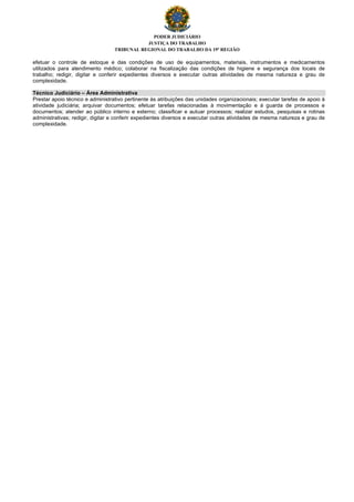 PODER JUDICIÁRIO
JUSTIÇA DO TRABALHO
TRIBUNAL REGIONAL DO TRABALHO DA 19ª REGIÃO
efetuar o controle de estoque e das condições de uso de equipamentos, materiais, instrumentos e medicamentos
utilizados para atendimento médico; colaborar na fiscalização das condições de higiene e segurança dos locais de
trabalho; redigir, digitar e conferir expedientes diversos e executar outras atividades de mesma natureza e grau de
complexidade.
Técnico Judiciário – Área Administrativa
Prestar apoio técnico e administrativo pertinente às atribuições das unidades organizacionais; executar tarefas de apoio à
atividade judiciária; arquivar documentos; efetuar tarefas relacionadas à movimentação e à guarda de processos e
documentos; atender ao público interno e externo; classificar e autuar processos; realizar estudos, pesquisas e rotinas
administrativas; redigir, digitar e conferir expedientes diversos e executar outras atividades de mesma natureza e grau de
complexidade.
 