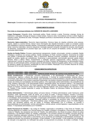 PODER JUDICIÁRIO
JUSTIÇA DO TRABALHO
TRIBUNAL REGIONAL DO TRABALHO DA 19ª REGIÃO
ANEXO II
CONTEÚDO PROGRAMÁTICO
Observação: Considerar-se-á a legislação vigente até a data da publicação do Edital de Abertura das Inscrições.
CONHECIMENTOS GERAIS
Para todas as áreas/especialidades dos CARGOS DE ANALISTA JUDICIÁRIO
Língua Portuguesa: Ortografia oficial. Acentuação gráfica. Flexão nominal e verbal. Pronomes: emprego, formas de
tratamento e colocação. Emprego de tempos e modos verbais. Vozes do verbo. Concordância nominal e verbal. Regência
nominal e verbal. Ocorrência de crase. Pontuação. Redação (confronto e reconhecimento de frases corretas e incorretas).
Intelecção de texto.
Raciocínio lógico-matemático: Raciocínio lógico-matemático: Estrutura lógica de relações arbitrárias entre pessoas,
lugares, objetos ou eventos fictícios; deduzir novas informações das relações fornecidas e avaliar as condições usadas
para estabelecer a estrutura daquelas relações. Compreensão e elaboração da lógica das situações por meio de: raciocínio
verbal, raciocínio matemático, raciocínio sequencial, orientação espacial e temporal, formação de conceitos, discriminação
de elementos. Compreensão do processo lógico que, a partir de um conjunto de hipóteses, conduz, de forma válida, a
conclusões determinadas.
Noções de Gestão Pública: Processo organizacional: planejamento, direção, comunicação, controle e avaliação. Gestão
Estratégica: excelência nos serviços públicos, Gestão estratégica do Poder Judiciário brasileiro, ferramentas de análise
para gestão e planejamento estratégico, tático e operacional; Balanced scorecard, estratégias, indicadores de gestão,
gestão de projetos, gestão por competências; Governança e governabilidade: administração gerencial; gestão pública
eficiente, eficaz e efetiva; PDCA, monitoramento e avaliação; estrutura organizacional, cultura, liderança e clima
organizacional, controle do patrimônio público; prestação de contas; Processo de Planejamento na Administração Pública:
princípios da administração pública, princípios gerais da administração; Sistema de gestão pública: ética no serviço, gestão
de pessoas e gestão de processos, simplificação de rotina de trabalho. Resolução 70 do Conselho Nacional de Justiça,
Resolução 49 do Conselho Nacional de Justiça.
CONHECIMENTOS ESPECÍFICOS
ANALISTA JUDICIÁRIO – ÁREA JUDICIÁRIA e
ANALISTA JUDICIÁRIO – ÁREA JUDICIÁRIA – ESPECIALIDADE OFICIAL DE JUSTIÇA AVALIADOR FEDERAL
Direito Constitucional: 1 Constituição: princípios fundamentais. 2 Da aplicabilidade e interpretação das normas
constitucionais; vigência e eficácia das normas constitucionais. 3 Controle de constitucionalidade: sistemas difuso e
concentrado; ação direta de inconstitucionalidade; ação declaratória de constitucionalidade e arguição de descumprimento
de preceito fundamental. 4 Dos direitos e garantias fundamentais: dos direitos e deveres individuais e coletivos; dos direitos
sociais; dos direitos de nacionalidade; dos direitos políticos. 5 Da organização político-administrativa: das competências da
União, Estados e Municípios. 6 Da Administração Pública: disposições gerais; dos servidores públicos. 7 Da organização
dos Poderes: Do Poder Executivo. Do Poder Legislativo. Do Poder Judiciário: disposições gerais; do Supremo Tribunal
Federal; do Superior Tribunal de Justiça; dos Tribunais Regionais Federais e dos Juízes Federais; dos Tribunais e Juízes
do Trabalho. 8 Das funções essenciais à Justiça: do Ministério Público; da Advocacia Pública; da Advocacia e da
Defensoria Pública.
Direito Administrativo: 1 Administração pública: princípios básicos. 2 Poderes administrativos: poder hierárquico; poder
disciplinar; poder regulamentar; poder de polícia; uso e abuso do poder. 3 Serviços Públicos: conceito e princípios;
delegação: concessão, permissão e autorização. 4 Ato administrativo: conceito, requisitos e atributos; anulação, revogação
e convalidação; discricionariedade e vinculação. 5 Organização administrativa: administração direta e indireta; centralizada
e descentralizada; autarquias, fundações, empresas públicas e sociedades de economia mista. 6 Órgãos públicos:
conceito, natureza e classificação. 7 Servidores públicos: cargo, emprego e função públicos. 8 Lei nº 8.112/90 (Regime
jurídico dos servidores públicos civis da União). 9 Processo administrativo (Lei nº 9.784/99). 10 Controle e
responsabilização da administração: controle administrativo; controle judicial; controle legislativo; responsabilidade civil do
Estado. 11 Improbidade administrativa (Lei nº 8.429/92).
Direito Processual do Trabalho: 1 Da Justiça do Trabalho: organização e competência. 2 Das Varas do Trabalho, dos
Tribunais Regionais do Trabalho e do Tribunal Superior do Trabalho: jurisdição e competência. 3 Dos serviços auxiliares da
Justiça do Trabalho: das secretarias das Varas do Trabalho; dos distribuidores; dos oficiais de justiça e oficiais de justiça
avaliadores. 4 Do Ministério Público do Trabalho: organização. 5 Do processo judiciário do trabalho: princípios gerais do
processo trabalhista (aplicação subsidiária do CPC). 6 Dos atos, termos e prazos processuais. 7 Da distribuição. 8 Das
custas e emolumentos. 9 Das partes e procuradores; do jus postulandi; da substituição e representação processuais; da
assistência judiciária; dos honorários de advogado. 10 Das nulidades. 11 Das exceções. 12 Das audiências: de conciliação,
de instrução e de julgamento; da notificação das partes; do arquivamento do processo; da revelia e confissão. 13 Das
 