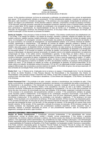 PODER JUDICIÁRIO
JUSTIÇA DO TRABALHO
TRIBUNAL REGIONAL DO TRABALHO DA 19ª REGIÃO
provas. 14 Dos dissídios individuais: da forma de reclamação e notificação; da reclamação escrita e verbal; da legitimidade
para ajuizar. 15 Do procedimento ordinário e sumaríssimo. 16 Dos procedimentos especiais: inquérito para apuração de
falta grave, ação rescisória e mandado de segurança. 17 Da sentença e da coisa julgada; da liquidação da sentença: por
cálculo, por artigos e por arbitramento. 18 Dos dissídios coletivos: extensão, cumprimento e revisão da sentença normativa.
19 Da execução: execução provisória; execução por prestações sucessivas; execução contra a Fazenda Pública; execução
contra a massa falida. 20 Da citação; do depósito da condenação e da nomeação de bens; do mandado e penhora; dos
bens penhoráveis e impenhoráveis; da impenhorabilidade do bem de família (Lei nº 8.009/90). 21 Dos embargos à
execução; da impugnação à sentença; dos embargos de terceiros. 22 Da praça e leilão; da arrematação; da remição; das
custas na execução. 23 Dos recursos no processo do trabalho.
Direito do Trabalho: 1 Dos princípios e fontes do Direito do Trabalho. 2 Dos direitos constitucionais dos trabalhadores (art.
7º da CF/88). 3 Da relação de trabalho e da relação de emprego: requisitos e distinção; relações de trabalho lato sensu:
trabalho autônomo, trabalho eventual, trabalho temporário e trabalho avulso. 4 Dos sujeitos do contrato de trabalho stricto
sensu: do empregado e do empregador: conceito e caracterização; dos poderes do empregador no contrato de trabalho. 5
Do grupo econômico; da sucessão de empregadores; da responsabilidade solidária. 6 Do contrato individual de trabalho:
conceito, classificação e características. 7 Da alteração do contrato de trabalho: alteração unilateral e bilateral; o jus
variandi. 8 Da suspensão e interrupção do contrato de trabalho: caracterização e distinção. 9 Da rescisão do contrato de
trabalho: das justas causas; da despedida indireta; da dispensa arbitrária; da culpa recíproca; da indenização. 10 Do aviso
prévio. 11 Da estabilidade e garantias provisórias de emprego: das formas de estabilidade; da despedida e da reintegração
de empregado estável. 12 Da duração do trabalho; da jornada de trabalho; dos períodos de descanso; do intervalo para
repouso e alimentação; do descanso semanal remunerado; do trabalho noturno e do trabalho extraordinário; do sistema de
compensação de horas. 13 Do salário mínimo: irredutibilidade e garantia. 14 Das férias: do direito a férias e da sua
duração; da concessão e da época das férias; da remuneração e do abono de férias. 15 Do salário e da remuneração:
conceito e distinções; composição do salário; modalidades de salário; formas e meios de pagamento do salário; 13º salário.
16 Da equiparação salarial; do princípio da igualdade de salário; do desvio de função. 17 Do FGTS. 18 Da prescrição e
decadência. 19 Da segurança e medicina no trabalho: da CIPA; das atividades insalubres ou perigosas. 20 Da proteção ao
trabalho do menor. 21 Da proteção ao trabalho da mulher; da estabilidade da gestante; da licença-maternidade. 22 Do
direito coletivo do trabalho: da liberdade sindical (Convenção nº 87 da OIT); da organização sindical: conceito de categoria;
categoria diferenciada; das convenções e acordos coletivos de trabalho. 23 Do direito de greve; dos serviços essenciais. 24
Das comissões de Conciliação Prévia. 25 Da renúncia e transação.
Direito Civil: 1 Lei. 2. Eficácia da lei. 3 Aplicação da lei no tempo e no espaço. 4 Interpretação da lei. 5 Lei de Introdução
às normas do Direito Brasileiro. 6 Das Pessoas Naturais: Da Personalidade e Da Capacidade. Dos Direitos da
Personalidade. 7 Das pessoas jurídicas. 8 Domicílio Civil. 9 Bens. 10 Dos Fatos Jurídicos: Dos negócios jurídicos; Dos atos
jurídicos lícitos. Dos Atos Ilícitos. 11 Prescrição e decadência. 12 Dos Direitos das Obrigações. 13 Do Penhor, Da Hipoteca
e Da Anticrese.
Direito Processual Civil: 1 Da jurisdição e da ação: conceito, natureza e características; das condições da ação. 2 Das
partes e procuradores: da capacidade processual e postulatória; dos deveres e da substituição das partes e procuradores. 3
Do litisconsórcio e da assistência. 4 Da intervenção de terceiros: oposição, nomeação à autoria, denunciação à lide e
chamamento ao processo. 5 Do Ministério Público. 6 Da competência: em razão do valor e da matéria; competência
funcional e territorial; modificações de competência e declaração de incompetência. 7 Do Juiz. 8 Dos atos processuais: da
forma dos atos; dos prazos; da comunicação dos atos; das nulidades. 9 Da formação, suspensão e extinção do processo.
10 Do processo e do procedimento; dos procedimentos ordinário e sumário. 11 Do procedimento ordinário: da petição
inicial: requisitos, pedido e indeferimento. 12 Da resposta do réu: contestação, exceções e reconvenção. 13 Da revelia. 14
Do julgamento conforme o estado do processo. 15 Das provas: ônus da prova; depoimento pessoal; confissão; provas
documental e testemunhal. 16 Da audiência: da conciliação e da instrução e julgamento. 17 Da sentença e da coisa
julgada. 18 Da liquidação e do cumprimento da sentença. 19 Da ação rescisória. 20 Dos recursos: das disposições gerais.
21 Do processo de execução: da execução em geral; das diversas espécies de execução: execução para entrega de coisa,
execução das obrigações de fazer e de não fazer. 22 Dos embargos do devedor. 23 Da execução por quantia certa contra
devedor solvente. 24 Da remição. 25 Da suspensão e extinção do processo de execução. 26 Do processo cautelar; das
medidas cautelares: das disposições gerais; dos procedimentos cautelares específicos: arresto, sequestro, busca e
apreensão, exibição e produção antecipada de provas. 27 Dos procedimentos especiais: ação de consignação em
pagamento; embargos de terceiro; ação monitória.
ANALISTA JUDICIÁRIO – ÁREA ADMINISTRATIVA
Noções de Direito Constitucional: 1 Constituição: princípios fundamentais. 2 Da aplicabilidade das normas
constitucionais: normas de eficácia plena, contida e limitada; normas programáticas. 3 Dos direitos e garantias
fundamentais: dos direitos e deveres individuais e coletivos; dos direitos sociais; dos direitos de nacionalidade; dos direitos
políticos. 4 Da organização político-administrativa: das competências da União, Estados e Municípios. 5 Da Administração
Pública: disposições gerais; dos servidores públicos. 6 Da organização dos Poderes. 7 Do Poder Executivo: das atribuições
e responsabilidades do Presidente da República. 8 Do Poder Legislativo: da fiscalização contábil, financeira e orçamentária.
9 Do Poder Judiciário: disposições gerais; do Supremo Tribunal Federal; do Superior Tribunal de Justiça; dos Tribunais
Regionais Federais e dos Juízes Federais; dos Tribunais e Juízes do Trabalho. 10 Das funções essenciais à Justiça: do
Ministério Público; da Advocacia Pública; da Advocacia e da Defensoria Pública.
 