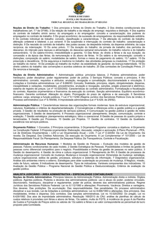 PODER JUDICIÁRIO
JUSTIÇA DO TRABALHO
TRIBUNAL REGIONAL DO TRABALHO DA 19ª REGIÃO
Noções de Direito do Trabalho: 1 Dos princípios e fontes do Direito do Trabalho. 2 Dos direitos constitucionais dos
trabalhadores (art. 7.º da CF/88). 3 Da relação de trabalho e da relação de emprego: requisitos e distinção. 4 Dos sujeitos
do contrato de trabalho stricto sensu: do empregado e do empregador: conceito e caracterização; dos poderes do
empregador no contrato de trabalho. 5 Do grupo econômico; da sucessão de empregadores; da responsabilidade solidária.
6 Do contrato individual de trabalho: conceito, classificação e características. 7 Da alteração do contrato de trabalho:
alteração unilateral e bilateral; o jus variandi. 8 Da suspensão e interrupção do contrato de trabalho: caracterização e
distinção. 9 Da rescisão do contrato de trabalho: das justas causas; da despedida indireta; da dispensa arbitrária; da culpa
recíproca; da indenização. 10 Do aviso prévio. 11 Da duração do trabalho; da jornada de trabalho; dos períodos de
descanso; do intervalo para repouso e alimentação; do descanso semanal remunerado; do trabalho noturno e do trabalho
extraordinário. 12 Do salário-mínimo; irredutibilidade e garantia. 13 Das férias: do direito a férias e da sua duração; da
concessão e da época das férias; da remuneração e do abono de férias. 14 Do salário e da remuneração: conceito e
distinções; composição do salário; modalidades de salário; formas e meios de pagamento do salário; 13.º salário. 15 Da
prescrição e decadência. 16 Da segurança e medicina no trabalho: das atividades perigosas ou insalubres. 17 Da proteção
ao trabalho do menor. 18 Da proteção ao trabalho da mulher; da estabilidade da gestante; da licença-maternidade. 19 Do
direito coletivo do trabalho: das convenções e acordos coletivos de trabalho. 20 Das comissões de Conciliação Prévia. 21
Da renúncia e transação.
Noções de Direito Administrativo: 1 Administração pública: princípios básicos. 2 Poderes administrativos: poder
hierárquico; poder disciplinar; poder regulamentar; poder de polícia. 3 Serviços Públicos: conceito e princípios. 4 Ato
administrativo: conceito, requisitos e atributos; anulação, revogação e convalidação; discricionariedade e vinculação. 5
Licitações e Contratos administrativos: Lei nº 8.666/93: Conceito, finalidade, princípios, objeto, obrigatoriedade, dispensa,
inexigibilidade e vedações, modalidades, procedimentos, anulação e revogação, sanções, pregão presencial e eletrônico,
sistema de registro de preços. Lei nº 10.520/2002. Características do contrato administrativo. Formalização e fiscalização
do contrato. Aspectos orçamentários e financeiros da execução do contrato. Sanção administrativa. Equilíbrio econômico-
financeiro. Garantia contratual. Alteração do objeto. Prorrogação do prazo de vigência e de execução. 6 Servidores
públicos: cargo, emprego e função públicos. 7 Lei nº 8.112/90 (Regime Jurídico dos Servidores Públicos Civis da União). 8
Processo administrativo (Lei nº 9.784/99). 9 Improbidade administrativa (Lei nº 8.429, de 2/6/92).
Administração Pública: 1 Características básicas das organizações formais modernas: tipos de estrutura organizacional,
natureza, finalidades e critérios de departamentalização. 2 Convergências e diferenças entre a gestão pública e a gestão
privada. 3 Gestão de resultados na produção de serviços públicos. 4 Comunicação na gestão pública e gestão de redes
organizacionais. 5 Gestão de desempenho. 6 Processo organizacional: planejamento, direção, comunicação, controle e
avaliação. 7 Gestão estratégica: planejamentos estratégico, tático e operacional. 8 Gestão de pessoas do quadro próprio e
terceirizadas. 9 Gestão por Processos. 10 Gestão por Projetos. 11 Gestão de contratos. 12 Gestão da Qualidade:
excelência nos serviços públicos.
Orçamento Público: 1 Conceitos. 2 Princípios orçamentários. 3 Orçamento-Programa: conceitos e objetivos. 4 Orçamento
na Constituição Federal. 5 Proposta orçamentária: Elaboração, discussão, votação e aprovação. 6 Plano Plurianual – PPA,
Lei de Diretrizes Orçamentárias – LDO e Lei Orçamentária Anual – LOA. 7 Lei nº 4.320/64: Da Lei de Orçamento; Da
receita; Da Despesa; Dos Créditos Adicionais; Da execução do Orçamento. 8 Lei Complementar nº 101/2000 - Lei de
Responsabilidade Fiscal: Do Planejamento; Da Despesa Pública; Da Transparência, Controle e Fiscalização.
Administração de Recursos Humanos: 1 Modelos de Gestão de Pessoas – Evolução dos modelos de gestão de
pessoas. Fatores condicionantes de cada modelo. 2 Gestão Estratégica de Pessoas. Possibilidades e limites da gestão de
pessoas como diferencial competitivo para o negócio. Possibilidades e limites da gestão de pessoas no setor público. 3
Gestão do desempenho. 4 Gestão de clima e cultura organizacional. 5 Planejamento de RH. 6 Gestão de processos de
mudança organizacional: Conceito de mudança. Mudança e inovação organizacional. Dimensões da mudança: estratégia,
cultura organizacional, estilos de gestão, processos, estrutura e sistemas de informação. 7 Diagnóstico organizacional.
Análise dos ambientes interno e externo. Estratégias para obter sustentação ao processo de mudança. 8 Negócio, missão,
visão de futuro, valores. 9 Indicadores de desempenho. Tipos de indicadores. Variáveis componentes dos indicadores. 10
Avaliação da Gestão Pública – Programa Nacional de Gestão Pública e Desburocratização. Critérios de avaliação da
gestão pública.
ANALISTA JUDICIÁRIO – ÁREA ADMINISTRATIVA – ESPECIALIDADE CONTABILIDADE
Noções de Direito Administrativo: Princípios básicos da Administração Pública. Administração direta e indireta. Órgãos
públicos. Agentes públicos. Poderes e deveres dos administradores públicos: uso e abuso do poder, poderes vinculado,
discricionário, hierárquico, disciplinar e regulamentar, poder de polícia, deveres dos administradores públicos. Regime
Jurídicos dos Servidores Públicos Federais: Lei no 8.112/1990 e alterações: Provimento. Vacância. Direitos e vantagens.
Dos deveres. Das proibições. Da acumulação. Das responsabilidades. Das penalidades. Do processo administrativo
disciplinar e sua revisão. Lei de licitações e contratos administrativos: Lei no 8.666/1993 e alterações. Dos princípios. Das
modalidades, limites e dispensa. Dos contratos. Das sanções administrativas. Lei no 10.520/2002: Do pregão. Lei no
8.429/1992: Dos atos de improbidade administrativa. Resolução 169/2013 do CNJ: análise de planilhas de cálculo de
custos relativos à provisões com férias e abono de férias, 13o salário, multa do FGTS, à incidência do grupo A da Planilha
de Custos e Formação de Preços sobre os valores de 13o salário e férias e ao valor correspondente ao percentual de lucro
proposto pela Contratada.
 