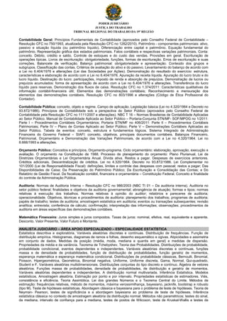 PODER JUDICIÁRIO
JUSTIÇA DO TRABALHO
TRIBUNAL REGIONAL DO TRABALHO DA 19ª REGIÃO
Contabilidade Geral: Princípios Fundamentais de Contabilidade (aprovados pelo Conselho Federal de Contabilidade –
Resolução CFC no 750/1993, atualizada pela Resolução CFC no 1282/2010). Patrimônio - componentes patrimoniais: ativo,
passivo e situação líquida (ou patrimônio líquido). Diferenciação entre capital e patrimônio. Equação fundamental do
patrimônio. Representação gráfica dos estados patrimoniais. Fatos contábeis e respectivas variações patrimoniais. Conta:
conceito. Débito, crédito e saldo. Controle de estoques e do custo das vendas. Provisões em geral. Escrituração de
operações típicas. Livros de escrituração: obrigatoriedade, funções, formas de escrituração. Erros de escrituração e suas
correções. Balancete de verificação. Balanço patrimonial: obrigatoriedade e apresentação. Conteúdo dos grupos e
subgrupos. Classificação das contas. Critérios de avaliação do ativo e do passivo. Levantamento do balanço de acordo com
a Lei no 6.404/1976 e alterações (Lei das Sociedades por Ações). Demonstração do resultado do exercício: estrutura,
características e elaboração de acordo com a Lei no 6.404/1976. Apuração da receita líquida. Apuração do lucro bruto e do
lucro líquido. Destinação do lucro: participações, imposto de renda e absorção de prejuízos. Demonstração de lucros ou
prejuízos acumulados: forma de apresentação de acordo com a Lei no 6.404/1976 e alterações. Transferência do lucro
líquido para reservas. Demonstração dos fluxos de caixa. Resolução CFC no 1.374/2011: Características qualitativas da
informação contábil-financeira útil; Elementos das demonstrações contábeis; Reconhecimento e mensuração dos
elementos das demonstrações contábeis. Resolução CFC no 803/1996 e alterações (Código de Ética Profissional do
Contador).
Contabilidade Pública: conceito, objeto e regime. Campo de aplicação. Legislação básica (Lei no 4.320/1964 e Decreto no
93.872/1986). Princípios de Contabilidade sob a perspectiva do Setor Público (aprovados pelo Conselho Federal de
Contabilidade pela Resolução CFC no 1111/2007 e alterações). NBC T 16 – Normas Brasileiras de Contabilidade Aplicadas
ao Setor Público. Manual de Contabilidade Aplicada ao Setor Público – Portaria-Conjunta STN/MF- SOF/MPOG no 1/2011:
Parte I – Procedimentos Contábeis Orçamentários; Portaria STN/MF no 406/2011: Parte II – Procedimentos Contábeis
Patrimoniais; Parte IV – Plano de Contas Aplicado ao Setor Público; Parte V – Demonstrações Contábeis Aplicadas ao
Setor Público. Tabela de eventos: conceito, estrutura e fundamentos lógicos. Sistema Integrado de Administração
Financeira do Governo Federal – SIAFI: conceito, objetivos, principais documentos contábeis. Balanços Financeiro,
Patrimonial, Orçamentário e Demonstração das Variações Patrimoniais, de acordo com a Lei no 4.320/1964. Lei no
8.666/1993 e alterações.
Orçamento Público: Conceitos e princípios. Orçamento-programa. Ciclo orçamentário: elaboração, aprovação, execução e
avaliação. O orçamento na Constituição de 1988. Processo de planejamento do orçamento: Plano Plurianual, Lei de
Diretrizes Orçamentárias e Lei Orçamentária Anual. Dívida ativa. Restos a pagar. Despesas de exercícios anteriores.
Créditos adicionais. Descentralização de créditos. Lei no 4.320/1964. Decreto no 93.872/1986. Lei Complementar no
101/2000 (Lei de Responsabilidade Fiscal): definições, limites e controle das despesas com pessoal; restos a pagar; Das
Disponibilidades de Caixa; Da Preservação do Patrimônio Público; Da Escrituração e Consolidação das Contas; e Do
Relatório de Gestão Fiscal. Da fiscalização contábil, financeira e orçamentária – Constituição Federal. Conceito e finalidade
do controle da Administração Pública.
Auditoria: Normas de Auditoria Interna – Resolução CFC no 986/2003 (NBC TI 01 – Da auditoria interna). Auditoria no
setor público federal; finalidades e objetivos da auditoria governamental; abrangência de atuação; formas e tipos; normas
relativas à execução dos trabalhos. Normas relativas à opinião do auditor; relatórios e pareceres de auditoria;
operacionalidade. Objetivos, técnicas e procedimentos de auditoria: planejamento dos trabalhos; programas de auditoria;
papéis de trabalho; testes de auditoria; amostragem estatística em auditoria; eventos ou transações subsequentes; revisão
analítica; entrevista; conferência de cálculo; confirmação; interpretação das informações; observações; procedimentos de
auditoria em áreas específicas das demonstrações contábeis.
Matemática Financeira: Juros simples e juros compostos. Taxas de juros: nominal, efetiva, real, equivalente e aparente.
Desconto. Valor Presente, Valor Futuro e Montante.
ANALISTA JUDICIÁRIO – ÁREA APOIO ESPECIALIZADO – ESPECIALIDADE ESTATÍSTICA
Estatística descritiva e exploratória. Variáveis aleatórias discretas e contínuas. Distribuição de frequências. Função de
distribuição empírica. Histogramas, diagramas de ramos e folhas, desenho esquemático e ogivas. Atipicidades e assimetria
em conjunto de dados. Medidas de posição (média, moda, mediana e quantis em geral) e medidas de dispersão.
Propriedades da média e da variância. Teorema de Tchebyshev. Teoria das Probabilidades. Distribuições de probabilidade,
probabilidade condicional, eventos dependentes e independentes. Variáveis aleatórias discretas e contínuas, funções
massa e de densidade de probabilidades, função de distribuição de probabilidades, função geratriz de momentos,
esperança matemática e esperança matemática condicional. Distribuições de probabilidade clássicas, Bernoulli, Binomial,
Poisson, Hipergeométrica, Geométrica, Binomial negativa, Uniforme, Uniforme discreta, Gama, Normal, Qui-quadrado,
Student e F. Variáveis aleatórias multidimensionais. Distribuições conjuntas do tipo discreto e contínuo. Álgebra de vetores
aleatórios. Funções massa de probabilidades, densidade de probabilidades, de distribuição e geratriz de momentos.
Variáveis aleatórias dependentes e independentes. A distribuição normal multivariada. Inferência Estatística. Modelos
estatísticos. Amostragem aleatória. Estimação por ponto e por intervalo. Propriedades estatísticas de estimadores. Viés,
consistência e eficiência. Teoria Assintótica. Lei dos grandes Números e o Teorema Central do Limite. Métodos de
estimação: frequências relativas, método de momentos, máxima verossimilhança, bayesiano, jacknife, bootstrap e robusto
(tipo M). Teste de hipóteses estatísticas. Abordagem clássica e bayesiana para o problema de teste de hipóteses. Teoria de
Neyman- Pearson, testes de significância e a abordagem bayesiana ao problema de teste de hipóteses. Inferência
estatística clássica no contexto de amostragem aleatória da distribuição normal. Métodos não paramétricos: testes do sinal,
da mediana, intervalo de confiança para a mediana, testes de postos de Wilcoxon, teste de Kruskal-Wallis e testes de
 