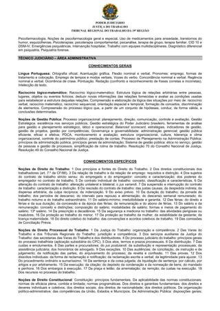 PODER JUDICIÁRIO
JUSTIÇA DO TRABALHO
TRIBUNAL REGIONAL DO TRABALHO DA 19ª REGIÃO
Psicofarmacologia. Noções de psicofarmacologia geral e especial. Uso de medicamentos para ansiedade, transtornos do
humor, esquizofrenias. Psicoterapias: psicoterapia comportamental, psicanálise, terapia de grupo, terapia familiar. CID 10 e
DSM-IV. Emergências psiquiátricas. Intervenção hospitalar. Trabalho com equipes multidisciplinares. Diagnóstico diferencial
em psiquiatria. Psiquiatria forense.
TÉCNICO JUDICIÁRIO – ÁREA ADMINISTRATIVA
CONHECIMENTOS GERAIS
Língua Portuguesa: Ortografia oficial. Acentuação gráfica. Flexão nominal e verbal. Pronomes: emprego, formas de
tratamento e colocação. Emprego de tempos e modos verbais. Vozes do verbo. Concordância nominal e verbal. Regência
nominal e verbal. Ocorrência de crase. Pontuação. Redação (confronto e reconhecimento de frases corretas e incorretas).
Intelecção de texto.
Raciocínio lógico-matemático: Raciocínio lógico-matemático: Estrutura lógica de relações arbitrárias entre pessoas,
lugares, objetos ou eventos fictícios; deduzir novas informações das relações fornecidas e avaliar as condições usadas
para estabelecer a estrutura daquelas relações. Compreensão e elaboração da lógica das situações por meio de: raciocínio
verbal, raciocínio matemático, raciocínio sequencial, orientação espacial e temporal, formação de conceitos, discriminação
de elementos. Compreensão do processo lógico que, a partir de um conjunto de hipóteses, conduz, de forma válida, a
conclusões determinadas.
Noções de Gestão Pública: Processo organizacional: planejamento, direção, comunicação, controle e avaliação. Gestão
Estratégica: excelência nos serviços públicos, Gestão estratégica do Poder Judiciário brasileiro, ferramentas de análise
para gestão e planejamento estratégico, tático e operacional; Balanced scorecard, estratégias, indicadores de gestão,
gestão de projetos, gestão por competências; Governança e governabilidade: administração gerencial; gestão pública
eficiente, eficaz e efetiva; PDCA, monitoramento e avaliação; estrutura organizacional, cultura, liderança e clima
organizacional, controle do patrimônio público; prestação de contas; Processo de Planejamento na Administração Pública:
princípios da administração pública, princípios gerais da administração; Sistema de gestão pública: ética no serviço, gestão
de pessoas e gestão de processos, simplificação de rotina de trabalho. Resolução 70 do Conselho Nacional de Justiça,
Resolução 49 do Conselho Nacional de Justiça.
CONHECIMENTOS ESPECÍFICOS
Noções de Direito do Trabalho: 1 Dos princípios e fontes do Direito do Trabalho. 2 Dos direitos constitucionais dos
trabalhadores (art. 7.º da CF/88). 3 Da relação de trabalho e da relação de emprego: requisitos e distinção. 4 Dos sujeitos
do contrato de trabalho stricto sensu: do empregado e do empregador: conceito e caracterização; dos poderes do
empregador no contrato de trabalho. 5 Do contrato individual de trabalho: conceito, classificação e características. 6 Da
alteração do contrato de trabalho: alteração unilateral e bilateral; o jus variandi. 7 Da suspensão e interrupção do contrato
de trabalho: caracterização e distinção. 8 Da rescisão do contrato de trabalho: das justas causas; da despedida indireta; da
dispensa arbitrária; da culpa recíproca; da indenização. 9 Do aviso prévio. 10 Da duração do trabalho; da jornada de
trabalho; dos períodos de descanso; do intervalo para repouso e alimentação; do descanso semanal remunerado; do
trabalho noturno e do trabalho extraordinário. 11 Do salário-mínimo; irredutibilidade e garantia. 12 Das férias: do direito a
férias e da sua duração; da concessão e da época das férias; da remuneração e do abono de férias. 13 Do salário e da
remuneração: conceito e distinções; composição do salário; modalidades de salário; formas e meios de pagamento do
salário; 13º salário. 14 Da prescrição e decadência. 15 Da segurança e medicina no trabalho: das atividades perigosas ou
insalubres. 16 Da proteção ao trabalho do menor. 17 Da proteção ao trabalho da mulher; da estabilidade da gestante; da
licença maternidade. 18 Do direito coletivo do trabalho: das convenções e acordos coletivos de trabalho. 19 Das comissões
de Conciliação Prévia.
Noções de Direito Processual do Trabalho: 1 Da Justiça do Trabalho: organização e competência. 2 Das Varas do
Trabalho e dos Tribunais Regionais do Trabalho: jurisdição e competência. 3 Dos serviços auxiliares da Justiça do
Trabalho: das secretarias das Varas do Trabalho e dos distribuidores. 4 Do processo judiciário do trabalho: princípios gerais
do processo trabalhista (aplicação subsidiária do CPC). 5 Dos atos, termos e prazos processuais. 6 Da distribuição. 7 Das
custas e emolumentos. 8 Das partes e procuradores; do jus postulandi; da substituição e representação processuais; da
assistência judiciária; dos honorários de advogado. 9 Das exceções. 10 Das audiências: de conciliação, de instrução e de
julgamento; da notificação das partes; do arquivamento do processo; da revelia e confissão. 11 Das provas. 12 Dos
dissídios individuais: da forma de reclamação e notificação; da reclamação escrita e verbal; da legitimidade para ajuizar. 13
Do procedimento ordinário e sumaríssimo. 14 Da sentença e da coisa julgada; da liquidação da sentença: por cálculo, por
artigos e por arbitramento. 15 Da execução: da citação; do depósito da condenação e da nomeação de bens; do mandado
e penhora. 16 Dos embargos à execução. 17 Da praça e leilão; da arrematação; da remição; da custas na execução. 18
Dos recursos no processo do trabalho.
Noções de Direito Constitucional: Constituição: princípios fundamentais. Da aplicabilidade das normas constitucionais:
normas de eficácia plena, contida e limitada; normas programáticas. Dos direitos e garantias fundamentais: dos direitos e
deveres individuais e coletivos; dos direitos sociais; dos direitos de nacionalidade; dos direitos políticos. Da organização
político-administrativa: das competências da União, Estados e Municípios. Da Administração Pública: disposições gerais;
 