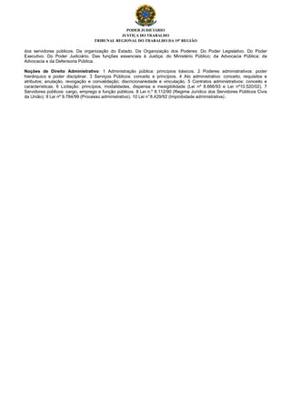 PODER JUDICIÁRIO
JUSTIÇA DO TRABALHO
TRIBUNAL REGIONAL DO TRABALHO DA 19ª REGIÃO
dos servidores públicos. Da organização do Estado. Da Organização dos Poderes: Do Poder Legislativo. Do Poder
Executivo. Do Poder Judiciário. Das funções essenciais à Justiça: do Ministério Público; da Advocacia Pública; da
Advocacia e da Defensoria Pública.
Noções de Direito Administrativo: 1 Administração pública: princípios básicos. 2 Poderes administrativos: poder
hierárquico e poder disciplinar. 3 Serviços Públicos: conceito e princípios. 4 Ato administrativo: conceito, requisitos e
atributos; anulação, revogação e convalidação; discricionariedade e vinculação. 5 Contratos administrativos: conceito e
características. 6 Licitação: princípios, modalidades, dispensa e inexigibilidade (Lei nº 8.666/93 e Lei nº10.520/02). 7
Servidores públicos: cargo, emprego e função públicos. 8 Lei n.º 8.112/90 (Regime Jurídico dos Servidores Públicos Civis
da União). 9 Lei nº 9.784/99 (Processo administrativo). 10 Lei n°8.429/92 (Improbidade administrativa) .
 