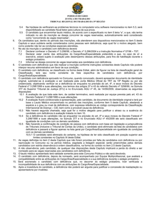 PODER JUDICIÁRIO
JUSTIÇA DO TRABALHO
TRIBUNAL REGIONAL DO TRABALHO DA 19ª REGIÃO
5.4 Na hipótese de verificarem-se problemas técnicos no computador e/ou software mencionados no item 5.3, será
disponibilizado ao candidato fiscal ledor para Leitura de sua prova.
5.5 O candidato que encaminhar laudo médico, de acordo com o especificado no item 5 letra “a”, e que, não tenha
indicado no ato da inscrição se deseja concorrer às vagas reservadas, automaticamente será considerado
como “concorrendo às vagas reservadas”.
6. Os candidatos que, dentro do período das inscrições, não atenderem aos dispositivos mencionados no item 5 deste
Capítulo e seus subitens serão considerados como pessoas sem deficiência, seja qual for o motivo alegado, bem
como poderão não ter as condições especiais atendidas.
7. No ato da inscrição o candidato com deficiência deverá:
7.1 Declarar conhecer o Decreto nº 3.298/99, o Decreto nº 5.296/2004 e a Instrução Normativa nº 07/96 – TST.
7.2 Declarar estar ciente das atribuições do Cargo/Área/Especialidade pretendido e que, no caso de vir a
exercê-lo, estará sujeito à avaliação pelo desempenho dessas atribuições, para fins de habilitação durante o
estágio probatório.
7.3 Informar se deseja concorrer às vagas reservadas aos candidatos com deficiência.
8. O candidato com deficiência que não realizar a inscrição conforme instruções constantes deste Capítulo não poderá
interpor recurso administrativo em favor de sua condição.
9. O candidato com deficiência, se classificado na forma deste Edital, além de figurar na lista de classificação geral de
Classificação, terá seu nome constante da lista específica de candidatos com deficiência, por
Cargo/Área/Especialidade.
10. O candidato com deficiência aprovado no Concurso, quando convocado, deverá apresentar documento de identidade
original, submeter-se à avaliação a ser realizada pela Junta Médica Oficial do TRT da 19ª Região ou por ele
credenciada, objetivando verificar se a deficiência se enquadra na previsão do art. 4º, e seus incisos do Decreto
Federal nº 3.298/1999 e suas alterações, nos termos dos artigos 37 e 43 do referido Decreto nº 3298/99, na Súmula
377 do Superior Tribunal de Justiça (STJ) e no Enunciado AGU nº 45, de 14/09/2009, observadas as seguintes
disposições:
10.1 A avaliação de que trata este item, de caráter terminativo, será realizada por equipe prevista pelo art. 43 do
Decreto Federal nº 3.298/1999 e suas alterações.
10.2 A avaliação ficará condicionada à apresentação, pelo candidato, de documento de identidade original e terá por
base o Laudo Médico encaminhado no período das inscrições, conforme item 5 deste Capítulo, atestando a
espécie e o grau ou nível de deficiência, com expressa referência ao código correspondente da Classificação
Internacional de Doença – CID, bem como a provável causa da deficiência.
10.3 Não haverá segunda chamada, seja qual for o motivo alegado para justificar o atraso ou a ausência do
candidato com deficiência à avaliação tratada no item 10.
10.4 Se a deficiência do candidato não se enquadrar na previsão do art. 4º e seus incisos do Decreto Federal nº
3.298/1999 e suas alterações, na Súmula 377 e no Enunciado AGU nº 45/2009 ele será classificado em
igualdade de condições com os demais candidatos.
10.5 Não havendo a confirmação da condição de pessoa com deficiência com base em legislação e jurisprudência
de Tribunais (inclusive o Tribunal de Contas da União), o candidato será eliminado da lista de candidatos com
deficiência e passará a figurar apenas na lista geral por Cargo/Área/Especialidade em igualdade de condições
com os demais candidatos.
10.5.1 O candidato será eliminado do certame, na hipótese de ter sido classificado em posição superior aos
limites constantes no Capítulo IX deste Edital.
11. As vagas definidas no item 2 deste Capítulo que não forem providas por falta de candidatos com deficiência ou por
reprovação no Concurso ou na perícia médica, esgotada a listagem especial, serão preenchidas pelos demais
candidatos com estrita observância à ordem classificatória, na forma do contido no item 2.5 deste Capítulo.
12. A não observância, pelo candidato, de qualquer das disposições deste Capítulo implicará a perda do direito a ser
nomeado para as vagas reservadas aos candidatos com deficiência.
13. O laudo médico apresentado terá validade somente para este Concurso Público e não será devolvido.
14. O candidato com deficiência, depois de nomeado, será acompanhado por Equipe Multiprofissional, que avaliará a
compatibilidade entre as atribuições do Cargo/Área/Especialidade e a sua deficiência durante o estágio probatório.
15. Será exonerado o candidato com deficiência que, no decorrer do estágio probatório, tiver verificada a
incompatibilidade de sua deficiência com as atribuições do Cargo/Área/Especialidade.
16. Após a investidura do candidato, a deficiência não poderá ser arguida para justificar a concessão de readaptação ou
aposentadoria por invalidez.
 