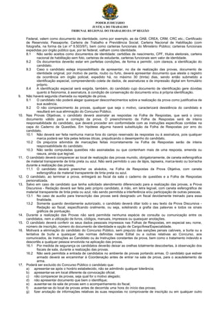 PODER JUDICIÁRIO
JUSTIÇA DO TRABALHO
TRIBUNAL REGIONAL DO TRABALHO DA 19ª REGIÃO
Federal, valem como documento de identidade, como por exemplo, as da OAB, CREA, CRM, CRC etc.; Certificado
de Reservista; Passaporte; Carteira de Trabalho e Previdência Social, Carteira Nacional de Habilitação (com
fotografia, na forma da Lei nº 9.503/97), bem como carteiras funcionais do Ministério Público; carteiras funcionais
expedidas por órgão público que, por lei federal, valham como identidade.
8.1 Não serão aceitos como documentos de identidade: certidões de nascimento, CPF, títulos eleitorais, carteira
nacional de habilitação sem foto, carteiras de estudante, carteiras funcionais sem valor de identidade.
8.2 Os documentos deverão estar em perfeitas condições, de forma a permitir, com clareza, a identificação do
candidato.
8.3 Caso o candidato esteja impossibilitado de apresentar, no dia de realização das provas, documento de
identidade original, por motivo de perda, roubo ou furto, deverá apresentar documento que ateste o registro
da ocorrência em órgão policial, expedido há, no máximo 30 (trinta) dias, sendo então submetido a
identificação especial, compreendendo coleta de dados, de assinaturas e de impressão digital em formulário
próprio.
8.4 A identificação especial será exigida, também, do candidato cujo documento de identificação gere dúvidas
quanto à fisionomia, à assinatura, à condição de conservação do documento e/ou à própria identificação.
9. Não haverá segunda chamada ou repetição de prova.
9.1 O candidato não poderá alegar quaisquer desconhecimentos sobre a realização da prova como justificativa de
sua ausência.
9.2 O não comparecimento às provas, qualquer que seja o motivo, caracterizará desistência do candidato e
resultará em sua eliminação do Concurso Público.
10. Nas Provas Objetivas, o candidato deverá assinalar as respostas na Folha de Respostas, que será o único
documento válido para a correção da prova. O preenchimento da Folha de Respostas será de inteira
responsabilidade do candidato, que deverá proceder em conformidade com as instruções específicas contidas na
capa do Caderno de Questões. Em hipótese alguma haverá substituição da Folha de Respostas por erro do
candidato.
10.1 Não deverá ser feita nenhuma marca fora do campo reservado às respostas ou à assinatura, pois qualquer
marca poderá ser lida pelas leitoras óticas, prejudicando o desempenho do candidato.
10.2 Os prejuízos advindos de marcações feitas incorretamente na Folha de Respostas serão de inteira
responsabilidade do candidato.
10.3 Não serão computadas questões não assinaladas ou que contenham mais de uma resposta, emenda ou
rasura, ainda que legível.
11. O candidato deverá comparecer ao local de realização das provas munido, obrigatoriamente, de caneta esferográfica
de material transparente de tinta preta ou azul. Não será permitido o uso de lápis, lapiseira, marca-texto ou borracha
durante a realização das provas.
11.1 O candidato deverá preencher os alvéolos, na Folha de Respostas da Prova Objetiva, com caneta
esferográfica de material transparente de tinta preta ou azul.
12. O candidato, ao terminar a prova, entregará ao fiscal da sala o caderno de questões e a Folha de Respostas
personalizada.
13. Salvo em caso de candidato que tenha solicitado atendimento diferenciado para a realização das provas, a Prova
Discursiva - Redação deverá ser feita pelo próprio candidato, à mão, em letra legível, com caneta esferográfica de
material transparente de tinta preta ou azul, não sendo permitida a interferência e/ou participação de outras pessoas.
13.1 No caso de auxílio para transcrição das provas será designado um fiscal devidamente treinado para essa
finalidade.
13.2 Somente quando devidamente autorizado, o candidato deverá ditar todo o seu texto da Prova Discursiva -
Redação ao fiscal, especificando oralmente, ou seja, soletrando a grafia das palavras e todos os sinais
gráficos de pontuação.
14. Durante a realização das Provas não será permitida nenhuma espécie de consulta ou comunicação entre os
candidatos, nem a utilização de livros, códigos, manuais, impressos ou quaisquer anotações.
15. O candidato deverá conferir os seus dados pessoais impressos nas Folhas de Respostas, em especial seu nome,
número de inscrição, número do documento de identidade e opção de Cargo/Área/Especialidade.
16. Motivará a eliminação do candidato do Concurso Público, sem prejuízo das sanções penais cabíveis, a burla ou a
tentativa de burla a quaisquer das normas definidas neste Edital ou a outras relativas ao Concurso, aos
comunicados, às Instruções ao Candidato ou às Instruções constantes da prova, bem como o tratamento indevido e
descortês a qualquer pessoa envolvida na aplicação das provas.
16.1 Por medida de segurança os candidatos deverão deixar as orelhas totalmente descobertas, à observação dos
fiscais de sala, durante a realização das provas.
16.2 Não será permitida a entrada de candidatos no ambiente de provas portando armas. O candidato que estiver
armado deverá se encaminhar à Coordenação antes de entrar na sala de prova, para o acautelamento da
arma.
17. Poderá ser excluído do Concurso Público o candidato que:
a) apresentar-se após o horário estabelecido, não se admitindo qualquer tolerância;
b) apresentar-se em local diferente da convocação oficial;
c) não comparecer às provas, seja qual for o motivo alegado;
d) não apresentar documento que bem o identifique;
e) ausentar-se da sala de provas sem o acompanhamento do fiscal;
f) ausentar-se do local de provas antes de decorrida uma hora do início das provas;
g) fizer anotação de informações relativas às suas respostas no comprovante de inscrição ou em qualquer outro
 