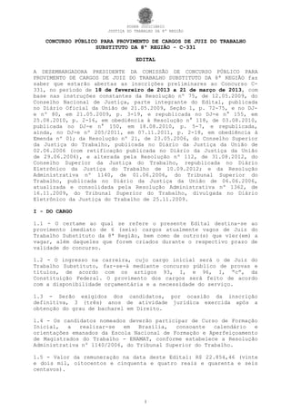 PODER JUDICIÁRIO
                      JUSTIÇA DO TRABALHO DA 8ª REGIÃO

   CONCURSO PÚBLICO PARA PROVIMENTO DE CARGOS DE JUIZ DO TRABALHO
                   SUBSTITUTO DA 8ª REGIÃO - C-331

                                 EDITAL

A DESEMBARGADORA PRESIDENTE DA COMISSÃO DE CONCURSO PÚBLICO PARA
PROVIMENTO DE CARGOS DE JUIZ DO TRABALHO SUBSTITUTO DA 8ª REGIÃO faz
saber que estarão abertas as inscrições preliminares ao Concurso C-
331, no período de 18 de fevereiro de 2013 a 21 de março de 2013, com
base nas instruções constantes da Resolução nº 75, de 12.05.2009, do
Conselho Nacional de Justiça, parte integrante do Edital, publicada
no Diário Oficial da União de 21.05.2009, Seção 1, p. 72-75, e no DJ-
e nº 80, em 21.05.2009, p. 3-19, e republicada no DJ-e n° 155, em
25.08.2010, p. 2-16, em obediência à Resolução n° 118, de 03.08.2010,
publicada no DJ-e n° 150, em 18.08.2010, p. 5-7, e republicada,
ainda, no DJ-e nº 205/2011, em 07.11.2011, p. 2-18, em obediência à
Emenda nº 01; da Resolução nº 21, de 23.05.2006, do Conselho Superior
da Justiça do Trabalho, publicada no Diário da Justiça da União de
02.06.2006 (com retificação publicada no Diário da Justiça da União
de 29.06.2006), e alterada pela Resolução nº 112, de 31.08.2012, do
Conselho Superior da Justiça do Trabalho, republicada no Diário
Eletrônico da Justiça do Trabalho de 10.09.2012; e da Resolução
Administrativa nº 1140, de 01.06.2006, do Tribunal Superior do
Trabalho, publicada no Diário da Justiça da União de 06.06.2006,
atualizada e consolidada pela Resolução Administrativa nº 1362, de
16.11.2009, do Tribunal Superior do Trabalho, divulgada no Diário
Eletrônico da Justiça do Trabalho de 25.11.2009.

I - DO CARGO

1.1 - O certame ao qual se refere o presente Edital destina-se ao
provimento imediato de 6 (seis) cargos atualmente vagos de Juiz do
Trabalho Substituto da 8ª Região, bem como de outro(s) que vier(em) a
vagar, além daqueles que forem criados durante o respectivo prazo de
validade do concurso.

1.2 - O ingresso na carreira, cujo cargo inicial será o de Juiz do
Trabalho Substituto, far-se-á mediante concurso público de provas e
títulos, de acordo com os artigos 93, I, e 96, I, “c”, da
Constituição Federal. O provimento dos cargos será feito de acordo
com a disponibilidade orçamentária e a necessidade do serviço.

1.3 - Serão exigidos dos candidatos, por ocasião da inscrição
definitiva, 3 (três) anos de atividade jurídica exercida após a
obtenção do grau de bacharel em Direito.

1.4 - Os candidatos nomeados deverão participar de Curso de Formação
Inicial,   a  realizar-se   em   Brasília,  consoante   calendário  e
orientações emanados da Escola Nacional de Formação e Aperfeiçoamento
de Magistrados do Trabalho - ENAMAT, conforme estabelece a Resolução
Administrativa nº 1140/2006, do Tribunal Superior do Trabalho.

1.5 - Valor da remuneração na data deste Edital: R$ 22.854,46 (vinte
e dois mil, oitocentos e cinquenta e quatro reais e quarenta e seis
centavos).




                                     1
 
