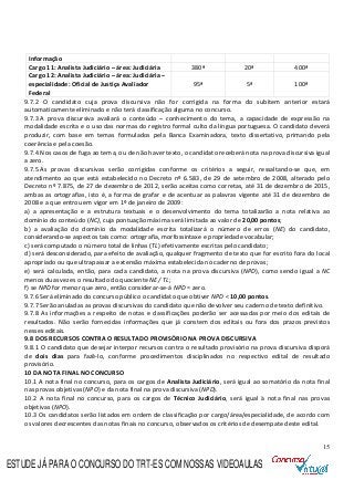 15
Informação
Cargo 11: Analista Judiciário – área: Judiciária 380ª 20ª 400ª
Cargo 12: Analista Judiciário – área: Judiciária –
especialidade: Oficial de Justiça Avaliador
Federal
95ª 5ª 100ª
9.7.2 O candidato cuja prova discursiva não for corrigida na forma do subitem anterior estará
automaticamente eliminado e não terá classificação alguma no concurso.
9.7.3 A prova discursiva avaliará o conteúdo – conhecimento do tema, a capacidade de expressão na
modalidade escrita e o uso das normas do registro formal culto da língua portuguesa. O candidato deverá
produzir, com base em temas formulados pela Banca Examinadora, texto dissertativo, primando pela
coerência e pela coesão.
9.7.4 Nos casos de fuga ao tema, ou de não haver texto, o candidato receberá nota na prova discursiva igual
a zero.
9.7.5 As provas discursivas serão corrigidas conforme os critérios a seguir, ressaltando-se que, em
atendimento ao que está estabelecido no Decreto nº 6.583, de 29 de setembro de 2008, alterado pelo
Decreto nº 7.875, de 27 de dezembro de 2012, serão aceitas como corretas, até 31 de dezembro de 2015,
ambas as ortografias, isto é, a forma de grafar e de acentuar as palavras vigente até 31 de dezembro de
2008 e a que entrou em vigor em 1º de janeiro de 2009:
a) a apresentação e a estrutura textuais e o desenvolvimento do tema totalizarão a nota relativa ao
domínio do conteúdo (NC), cuja pontuação máxima será limitada ao valor de 20,00 pontos;
b) a avaliação do domínio da modalidade escrita totalizará o número de erros (NE) do candidato,
considerando-se aspectos tais como: ortografia, morfossintaxe e propriedade vocabular;
c) será computado o número total de linhas (TL) efetivamente escritas pelo candidato;
d) será desconsiderado, para efeito de avaliação, qualquer fragmento de texto que for escrito fora do local
apropriado ou que ultrapassar a extensão máxima estabelecida no caderno de provas;
e) será calculada, então, para cada candidato, a nota na prova discursiva (NPD), como sendo igual a NC
menos duas vezes o resultado do quociente NE/ TL;
f) se NPD for menor que zero, então considerar-se-á NPD = zero.
9.7.6 Será eliminado do concurso público o candidato que obtiver NPD < 10,00 pontos.
9.7.7 Serão anuladas as provas discursivas do candidato que não devolver seu caderno de texto definitivo.
9.7.8 As informações a respeito de notas e classificações poderão ser acessadas por meio dos editais de
resultados. Não serão fornecidas informações que já constem dos editais ou fora dos prazos previstos
nesses editais.
9.8 DOS RECURSOS CONTRA O RESULTADO PROVISÓRIO NA PROVA DISCURSIVA
9.8.1 O candidato que desejar interpor recursos contra o resultado provisório na prova discursiva disporá
de dois dias para fazê-lo, conforme procedimentos disciplinados no respectivo edital de resultado
provisório.
10 DA NOTA FINAL NO CONCURSO
10.1 A nota final no concurso, para os cargos de Analista Judiciário, será igual ao somatório da nota final
nas provas objetivas (NPO) e da nota final na prova discursiva (NPD).
10.2 A nota final no concurso, para os cargos de Técnico Judiciário, será igual à nota final nas provas
objetivas (NPO).
10.3 Os candidatos serão listados em ordem de classificação por cargo/área/especialidade, de acordo com
os valores decrescentes das notas finais no concurso, observados os critérios de desempate deste edital.
ESTUDE JÁ PARA O CONCURSO DO TRT-ES COM NOSSAS VIDEOAULAS
 