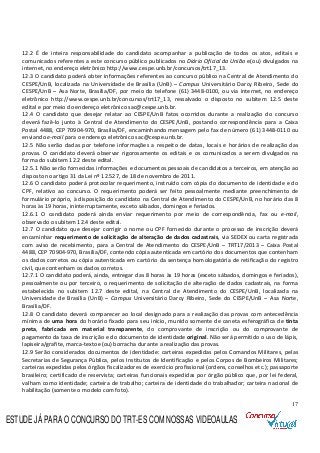 17
12.2 É de inteira responsabilidade do candidato acompanhar a publicação de todos os atos, editais e
comunicados referentes a este concurso público publicados no Diário Oficial da União e(ou) divulgados na
internet, no endereço eletrônico http://www.cespe.unb.br/concursos/trt17_13.
12.3 O candidato poderá obter informações referentes ao concurso público na Central de Atendimento do
CESPE/UnB, localizada na Universidade de Brasília (UnB) – Campus Universitário Darcy Ribeiro, Sede do
CESPE/UnB – Asa Norte, Brasília/DF, por meio do telefone (61) 3448-0100, ou via internet, no endereço
eletrônico http://www.cespe.unb.br/concursos/trt17_13, ressalvado o disposto no subitem 12.5 deste
edital e por meio do endereço eletrônico sac@cespe.unb.br.
12.4 O candidato que desejar relatar ao CESPE/UnB fatos ocorridos durante a realização do concurso
deverá fazê-lo junto à Central de Atendimento do CESPE/UnB, postando correspondência para a Caixa
Postal 4488, CEP 70904-970, Brasília/DF, encaminhando mensagem pelo fax de número (61) 3448-0110 ou
enviando e-mail para o endereço eletrônico sac@cespe.unb.br.
12.5 Não serão dadas por telefone informações a respeito de datas, locais e horários de realização das
provas. O candidato deverá observar rigorosamente os editais e os comunicados a serem divulgados na
forma do subitem 12.2 deste edital.
12.5.1 Não serão fornecidas informações e documentos pessoais de candidatos a terceiros, em atenção ao
disposto no artigo 31 da Lei nº 12.527, de 18 de novembro de 2011.
12.6 O candidato poderá protocolar requerimento, instruído com cópia do documento de identidade e do
CPF, relativo ao concurso. O requerimento poderá ser feito pessoalmente mediante preenchimento de
formulário próprio, à disposição do candidato na Central de Atendimento do CESPE/UnB, no horário das 8
horas às 19 horas, ininterruptamente, exceto sábados, domingos e feriados.
12.6.1 O candidato poderá ainda enviar requerimento por meio de correspondência, fax ou e-mail,
observado o subitem 12.4 deste edital.
12.7 O candidato que desejar corrigir o nome ou CPF fornecido durante o processo de inscrição deverá
encaminhar requerimento de solicitação de alteração de dados cadastrais, via SEDEX ou carta registrada
com aviso de recebimento, para a Central de Atendimento do CESPE/UnB – TRT17/2013 – Caixa Postal
4488, CEP 70904-970, Brasília/DF, contendo cópia autenticada em cartório dos documentos que contenham
os dados corretos ou cópia autenticada em cartório da sentença homologatória de retificação do registro
civil, que contenham os dados corretos.
12.7.1 O candidato poderá, ainda, entregar das 8 horas às 19 horas (exceto sábados, domingos e feriados),
pessoalmente ou por terceiro, o requerimento de solicitação de alteração de dados cadastrais, na forma
estabelecida no subitem 12.7 deste edital, na Central de Atendimento do CESPE/UnB, localizada na
Universidade de Brasília (UnB) – Campus Universitário Darcy Ribeiro, Sede do CESPE/UnB – Asa Norte,
Brasília/DF.
12.8 O candidato deverá comparecer ao local designado para a realização das provas com antecedência
mínima de uma hora do horário fixado para seu início, munido somente de caneta esferográfica de tinta
preta, fabricada em material transparente, do comprovante de inscrição ou do comprovante de
pagamento da taxa de inscrição e do documento de identidade original. Não será permitido o uso de lápis,
lapiseira/grafite, marca-texto e(ou) borracha durante a realização das provas.
12.9 Serão considerados documentos de identidade: carteiras expedidas pelos Comandos Militares, pelas
Secretarias de Segurança Pública, pelos Institutos de Identificação e pelos Corpos de Bombeiros Militares;
carteiras expedidas pelos órgãos fiscalizadores de exercício profissional (ordens, conselhos etc.); passaporte
brasileiro; certificado de reservista; carteiras funcionais expedidas por órgão público que, por lei federal,
valham como identidade; carteira de trabalho; carteira de identidade do trabalhador; carteira nacional de
habilitação (somente o modelo com foto).
ESTUDE JÁ PARA O CONCURSO DO TRT-ES COM NOSSAS VIDEOAULAS
 