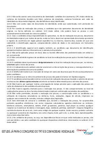 18
12.9.1 Não serão aceitos como documentos de identidade: certidões de nascimento, CPF, títulos eleitorais,
carteiras de motorista (modelo sem foto), carteiras de estudante, carteiras funcionais sem valor de
identidade ou documentos ilegíveis, não identificáveis e(ou) danificados.
12.9.2 Não será aceita cópia do documento de identidade, ainda que autenticada, nem protocolo do
documento.
12.10 Por ocasião da realização das provas, o candidato que não apresentar documento de identidade
original, na forma definida no subitem 12.9 deste edital, não poderá fazer as provas e será
automaticamente eliminado do concurso público.
12.11 Caso o candidato esteja impossibilitado de apresentar, no dia de realização das provas, documento
de identidade original, por motivo de perda, roubo ou furto, deverá ser apresentado documento que ateste
o registro da ocorrência em órgão policial expedido há, no máximo, noventa dias, ocasião em que será
submetido à identificação especial, compreendendo coleta de dados e de assinaturas em formulário
próprio.
12.11.1 A identificação especial será exigida, também, ao candidato cujo documento de identificação
apresente dúvidas relativas à fisionomia ou à assinatura do portador.
12.12 Não serão aplicadas provas em local, data ou horário diferentes dos predeterminados em edital ou
em comunicado.
12.13 Não será admitido ingresso de candidato no local de realização das provas após o horário fixado para
seu início.
12.14 O candidato deverá permanecer obrigatoriamente no local de realização das provas por, no mínimo,
uma hora após o início das provas.
12.14.1 A inobservância do subitem anterior acarretará a não correção das provas e, consequentemente, a
eliminação do candidato do concurso público.
12.15 O CESPE/UnB manterá um marcador de tempo em cada sala de provas para fins de acompanhamento
pelos candidatos.
12.16 O candidato que se retirar do ambiente de provas não poderá retornar em hipótese alguma.
12.17 O candidato somente poderá retirar-se do local de realização das provas levando o caderno de provas
no decurso dos últimos quinze minutos anteriores ao horário determinado para o término das provas.
12.18 Não haverá, por qualquer motivo, prorrogação do tempo previsto para a aplicação das provas em
razão do afastamento de candidato da sala de provas.
12.19 Não haverá segunda chamada para a realização das provas. O não comparecimento ao local de
realização das provas no dia e horários determinados implicará a eliminação automática do candidato.
12.20 Não serão permitidas, durante a realização das provas, a comunicação entre os candidatos e a
utilização de máquinas calculadoras ou similares, livros, anotações, réguas de cálculo, impressos ou
qualquer outro material de consulta, inclusive códigos e(ou) legislação.
12.21 Será eliminado do concurso o candidato que, durante a realização das provas, for surpreendido
portando aparelhos eletrônicos, tais como: máquinas calculadoras, agendas eletrônicas ou similares,
telefones celulares, smartphones, tablets, iPod®, gravadores, pendrive, mp3 player ou similar, qualquer
receptor ou transmissor de dados e mensagens, bipe, notebook, palmtop, walkman®, máquina fotográfica,
controle de alarme de carro etc., bem como relógio de qualquer espécie, óculos escuros, protetor auricular
ou quaisquer acessórios de chapelaria, tais como chapéu, boné, gorro etc. e, ainda, lápis, lapiseira/grafite,
marca-texto e(ou) borracha.
12.21.1 No ambiente de provas, ou seja, nas dependências físicas em que serão realizadas as provas, não
será permitido o uso pelo candidato de quaisquer dispositivos eletrônicos relacionados no subitem 12.21
deste edital.
ESTUDE JÁ PARA O CONCURSO DO TRT-ES COM NOSSAS VIDEOAULAS
 
