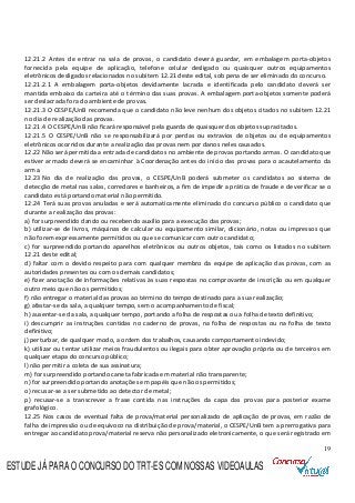 19
12.21.2 Antes de entrar na sala de provas, o candidato deverá guardar, em embalagem porta-objetos
fornecida pela equipe de aplicação, telefone celular desligado ou quaisquer outros equipamentos
eletrônicos desligados relacionados no subitem 12.21 deste edital, sob pena de ser eliminado do concurso.
12.21.2.1 A embalagem porta-objetos devidamente lacrada e identificada pelo candidato deverá ser
mantida embaixo da carteira até o término das suas provas. A embalagem porta-objetos somente poderá
ser deslacrada fora do ambiente de provas.
12.21.3 O CESPE/UnB recomenda que o candidato não leve nenhum dos objetos citados no subitem 12.21
no dia de realização das provas.
12.21.4 O CESPE/UnB não ficará responsável pela guarda de quaisquer dos objetos supracitados.
12.21.5 O CESPE/UnB não se responsabilizará por perdas ou extravios de objetos ou de equipamentos
eletrônicos ocorridos durante a realização das provas nem por danos neles causados.
12.22 Não será permitida a entrada de candidatos no ambiente de provas portando armas. O candidato que
estiver armado deverá se encaminhar à Coordenação antes do início das provas para o acautelamento da
arma.
12.23 No dia de realização das provas, o CESPE/UnB poderá submeter os candidatos ao sistema de
detecção de metal nas salas, corredores e banheiros, a fim de impedir a prática de fraude e de verificar se o
candidato está portando material não permitido.
12.24 Terá suas provas anuladas e será automaticamente eliminado do concurso público o candidato que
durante a realização das provas:
a) for surpreendido dando ou recebendo auxílio para a execução das provas;
b) utilizar-se de livros, máquinas de calcular ou equipamento similar, dicionário, notas ou impressos que
não forem expressamente permitidos ou que se comunicar com outro candidato;
c) for surpreendido portando aparelhos eletrônicos ou outros objetos, tais como os listados no subitem
12.21 deste edital;
d) faltar com o devido respeito para com qualquer membro da equipe de aplicação das provas, com as
autoridades presentes ou com os demais candidatos;
e) fizer anotação de informações relativas às suas respostas no comprovante de inscrição ou em qualquer
outro meio que não os permitidos;
f) não entregar o material das provas ao término do tempo destinado para a sua realização;
g) afastar-se da sala, a qualquer tempo, sem o acompanhamento de fiscal;
h) ausentar-se da sala, a qualquer tempo, portando a folha de respostas ou a folha de texto definitivo;
i) descumprir as instruções contidas no caderno de provas, na folha de respostas ou na folha de texto
definitivo;
j) perturbar, de qualquer modo, a ordem dos trabalhos, causando comportamento indevido;
k) utilizar ou tentar utilizar meios fraudulentos ou ilegais para obter aprovação própria ou de terceiros em
qualquer etapa do concurso público;
l) não permitir a coleta de sua assinatura;
m) for surpreendido portando caneta fabricada em material não transparente;
n) for surpreendido portando anotações em papéis que não os permitidos;
o) recusar-se a ser submetido ao detector de metal;
p) recusar-se a transcrever a frase contida nas instruções da capa das provas para posterior exame
grafológico.
12.25 Nos casos de eventual falta de prova/material personalizado de aplicação de provas, em razão de
falha de impressão ou de equívoco na distribuição de prova/material, o CESPE/UnB tem a prerrogativa para
entregar ao candidato prova/material reserva não personalizado eletronicamente, o que será registrado em
ESTUDE JÁ PARA O CONCURSO DO TRT-ES COM NOSSAS VIDEOAULAS
 