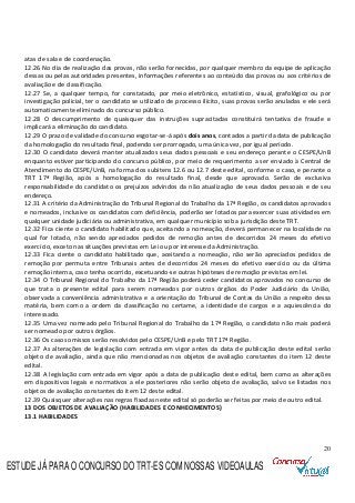 20
atas de sala e de coordenação.
12.26 No dia de realização das provas, não serão fornecidas, por qualquer membro da equipe de aplicação
dessas ou pelas autoridades presentes, informações referentes ao conteúdo das provas ou aos critérios de
avaliação e de classificação.
12.27 Se, a qualquer tempo, for constatado, por meio eletrônico, estatístico, visual, grafológico ou por
investigação policial, ter o candidato se utilizado de processo ilícito, suas provas serão anuladas e ele será
automaticamente eliminado do concurso público.
12.28 O descumprimento de quaisquer das instruções supracitadas constituirá tentativa de fraude e
implicará a eliminação do candidato.
12.29 O prazo de validade do concurso esgotar-se-á após dois anos, contados a partir da data de publicação
da homologação do resultado final, podendo ser prorrogado, uma única vez, por igual período.
12.30 O candidato deverá manter atualizados seus dados pessoais e seu endereço perante o CESPE/UnB
enquanto estiver participando do concurso público, por meio de requerimento a ser enviado à Central de
Atendimento do CESPE/UnB, na forma dos subitens 12.6 ou 12.7 deste edital, conforme o caso, e perante o
TRT 17ª Região, após a homologação do resultado final, desde que aprovado. Serão de exclusiva
responsabilidade do candidato os prejuízos advindos da não atualização de seus dados pessoais e de seu
endereço.
12.31 A critério da Administração do Tribunal Regional do Trabalho da 17ª Região, os candidatos aprovados
e nomeados, inclusive os candidatos com deficiência, poderão ser lotados para exercer suas atividades em
qualquer unidade judiciária ou administrativa, em qualquer município sob a jurisdição deste TRT.
12.32 Fica ciente o candidato habilitado que, aceitando a nomeação, deverá permanecer na localidade na
qual for lotado, não sendo apreciados pedidos de remoção antes de decorridos 24 meses do efetivo
exercício, exceto nas situações previstas em Lei ou por interesse da Administração.
12.33 Fica ciente o candidato habilitado que, aceitando a nomeação, não serão apreciados pedidos de
remoção por permuta entre Tribunais antes de decorridos 24 meses do efetivo exercício ou da última
remoção interna, caso tenha ocorrido, excetuando-se outras hipóteses de remoção previstas em lei.
12.34 O Tribunal Regional do Trabalho da 17ª Região poderá ceder candidatos aprovados no concurso de
que trata o presente edital para serem nomeados por outros órgãos do Poder Judiciário da União,
observada a conveniência administrativa e a orientação do Tribunal de Contas da União a respeito dessa
matéria, bem como a ordem da classificação no certame, a identidade de cargos e a aquiescência do
interessado.
12.35 Uma vez nomeado pelo Tribunal Regional do Trabalho da 17ª Região, o candidato não mais poderá
ser nomeado por outros órgãos.
12.36 Os casos omissos serão resolvidos pelo CESPE/UnB e pelo TRT 17ª Região.
12.37 As alterações de legislação com entrada em vigor antes da data de publicação deste edital serão
objeto de avaliação, ainda que não mencionadas nos objetos de avaliação constantes do item 12 deste
edital.
12.38 A legislação com entrada em vigor após a data de publicação deste edital, bem como as alterações
em dispositivos legais e normativos a ele posteriores não serão objeto de avaliação, salvo se listadas nos
objetos de avaliação constantes do item 12 deste edital.
12.39 Quaisquer alterações nas regras fixadas neste edital só poderão ser feitas por meio de outro edital.
13 DOS OBJETOS DE AVALIAÇÃO (HABILIDADES E CONHECIMENTOS)
13.1 HABILIDADES
ESTUDE JÁ PARA O CONCURSO DO TRT-ES COM NOSSAS VIDEOAULAS
 