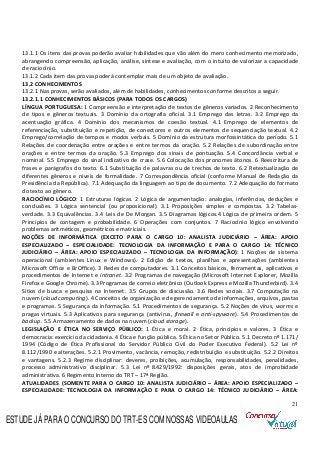 21
13.1.1 Os itens das provas poderão avaliar habilidades que vão além do mero conhecimento memorizado,
abrangendo compreensão, aplicação, análise, síntese e avaliação, com o intuito de valorizar a capacidade
de raciocínio.
13.1.2 Cada item das provas poderá contemplar mais de um objeto de avaliação.
13.2 CONHECIMENTOS
13.2.1 Nas provas, serão avaliados, além de habilidades, conhecimentos conforme descritos a seguir.
13.2.1.1 CONHECIMENTOS BÁSICOS (PARA TODOS OS CARGOS)
LÍNGUA PORTUGUESA: 1 Compreensão e interpretação de textos de gêneros variados. 2 Reconhecimento
de tipos e gêneros textuais. 3 Domínio da ortografia oficial. 3.1 Emprego das letras. 3.2 Emprego da
acentuação gráfica. 4 Domínio dos mecanismos de coesão textual. 4.1 Emprego de elementos de
referenciação, substituição e repetição, de conectores e outros elementos de sequenciação textual. 4.2
Emprego/correlação de tempos e modos verbais. 5 Domínio da estrutura morfossintática do período. 5.1
Relações de coordenação entre orações e entre termos da oração. 5.2 Relações de subordinação entre
orações e entre termos da oração. 5.3 Emprego dos sinais de pontuação. 5.4 Concordância verbal e
nominal. 5.5 Emprego do sinal indicativo de crase. 5.6 Colocação dos pronomes átonos. 6 Reescritura de
frases e parágrafos do texto. 6.1 Substituição de palavras ou de trechos de texto. 6.2 Retextualização de
diferentes gêneros e níveis de formalidade. 7 Correspondência oficial (conforme Manual de Redação da
Presidência da República). 7.1 Adequação da linguagem ao tipo de documento. 7.2 Adequação do formato
do texto ao gênero.
RACIOCÍNIO LÓGICO: 1 Estruturas lógicas. 2 Lógica de argumentação: analogias, inferências, deduções e
conclusões. 3 Lógica sentencial (ou proposicional). 3.1 Proposições simples e compostas. 3.2 Tabelas-
verdade. 3.3 Equivalências. 3.4 Leis de De Morgan. 3.5 Diagramas lógicos.4 Lógica de primeira ordem. 5
Princípios de contagem e probabilidade. 6 Operações com conjuntos. 7 Raciocínio lógico envolvendo
problemas aritméticos, geométricos e matriciais.
NOÇÕES DE INFORMÁTICA (EXCETO PARA O CARGO 10: ANALISTA JUDICIÁRIO – ÁREA: APOIO
ESPECIALIZADO – ESPECIALIDADE: TECNOLOGIA DA INFORMAÇÃO E PARA O CARGO 14: TÉCNICO
JUDICIÁRIO – ÁREA: APOIO ESPECIALIZADO – TECNOLOGIA DA INFORMAÇÃO): 1 Noções de sistema
operacional (ambientes Linux e Windows). 2 Edição de textos, planilhas e apresentações (ambientes
Microsoft Office e BrOffice). 3 Redes de computadores. 3.1 Conceitos básicos, ferramentas, aplicativos e
procedimentos de Internet e intranet. 3.2 Programas de navegação (Microsoft Internet Explorer, Mozilla
Firefox e Google Chrome). 3.3 Programas de correio eletrônico (Outlook Express e Mozilla Thunderbird). 3.4
Sítios de busca e pesquisa na Internet. 3.5 Grupos de discussão. 3.6 Redes sociais. 3.7 Computação na
nuvem (cloud computing). 4 Conceitos de organização e de gerenciamento de informações, arquivos, pastas
e programas. 5 Segurança da informação. 5.1 Procedimentos de segurança. 5.2 Noções de vírus, worms e
pragas virtuais. 5.3 Aplicativos para segurança (antivírus, firewall e anti-spyware). 5.4 Procedimentos de
backup. 5.5 Armazenamento de dados na nuvem (cloud storage).
LEGISLAÇÃO E ÉTICA NO SERVIÇO PÚBLICO: 1 Ética e moral. 2 Ética, princípios e valores. 3 Ética e
democracia: exercício da cidadania. 4 Ética e função pública. 5 Ética no Setor Público. 5.1 Decreto nº 1.171/
1994 (Código de Ética Profissional do Servidor Público Civil do Poder Executivo Federal). 5.2 Lei nº
8.112/1990 e alterações. 5.2.1 Provimento, vacância, remoção, redistribuição e substituição. 5.2.2 Direitos
e vantagens. 5.2.3 Regime disciplinar: deveres, proibições, acumulação, responsabilidades, penalidades,
processo administrativo disciplinar. 5.3 Lei nº 8.429/1992: disposições gerais, atos de improbidade
administrativa. 6 Regimento Interno do TRT – 17ª Região.
ATUALIDADES (SOMENTE PARA O CARGO 10: ANALISTA JUDICIÁRIO – ÁREA: APOIO ESPECIALIZADO –
ESPECIALIDADE: TECNOLOGIA DA INFORMAÇÃO E PARA O CARGO 14: TÉCNICO JUDICIÁRIO – ÁREA:
ESTUDE JÁ PARA O CONCURSO DO TRT-ES COM NOSSAS VIDEOAULAS
 
