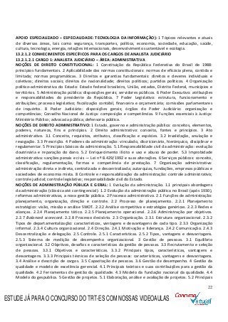 22
APOIO ESPECIALIZADO – ESPECIALIDADE: TECNOLOGIA DA INFORMAÇÃO): 1 Tópicos relevantes e atuais
de diversas áreas, tais como segurança, transportes, política, economia, sociedade, educação, saúde,
cultura, tecnologia, energia, relações internacionais, desenvolvimento sustentável e ecologia.
13.2.1.2 CONHECIMENTOS ESPECÍFICOS PARA OS CARGOS DE ANALISTA JUDICIÁRIO
13.2.1.2.1 CARGO 1: ANALISTA JUDICIÁRIO – ÁREA: ADMINISTRATIVA
NOÇÕES DE DIREITO CONSTITUCIONAL: 1 Constituição da República Federativa do Brasil de 1988:
princípios fundamentais. 2 Aplicabilidade das normas constitucionais: normas de eficácia plena, contida e
limitada; normas programáticas. 3 Direitos e garantias fundamentais: direitos e deveres individuais e
coletivos; direitos sociais; direitos de nacionalidade; direitos políticos; partidos políticos. 4 Organização
político-administrativa do Estado: Estado federal brasileiro, União, estados, Distrito Federal, municípios e
territórios. 5 Administração pública: disposições gerais; servidores públicos. 6 Poder Executivo: atribuições
e responsabilidades do presidente da República. 7 Poder Legislativo: estrutura, funcionamento e
atribuições; processo legislativo; fiscalização contábil, financeira e orçamentária; comissões parlamentares
de inquérito. 8 Poder Judiciário: disposições gerais; órgãos do Poder Judiciário: organização e
competências; Conselho Nacional de Justiça: composição e competências. 9 Funções essenciais à Justiça:
Ministério Público; advocacia pública; defensoria pública.
NOÇÕES DE DIREITO ADMINISTRATIVO: 1 Estado, governo e administração pública: conceitos, elementos,
poderes, natureza, fins e princípios. 2 Direito administrativo: conceito, fontes e princípios. 3 Ato
administrativo. 3.1 Conceito, requisitos, atributos, classificação e espécies. 3.2 Invalidação, anulação e
revogação. 3.3 Prescrição. 4 Poderes da administração: vinculado, discricionário, hierárquico, disciplinar e
regulamentar. 5 Princípios básicos da administração. 5.1 Responsabilidade civil da administração: evolução
doutrinária e reparação do dano. 5.2 Enriquecimento ilícito e uso e abuso de poder. 5.3 Improbidade
administrativa: sanções penais e civis — Lei nº 8.429/1992 e suas alterações. 6 Serviços públicos: conceito,
classificação, regulamentação, formas e competência de prestação. 7 Organização administrativa:
administração direta e indireta, centralizada e descentralizada; autarquias, fundações, empresas públicas e
sociedades de economia mista. 8 Controle e responsabilização da administração: controle administrativo;
controle judicial; controle legislativo; responsabilidade civil do Estado.
NOÇÕES DE ADMINISTRAÇÃO PÚBLICA E GERAL: 1 Evolução da administração. 1.1 principais abordagens
da administração (clássica até contingencial). 1.2 Evolução da administração pública no Brasil (após 1930),
reformas administrativas, a nova gestão pública. 2 Processo administrativo. 2.1 Funções de administração:
planejamento, organização, direção e controle. 2.2 Processo de planejamento. 2.2.1 Planejamento
estratégico: visão, missão e análise SWOT. 2.2.2 Análise competitiva e estratégias genéricas. 2.2.3 Redes e
alianças. 2.2.4 Planejamento tático. 2.2.5 Planejamento operacional. 2.2.6 Administração por objetivos.
2.2.7 Balanced scorecard. 2.2.8 Processo decisório. 2.3 Organização. 2.3.1 Estrutura organizacional. 2.3.2
Tipos de departamentalização: características, vantagens e desvantagens de cada tipo. 2.3.3 Organização
informal. 2.3.4 Cultura organizacional. 2.4 Direção. 2.4.1 Motivação e liderança. 2.4.2 Comunicação. 2.4.3
Descentralização e delegação. 2.5 Controle. 2.5.1 Características. 2.5.2 Tipos, vantagens e desvantagens.
2.5.3 Sistema de medição de desempenho organizacional. 3 Gestão de pessoas. 3.1 Equilíbrio
organizacional. 3.2 Objetivos, desafios e características da gestão de pessoas. 3.3 Recrutamento e seleção
de pessoas. 3.3.1 Objetivos e características. 3.3.2 Principais tipos, características, vantagens e
desvantagens. 3.3.3 Principais técnicas de seleção de pessoas: características, vantagens e desvantagens.
3.4 Análise e descrição de cargos. 3.5 Capacitação de pessoas. 3.6 Gestão de desempenho. 4 Gestão da
qualidade e modelo de excelência gerencial. 4.1 Principais teóricos e suas contribuições para a gestão da
qualidade. 4.2 Ferramentas de gestão da qualidade. 4.3 Modelo da fundação nacional da qualidade. 4.4
Modelo do gespublica. 5 Gestão de projetos. 5.1 Elaboração, análise e avaliação de projetos. 5.2 Principais
ESTUDE JÁ PARA O CONCURSO DO TRT-ES COM NOSSAS VIDEOAULAS
 