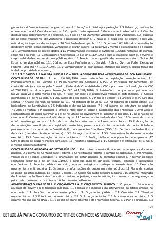 24
gerenciais. 4 Comportamento organizacional. 4.1 Relações indivíduo/organização. 4.2 Liderança, motivação
e desempenho. 4.3 Qualidade de vida. 5 Competência interpessoal. 6 Gerenciamento de conflitos. 7 Gestão
da mudança. 8 Recrutamento e seleção. 8.1 Tipos de recrutamento: vantagens e desvantagens. 8.2 Técnicas
de seleção: vantagens, desvantagens e processo decisório. 9 Análise e descrição de cargos: objetivos,
métodos, vantagens e desvantagens. 10 Gestão de desempenho. 10.1 Objetivos. 10.2 Métodos de avaliação
de desempenho: características, vantagens e desvantagens. 11 Desenvolvimento e capacitação de pessoal.
11.1 Levantamento de necessidades. 11.2 Programação, execução e avaliação. 12 Administração de cargos,
carreiras e salários. 13 Gestão por competências. 14 Lei nº 8.112/1990 e suas alterações: direitos, deveres e
responsabilidades dos servidores públicos civis. 15 Tendências em gestão de pessoas no setor público. 16
Ética no serviço público. 16.1 Código de Ética Profissional do Servidor Público Civil do Poder Executivo
Federal (Decreto nº 1.171/1994). 16.2 Comportamento profissional: atitudes no serviço, organização do
trabalho, prioridade em serviço.
13.2.1.2.2 CARGO 2: ANALISTA JUDICIÁRIO – ÁREA: ADMINISTRATIVA – ESPECIALIDADE: CONTABILIDADE
CONTABILIDADE GERAL: 1 Lei nº 6.404/1976, suas alterações e legislação complementar. 1.1
Pronunciamentos do Comitê de Pronunciamentos Contábeis (CPC). 2 Princípios fundamentais de
contabilidade (aprovados pelo Conselho Federal de Contabilidade - CFC - por meio da Resolução do CFC
nº 750/1993, atualizada pela Resolução CFC nº 1.282/2010). 3 Patrimônio: componentes patrimoniais
(ativo, passivo e patrimônio líquido). 4 Fatos contábeis e respectivas variações patrimoniais. 5 Contas
patrimoniais e de resultado. 5.1 Apuração de resultados. 5.2 Plano de contas. 6 Funções e estrutura das
contas. 7 Análise econômico-financeira. 7.1 Indicadores de liquidez. 7.2 Indicadores de rentabilidade. 7.3
Indicadores de lucratividade. 7.5 Indicadores de endividamento. 7.6 Indicadores de estrutura de capitais.
7.7 Análise vertical e horizontal. 8 Efeitos inflacionários sobre o patrimônio das empresas. 9 Avaliação e
contabilização de itens patrimoniais e de resultado de investimentos societários no país. 10 Destinação de
resultado. 11 Custos para avaliação de estoques. 12 Custos para tomada de decisões. 13 Sistemas de custos
e informações gerenciais. 14 Estudo da relação custo versus volume versus lucro. 15 Elaboração de
demonstrações contábeis pela legislação societária, pelos princípios fundamentais da contabilidade e
pronunciamentos contábeis do Comitê de Pronunciamentos Contábeis (CPC). 15.1 Demonstração dos fluxos
de caixa (métodos direto e indireto). 15.2 Balanço patrimonial. 15.3 Demonstração do resultado do
exercício. 15.4 Demonstração do valor adicionado. 16 Fusão, cisão e incorporação de empresas. 17
Consolidação de demonstrações contábeis. 18 Tributos recuperáveis. 19 Controle de estoques: PEPS, UEPS
e média ponderada móvel.
CONTABILIDADE APLICADA AO SETOR PÚBLICO: 1 Princípios de contabilidade sob a perspectiva do setor
público. 2 Sistema de Contabilidade Federal. 3 Conceituação, objeto e campo de aplicação. 4. Patrimônio,
variações e sistemas contábeis. 5 Transações no setor público. 6. Registro contábil. 7 Demonstrações
contábeis segundo a lei nº 4.320/1964. 8 Despesa pública: conceito, etapas, estágios e categorias
econômicas. 9 Receita pública: conceito, etapas, estágios e categorias econômicas. 10 Execução
orçamentária e financeira. 11 Sistema de informações de custos no setor público. 12 Plano de contas
aplicado ao setor público. 13 Regime Contábil. 14 Conta Única do Tesouro Nacional. 15 Sistema Integrado
de Administração Financeira: conceitos básicos, objetivos, características, instrumentos de segurança e
principais documentos de entrada. 16 Suprimento de Fundos.
ADMINISTRAÇÃO FINANCEIRA E ORÇAMENTÁRIA E ORÇAMENTO PÚBLICO: 1 O papel do Estado e a
atuação do governo nas finanças públicas. 1.1 Formas e dimensões da intervenção da administração na
economia. 1.2 Funções do orçamento público. 2 Orçamento público. 2.1 Conceito 2.2 Técnicas
orçamentárias. 2.3 Princípios orçamentários. 2.4 Ciclo orçamentário. 2.5 Processo orçamentário. 3 O
orçamento público no Brasil. 3.1 Sistema de planejamento e de orçamento federal. 3.2 Plano plurianual. 3.3
ESTUDE JÁ PARA O CONCURSO DO TRT-ES COM NOSSAS VIDEOAULAS
 
