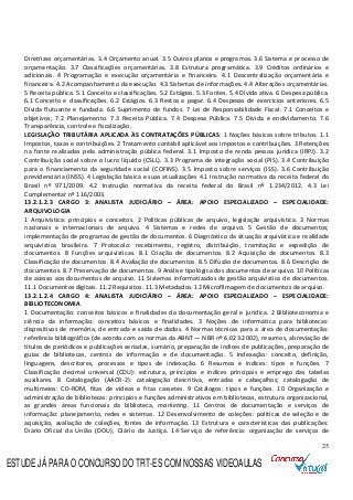 25
Diretrizes orçamentárias. 3.4 Orçamento anual. 3.5 Outros planos e programas. 3.6 Sistema e processo de
orçamentação. 3.7 Classificações orçamentárias. 3.8 Estrutura programática. 3.9 Créditos ordinários e
adicionais. 4 Programação e execução orçamentária e financeira. 4.1 Descentralização orçamentária e
financeira. 4.2 Acompanhamento da execução. 4.3 Sistemas de informações. 4.4 Alterações orçamentárias.
5 Receita pública. 5.1 Conceito e classificações. 5.2 Estágios. 5.3 Fontes. 5.4 Dívida ativa. 6 Despesa pública.
6.1 Conceito e classificações. 6.2 Estágios. 6.3 Restos a pagar. 6.4 Despesas de exercícios anteriores. 6.5
Dívida flutuante e fundada. 6.6 Suprimento de fundos. 7 Lei de Responsabilidade Fiscal. 7.1 Conceitos e
objetivos; 7.2 Planejamento. 7.3 Receita Pública. 7.4 Despesa Pública. 7.5 Dívida e endividamento. 7.6
Transparência, controle e fiscalização.
LEGISLAÇÃO TRIBUTÁRIA APLICADA ÀS CONTRATAÇÕES PÚBLICAS: 1 Noções básicas sobre tributos. 1.1
Impostos, taxas e contribuições. 2 Tratamento contábil aplicável aos impostos e contribuições. 3 Retenções
na fonte realizadas pela administração pública federal. 3.1 Imposto de renda pessoa jurídica (IRPJ). 3.2
Contribuição social sobre o lucro líquido (CSLL). 3.3 Programa de integração social (PIS). 3.4 Contribuição
para o financiamento da seguridade social (COFINS). 3.5 Imposto sobre serviços (ISS). 3.6 Contribuição
previdenciária (INSS). 4 Legislação básica e suas atualizações 4.1 Instrução normativa da receita federal do
Brasil nº 971/2009. 4.2 Instrução normativa da receita federal do Brasil nº 1.234/2012. 4.3 Lei
Complementar nº 116/2003.
13.2.1.2.3 CARGO 3: ANALISTA JUDICIÁRIO – ÁREA: APOIO ESPECIALIZADO – ESPECIALIDADE:
ARQUIVOLOGIA
1 Arquivística: princípios e conceitos. 2 Políticas públicas de arquivo, legislação arquivística. 3 Normas
nacionais e internacionais de arquivo. 4 Sistemas e redes de arquivo. 5 Gestão de documentos;
implementação de programas de gestão de documentos. 6 Diagnóstico da situação arquivística e realidade
arquivística brasileira. 7 Protocolo: recebimento, registro, distribuição, tramitação e expedição de
documentos. 8 Funções arquivísticas. 8.1 Criação de documentos. 8.2 Aquisição de documentos. 8.3
Classificação de documentos. 8.4 Avaliação de documentos. 8.5 Difusão de documentos. 8.6 Descrição de
documentos. 8.7 Preservação de documentos. 9 Análise tipológica dos documentos de arquivo. 10 Políticas
de acesso aos documentos de arquivo. 11 Sistemas informatizados de gestão arquivística de documentos.
11.1 Documentos digitais. 11.2 Requisitos. 11.3 Metadados. 12 Microfilmagem de documentos de arquivo.
13.2.1.2.4 CARGO 4: ANALISTA JUDICIÁRIO – ÁREA: APOIO ESPECIALIZADO – ESPECIALIDADE:
BIBLIOTECONOMIA
1 Documentação: conceitos básicos e finalidades da documentação geral e jurídica. 2 Biblioteconomia e
ciência da informação: conceitos básicos e finalidades. 3 Noções de informática para bibliotecas:
dispositivos de memória, de entrada e saída de dados. 4 Normas técnicas para a área de documentação:
referência bibliográfica (de acordo com as normas da ABNT — NBR nº 6.023:2002), resumos, abreviação de
títulos de periódicos e publicações seriadas, sumário, preparação de índices de publicações, preparação de
guias de bibliotecas, centros de informação e de documentação. 5 Indexação: conceito, definição,
linguagens, descritores, processos e tipos de indexação. 6 Resumos e índices: tipos e funções. 7
Classificação decimal universal (CDU): estrutura, princípios e índices principais e emprego das tabelas
auxiliares. 8 Catalogação (AACR-2): catalogação descritiva, entradas e cabeçalhos; catalogação de
multimeios: CD-ROM, fitas de vídeos e fitas cassetes. 9 Catálogos: tipos e funções. 10 Organização e
administração de bibliotecas: princípios e funções administrativos em bibliotecas, estrutura organizacional,
as grandes áreas funcionais da biblioteca, marketing. 11 Centros de documentação e serviços de
informação: planejamento, redes e sistemas. 12 Desenvolvimento de coleções: políticas de seleção e de
aquisição, avaliação de coleções, fontes de informação. 13 Estrutura e características das publicações:
Diário Oficial da União (DOU), Diário da Justiça. 14 Serviço de referência: organização de serviços de
ESTUDE JÁ PARA O CONCURSO DO TRT-ES COM NOSSAS VIDEOAULAS
 