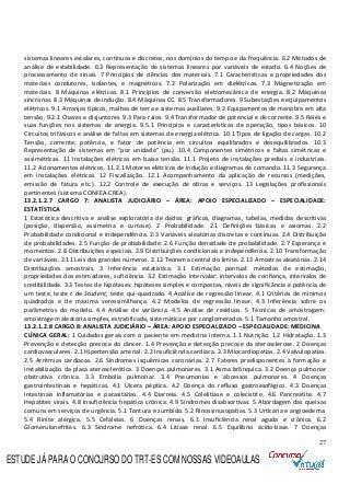 27
sistemas lineares escalares, contínuos e discretos, nos domínios do tempo e da frequência. 6.2 Métodos de
análise de estabilidade. 6.3 Representação de sistemas lineares por variáveis de estado. 6.4 Noções de
processamento de sinais. 7 Princípios de ciências dos materiais. 7.1 Características e propriedades dos
materiais condutores, isolantes, e magnéticos. 7.2 Polarização em dielétricos. 7.3 Magnetização em
materiais. 8 Máquinas elétricas. 8.1 Princípios de conversão eletromecânica de energia. 8.2 Máquinas
síncronas. 8.3 Máquinas de indução. 8.4 Máquinas CC. 8.5 Transformadores. 9 Subestações e equipamentos
elétricos. 9.1 Arranjos típicos, malhas de terra e sistemas auxiliares. 9.2 Equipamentos de manobra em alta
tensão. 9.2.1 Chaves e disjuntores. 9.3 Para-raios. 9.4 Transformador de potencial e de corrente. 9.5 Relés e
suas funções nos sistemas de energia. 9.5.1 Princípios e características de operação, tipos básicos. 10
Circuitos trifásicos e análise de faltas em sistemas de energia elétrica. 10.1 Tipos de ligação de cargas. 10.2
Tensão, corrente, potência, e fator de potência em circuitos equilibrados e desequilibrados. 10.3
Representação de sistemas em “por unidade” (pu). 10.4 Componentes simétricos e faltas simétricas e
assimétricas. 11 Instalações elétricas em baixa tensão. 11.1 Projeto de instalações prediais e industriais.
11.2 Acionamentos elétricos. 11.2.1 Motores elétricos de indução e diagramas de comando. 11.3 Segurança
em instalações elétricas. 12 Fiscalização. 12.1 Acompanhamento da aplicação de recursos (medições,
emissão de fatura etc.). 12.2 Controle de execução de obras e serviços. 13 Legislações profissionais
pertinentes (sistema CONFEA-CREA).
13.2.1.2.7 CARGO 7: ANALISTA JUDICIÁRIO – ÁREA: APOIO ESPECIALIZADO – ESPECIALIDADE:
ESTATÍSTICA
1 Estatística descritiva e análise exploratória de dados: gráficos, diagramas, tabelas, medidas descritivas
(posição, dispersão, assimetria e curtose). 2 Probabilidade. 2.1 Definições básicas e axiomas. 2.2
Probabilidade condicional e independência. 2.3 Variáveis aleatórias discretas e contínuas. 2.4 Distribuição
de probabilidades. 2.5 Função de probabilidade. 2.6 Função densidade de probabilidade. 2.7 Esperança e
momentos. 2.8 Distribuições especiais. 2.9 Distribuições condicionais e independência. 2.10 Transformação
de variáveis. 2.11 Leis dos grandes números. 2.12 Teorema central do limite. 2.13 Amostras aleatórias. 2.14
Distribuições amostrais. 3 Inferência estatística. 3.1 Estimação pontual: métodos de estimação,
propriedades dos estimadores, suficiência. 3.2 Estimação intervalar: intervalos de confiança, intervalos de
credibilidade. 3.3 Testes de hipóteses: hipóteses simples e compostas, níveis de significância e potência de
um teste, teste t de Student, teste qui-quadrado. 4 Análise de regressão linear. 4.1 Critérios de mínimos
quadrados e de máxima verossimilhança. 4.2 Modelos de regressão linear. 4.3 Inferência sobre os
parâmetros do modelo. 4.4 Análise de variância. 4.5 Análise de resíduos. 5 Técnicas de amostragem:
amostragem aleatória simples, estratificada, sistemática e por conglomerados. 5.1 Tamanho amostral.
13.2.1.2.8 CARGO 8: ANALISTA JUDICIÁRIO – ÁREA: APOIO ESPECIALIZADO – ESPECIALIDADE: MEDICINA
CLÍNICA GERAL: 1 Cuidados gerais com o paciente em medicina interna. 1.1 Nutrição. 1.2 Hidratação. 1.3
Prevenção e detecção precoce do câncer. 1.4 Prevenção e detecção precoce da aterosclerose. 2 Doenças
cardiovasculares. 2.1 Hipertensão arterial. 2.2 Insuficiência cardíaca. 2.3 Miocardiopatias. 2.4 Valvulopatias.
2.5 Arritmias cardíacas. 2.6 Síndromes isquêmicas coronárias. 2.7 Fatores predisponentes à formação e
instabilização da placa aterosclerótica. 3 Doenças pulmonares. 3.1 Asma brônquica. 3.2 Doença pulmonar
obstrutiva crônica. 3.3 Embolia pulmonar. 3.4 Pneumonias e abcessos pulmonares. 4 Doenças
gastrointestinais e hepáticas. 4.1 Úlcera péptica. 4.2 Doença do refluxo gastroesofágico. 4.3 Doenças
intestinais inflamatórias e parasitárias. 4.4 Diarreia. 4.5 Colelitíase e colecistite. 4.6 Pancreatite. 4.7
Hepatites virais. 4.8 Insuficiência hepática crônica. 4.9 Síndromes disabsortivas. 5 Abordagem das queixas
comuns em serviços de urgência. 5.1 Tontura e zumbido. 5.2 Rinossinusopatias. 5.3 Urticária e angioedema.
5.4 Rinite alérgica. 5.5 Cefaleias. 6 Doenças renais. 6.1 Insuficiência renal aguda e crônica. 6.2
Glomerulonefrites. 6.3 Síndrome nefrótica. 6.4 Litíase renal. 6.5 Equilíbrio ácido-base. 7 Doenças
ESTUDE JÁ PARA O CONCURSO DO TRT-ES COM NOSSAS VIDEOAULAS
 