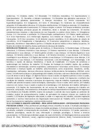 28
endócrinas. 7.1 Diabetes melito. 7.2 Obesidade. 7.3 Síndrome metabólica. 7.4 Hipotireoidismo e
hipertireoidismo. 7.5 Tireoidite e nódulos tireoidianos. 7.6 Distúrbios das glândulas suprarrenais. 7.7
Distúrbios das glândulas paratireoides. 8 Doenças reumáticas. 8.1 Artrite reumatoide. 8.2
Espondiloartropatias. 8.3 Colagenoses. 8.4 Gota. 9 Infectologia. 9.1 Síndrome da imunodeficiência
adquirida. 9.2 Endocardite infecciosa. 9.3 Infecções estafilocócicas. 9.4 Endemias nacionais. 9.5 Candidíase.
9.6 Doenças sexualmente transmissíveis. 9.7 Herpes simples e zooster. 9.8 Terapia antibiótica: princípios
gerais, farmacologia, principais grupos de antibióticos, doses e duração do tratamento. 10 Exames
complementares invasivos e não-invasivos de uso frequente na prática clínica diária. 11 Emergências
clínicas. 11.1 Vias aéreas e ventilação. 11.2 Ressuscitação cardiopulmonar. 11.3 Edema agudo pulmonar.
11.4 Crise hipertensiva. 11.5 Hemorragia digestiva. 11.6 Estados de choques. 11.7 Anafilaxia. 11.8
Intoxicações. 11.9 Crise convulsiva. 11.10 Acidente vascular encefálico. 11.11 Alterações do estado de
consciência. 11.12 Hipoglicemia e hiperglicemia. 12 Transtornos psiquiátricos e psíquicos, demência,
depressão, alcoolismo e dependência química. 13 Noções de perícia médica e ética médica na perícia. 14
Noções de acidente de trabalho, doença profissional e doenças do trabalho.
MEDICINA DO TRABALHO: 1 Noções gerais de medicina. 1.1 Bioestatística. 1.2 Epidemiologia. 1.3 Doenças
infecciosas. 1.4 Sistema imunitário e suas doenças. 1.5 Sistema respiratório e suas doenças. 1.6 Sistema
cardiovascular e suas doenças. 1.7 Sistema gênito-urinário e suas doenças. 1.8 Sistema digestivo e suas
doenças. 1.9 Sistema endócrino e suas doenças. 1.10 Sistema locomotor e suas doenças. 1.11 Sistema
neurológico e suas doenças. 1.12 Órgãos dos sentidos e suas doenças. 1.13 Psiquismo e suas doenças. 1.14
Metabolismo e suas doenças. 1.15 Distúrbios nutricionais. 1.16 Dermatologia. 1.17 Hematologia. 1.18
Genética e noções de doenças hereditárias. 2 Saúde do trabalhador. 2.1 Noções de estatística e
epidemiologia em medicina do trabalho. 2.2 Noções de fisiologia do trabalho: órgãos dos sentidos;
metabolismo e alimentação; sistemas respiratório, cardiovascular e locomotor; entre outros. 2.3 Doenças
profissionais e doenças ligadas ao trabalho: pneumoconioses, asma ocupacional, neoplasias, surdez,
hepatopatias, nefropatias, doenças infecciosas, doenças cardiovasculares, hematopatias, LER/Dort, entre
outras. 2.4 Sofrimento psíquico e psicopatologia do trabalho, incluindo o estresse relacionado ao trabalho e
o uso de álcool e outras drogas. 2.5 Agentes físicos e riscos à saúde. 2.6 Agentes químicos e riscos à saúde,
incluindo noções de toxicologia. 2.7 Agentes biológicos e riscos à saúde. 2.8 Ergonomia e melhoria das
condições de trabalho: conceitos e princípios da ergonomia; carga de trabalho; organização do trabalho;
trabalho sob pressão temporal; novas tecnologias, automação e riscos à saúde; entre outros. 2.9 Trabalho
noturno e em turnos: riscos à saúde e noções de cronobiologia. 2.10 Acidentes do trabalho: definições e
prevenção. 2.11 Noções de funcionamento de um serviço de medicina e segurança do trabalho em
empresas: composição, funcionamento e atribuições do Serviço Especializado em Engenharia de Segurança
e em Medicina do Trabalho (SESMT); noções de avaliação e controle dos riscos ligados ao ambiente de
trabalho; noções de acompanhamento médico de portadores de doenças crônicas em medicina do
trabalho. 2.12 Noções de legislação relacionada à saúde e à segurança do trabalho, incluindo legislação
acidentária e normas internacionais da Organização Internacional do Trabalho (OIT). 2.13 Previdência
Social: funcionamento, legislação e conduta médico-pericial.
13.2.1.2.9 CARGO 9: ANALISTA JUDICIÁRIO – ÁREA: APOIO ESPECIALIZADO – ESPECIALIDADE: PSICOLOGIA
PSICOLOGIA CLÍNICA. 1 Ética profissional: psicólogos clínicos e bioética na saúde. 2 Avaliação psicológica e
psicodiagnóstico. 2.1 Fundamentos e etapas da medida psicológica. 2.2 Instrumentos de avaliação: critérios
de seleção, avaliação e interpretação dos resultados. 2.3 Técnicas de entrevista. 2.4 Laudos, pareceres e
relatórios psicológicos, estudo de caso, informação e avaliação psicológica. 3 Teorias e técnicas
psicoterápicas. 3.1 Psicoterapia individual, grupal, de casal e de família. 3.2 Abordagens teóricas: psicanálise
(Freud, M. Klein, Winnicott, Lacan), cognitivo-comportamental (Skinner, Beck), humanista-existencial
ESTUDE JÁ PARA O CONCURSO DO TRT-ES COM NOSSAS VIDEOAULAS
 