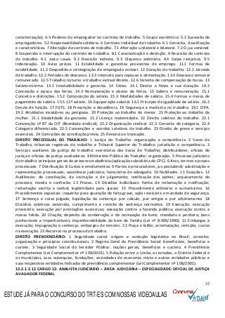 32
caracterização). 4.3 Poderes do empregador no contrato de trabalho. 5 Grupo econômico. 5.1 Sucessão de
empregadores. 5.2 Responsabilidade solidária. 6 Contrato individual de trabalho. 6.1 Conceito, classificação
e características. 7 Alteração do contrato de trabalho. 7.1 Alteração unilateral e bilateral. 7.2 O jus variandi.
8 Suspensão e interrupção do contrato de trabalho. 8.1 Caracterização e distinção. 9 Rescisão do contrato
de trabalho. 9.1 Justa causa. 9.2 Rescisão indireta. 9.3 Dispensa arbitrária. 9.4 Culpa recíproca. 9.5
Indenização. 10 Aviso prévio. 11 Estabilidade e garantias provisórias de emprego. 11.1 Formas de
estabilidade. 11.2 Despedida e reintegração de empregado estável. 12 Duração do trabalho. 12.1 Jornada
de trabalho. 12.2 Períodos de descanso. 12.3 Intervalo para repouso e alimentação. 12.4 Descanso semanal
remunerado. 12.5 Trabalho noturno e trabalho extraordinário. 12.6 Sistema de compensação de horas. 13
Salário-mínimo. 13.1 Irredutibilidade e garantia. 14 Férias. 14.1 Direito a férias e sua duração. 14.2
Concessão e época das férias. 14.3 Remuneração e abono de férias. 15 Salário e remuneração. 15.1
Conceito e distinções. 15.2 Composição do salário. 15.3 Modalidades de salário. 15.4 Formas e meios de
pagamento do salário. 15.5 13º salário. 16 Equiparação salarial. 16.1 Princípio da igualdade de salário. 16.2
Desvio de função. 17 FGTS. 18 Prescrição e decadência. 19 Segurança e medicina no trabalho. 19.1 CIPA.
19.2 Atividades insalubres ou perigosas. 20 Proteção ao trabalho do menor. 21 Proteção ao trabalho da
mulher. 21.1 Estabilidade da gestante. 21.2 Licença maternidade. 22 Direito coletivo do trabalho. 22.1
Convenção nº 87 da OIT (liberdade sindical). 22.2 Organização sindical. 22.3 Conceito de categoria. 22.4
Categoria diferenciada. 22.5 Convenções e acordos coletivos de trabalho. 23 Direito de greve e serviços
essenciais. 24 Comissões de conciliação prévia. 25 Renúncia e transação.
DIREITO PROCESSUAL DO TRABALHO: 1 Justiça do Trabalho: organização e competência. 2 Varas do
Trabalho, tribunais regionais do trabalho e Tribunal Superior do Trabalho: jurisdição e competência. 3
Serviços auxiliares da justiça do trabalho: secretarias das Varas do Trabalho; distribuidores; oficiais de
justiça e oficiais de justiça avaliadores. 4 Ministério Público do Trabalho: organização. 5 Processo judiciário
do trabalho: princípios gerais do processo trabalhista (aplicação subsidiária do CPC). 6 Atos, termos e prazos
processuais. 7 Distribuição. 8 Custas e emolumentos. 9 Partes e procuradores; jus postulandi; substituição e
representação processuais; assistência judiciária; honorários de advogado. 10 Nulidades. 11 Exceções. 12
Audiências: de conciliação, de instrução e de julgamento; notificação das partes; arquivamento do
processo; revelia e confissão. 13 Provas. 14 Dissídios individuais: forma de reclamação e notificação;
reclamação escrita e verbal; legitimidade para ajuizar. 15 Procedimento ordinário e sumaríssimo. 16
Procedimentos especiais: inquérito para apuração de falta grave, ação rescisória e mandado de segurança.
17 Sentença e coisa julgada; liquidação da sentença: por cálculo, por artigos e por arbitramento. 18
Dissídios coletivos: extensão, cumprimento e revisão da sentença normativa. 19 Execução: execução
provisória; execução por prestações sucessivas; execução contra a fazenda pública; execução contra a
massa falida. 20 Citação; depósito da condenação e da nomeação de bens; mandado e penhora; bens
penhoráveis e impenhoráveis; impenhorabilidade do bem de família (Lei nº 8.009/1990). 21 Embargos à
execução; impugnação à sentença; embargos de terceiro. 22 Praça e leilão; arrematação; remição; custas
na execução. 23 Recursos no processo do trabalho.
DIREITO PREVIDENCIÁRIO: 1 Seguridade social: origem e evolução legislativa no Brasil; conceito;
organização e princípios constitucionais. 2 Regime Geral da Previdência Social: beneficiário, benefícios e
custeio. 3 Seguridade Social do Servidor Público: noções gerais, benefícios e custeio. 4 Previdência
Complementar (Lei Complementar nº 109/2001). 5 Relação entre a União, os estados, o Distrito Federal e
os municípios, suas autarquias, fundações, sociedades de economia mista e outras entidades públicas e
suas respectivas entidades fechadas de previdência complementar (Lei Complementar nº 108/2001).
13.2.1.2.12 CARGO 12: ANALISTA JUDICIÁRIO – ÁREA: JUDICIÁRIA – ESPECIALIDADE: OFICIAL DE JUSTIÇA
AVALIADOR FEDERAL
ESTUDE JÁ PARA O CONCURSO DO TRT-ES COM NOSSAS VIDEOAULAS
 