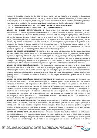35
custeio. 3 Seguridade Social do Servidor Público: noções gerais, benefícios e custeio. 4 Previdência
Complementar (Lei Complementar nº 109/2001). 5 Relação entre a União, os estados, o Distrito Federal e
os municípios, suas autarquias, fundações, sociedades de economia mista e outras entidades públicas e
suas respectivas entidades fechadas de previdência complementar (Lei Complementar nº 108/2001).
13.2.1.3 CONHECIMENTOS ESPECÍFICOS PARA OS CARGOS DE TÉCNICO JUDICIÁRIO
13.2.1.3.1 CARGO 13: TÉCNICO JUDICIÁRIO – ÁREA: ADMINISTRATIVA
NOÇÕES DE DIREITO CONSTITUCIONAL: 1 Constituição. 1.1 Conceito, classificações, princípios
fundamentais. 2 Direitos e garantias fundamentais. 2.1 Direitos e deveres individuais e coletivos, direitos
sociais, nacionalidade, cidadania, direitos políticos, partidos políticos. 3 Organização político-administrativa.
3.1 União, estados, Distrito Federal, municípios e territórios. 4 Administração pública. 4.1 Disposições
gerais, servidores públicos. 5 Poder legislativo. 5.1 Congresso nacional, câmara dos deputados, senado
federal, deputados e senadores. 6 Poder executivo. 6.1 atribuições do presidente da República e dos
ministros de Estado. 7 Poder judiciário. 7.1 Disposições gerais. 7.2 Órgãos do poder judiciário. 7.2.1
Competências. 7.3 Conselho Nacional de Justiça (CNJ). 7.3.1 Composição e competências. 8 Funções
essenciais à justiça. 8.1 Ministério público, advocacia e defensoria públicas.
NOÇÕES DE DIREITO ADMINISTRATIVO: 1 Noções de organização administrativa. 2 Administração direta e
indireta, centralizada e descentralizada. 3 Ato administrativo: conceito, requisitos, atributos, classificação e
espécies. 4 Agentes públicos. 4.1 Espécies e classificação. 4.2 Cargo, emprego e função públicos. 5 Poderes
administrativos. 5.1 Hierárquico, disciplinar, regulamentar e de polícia. 5.2 Uso e abuso do poder. 6
Licitação. 6.1 Princípios, dispensa e inexigibilidade. 6.2 Modalidades. 7 Controle e responsabilização da
administração. 7.1 Controles administrativo, judicial e legislativo. 7.2 Responsabilidade civil do Estado.
NOÇÕES DE ADMINISTRAÇÃO PÚBLICA: 1 Estruturação da máquina administrativa no Brasil desde 1930:
dimensões estruturais e culturais. 2 Estrutura e estratégia organizacional. 3 Cultura organizacional. 4
Administração pública: do modelo racional-legal ao paradigma pós-burocrático. 5 Empreendedorismo
governamental e novas lideranças no setor público. 6 Convergências e diferenças entre a gestão pública e a
gestão privada. 7 Excelência nos serviços públicos. 8 O paradigma do cliente na gestão pública. 9 Gestão
estratégica.
NOÇÕES DE ADMINISTRAÇÃO DE RECURSOS MATERIAIS: 1 Classificação de materiais. 1.1 Atributos para
classificação de materiais. 1.2 Tipos de classificação. 1.3 Metodologia de cálculo da curva ABC. 2 Gestão de
estoques. 3 Compras. 3.1 Organização do setor de compras. 3.2 Etapas do processo. 3.3 Perfil do
comprador. 3.4 Modalidades de compra. 3.5 Cadastro de fornecedores. 4 Compras no setor público. 4.1
Objeto de licitação. 4.2 Edital de licitação. 5 Recebimento e armazenagem. 5.1 Entrada. 5.2 Conferência. 5.3
Objetivos da armazenagem. 5.4 Critérios e técnicas de armazenagem. 5.5 Arranjo físico (leiaute). 6
Distribuição de materiais. 6.1 Características das modalidades de transporte. 6.2 Estrutura para
distribuição. 7 Gestão patrimonial. 7.1 Tombamento de bens. 7.2 Controle de bens. 7.3 Inventário. 7.4
Alienação de bens. 7.5 Alterações e baixa de bens.
NOÇÕES DE ORÇAMENTO PÚBLICO: 1 Princípios orçamentários. 2 Diretrizes orçamentárias. 3 Processo
orçamentário. 4 Métodos, técnicas e instrumentos do orçamento público; normas legais aplicáveis. 5
SIDOR, SIAFI. 6 Receita pública: categorias, fontes, estágios; dívida ativa. 7 Despesa pública: categorias,
estágios. 8 Suprimento de fundos. 9 Restos a pagar. 10 Despesas de exercícios anteriores. 11 A conta única
do Tesouro. 12 Definição e tipos de tributos, tarifas, contribuições fiscais e parafiscais.
NOÇÕES DE DIREITO DO TRABALHO: 1 Princípios e fontes do direito do trabalho. 2 Direitos constitucionais
dos trabalhadores (Art. 7º da Constituição Federal de 1988). 3 Relação de trabalho e relação de emprego.
3.1 Requisitos e distinção. 4 Sujeitos do contrato de trabalho stricto sensu. 4.1 Empregado e empregador.
4.1.1 Conceito e caracterização. 4.1.2 Poderes do empregador no contrato de trabalho. 5 Contrato
ESTUDE JÁ PARA O CONCURSO DO TRT-ES COM NOSSAS VIDEOAULAS
 