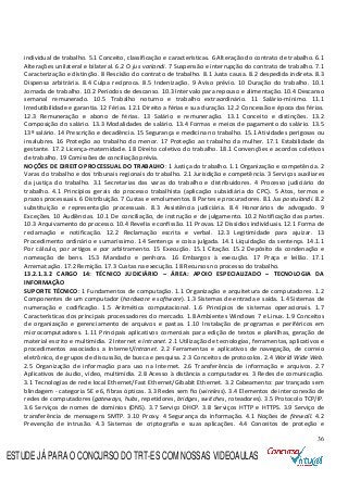 36
individual de trabalho. 5.1 Conceito, classificação e características. 6 Alteração do contrato de trabalho. 6.1
Alterações unilateral e bilateral. 6.2 O jus variandi. 7 Suspensão e interrupção do contrato de trabalho. 7.1
Caracterização e distinção. 8 Rescisão do contrato de trabalho. 8.1 Justa causa. 8.2 despedida indireta. 8.3
Dispensa arbitrária. 8.4 Culpa recíproca. 8.5 Indenização. 9 Aviso prévio. 10 Duração do trabalho. 10.1
Jornada de trabalho. 10.2 Períodos de descanso. 10.3 Intervalo para repouso e alimentação. 10.4 Descanso
semanal remunerado. 10.5 Trabalho noturno e trabalho extraordinário. 11 Salário-mínimo. 11.1
Irredutibilidade e garantia. 12 Férias. 12.1 Direito a férias e sua duração. 12.2 Concessão e época das férias.
12.3 Remuneração e abono de férias. 13 Salário e remuneração. 13.1 Conceito e distinções. 13.2
Composição do salário. 13.3 Modalidades de salário. 13.4 Formas e meios de pagamento do salário. 13.5
13º salário. 14 Prescrição e decadência. 15 Segurança e medicina no trabalho. 15.1 Atividades perigosas ou
insalubres. 16 Proteção ao trabalho do menor. 17 Proteção ao trabalho da mulher. 17.1 Estabilidade da
gestante. 17.2 Licença-maternidade. 18 Direito coletivo do trabalho. 18.1 Convenções e acordos coletivos
de trabalho. 19 Comissões de conciliação prévia.
NOÇÕES DE DIREITO PROCESSUAL DO TRABALHO: 1 Justiça do trabalho. 1.1 Organização e competência. 2
Varas do trabalho e dos tribunais regionais do trabalho. 2.1 Jurisdição e competência. 3 Serviços auxiliares
da justiça do trabalho. 3.1 Secretarias das varas do trabalho e distribuidores. 4 Processo judiciário do
trabalho. 4.1 Princípios gerais do processo trabalhista (aplicação subsidiária do CPC). 5 Atos, termos e
prazos processuais. 6 Distribuição. 7 Custas e emolumentos. 8 Partes e procuradores. 8.1 Jus postulandi. 8.2
substituição e representação processuais. 8.3 Assistência judiciária. 8.4 Honorários de advogado. 9
Exceções. 10 Audiências. 10.1 De conciliação, de instrução e de julgamento. 10.2 Notificação das partes.
10.3 Arquivamento do processo. 10.4 Revelia e confissão. 11 Provas. 12 Dissídios individuais. 12.1 Forma de
reclamação e notificação. 12.2 Reclamação escrita e verbal. 12.3 Legitimidade para ajuizar. 13
Procedimento ordinário e sumaríssimo. 14 Sentença e coisa julgada. 14.1 Liquidação da sentença. 14.1.1
Por cálculo, por artigos e por arbitramento. 15 Execução. 15.1 Citação. 15.2 Depósito da condenação e
nomeação de bens. 15.3 Mandado e penhora. 16 Embargos à execução. 17 Praça e leilão. 17.1
Arrematação. 17.2 Remição. 17.3 Custas na execução. 18 Recursos no processo do trabalho.
13.2.1.3.2 CARGO 14: TÉCNICO JUDICIÁRIO – ÁREA: APOIO ESPECIALIZADO – TECNOLOGIA DA
INFORMAÇÃO
SUPORTE TÉCNICO: 1 Fundamentos de computação. 1.1 Organização e arquitetura de computadores. 1.2
Componentes de um computador (hardware e software). 1.3 Sistemas de entrada e saída. 1.4 Sistemas de
numeração e codificação. 1.5 Aritmética computacional. 1.6 Princípios de sistemas operacionais. 1.7
Características dos principais processadores do mercado. 1.8 Ambientes Windows 7 e Linux. 1.9 Conceitos
de organização e gerenciamento de arquivos e pastas. 1.10 Instalação de programas e periféricos em
microcomputadores. 1.11 Principais aplicativos comerciais para edição de textos e planilhas, geração de
material escrito e multimídia. 2 Internet e Intranet. 2.1 Utilização de tecnologias, ferramentas, aplicativos e
procedimentos associados a Internet/Intranet. 2.2 Ferramentas e aplicativos de navegação, de correio
eletrônico, de grupos de discussão, de busca e pesquisa. 2.3 Conceitos de protocolos. 2.4 World Wide Web.
2.5 Organização de informação para uso na Internet. 2.6 Transferência de informação e arquivos. 2.7
Aplicativos de áudio, vídeo, multimídia. 2.8 Acesso à distância a computadores. 3 Redes de comunicação.
3.1 Tecnologias de rede local Ethernet/Fast Ethernet/Gibabit Ethernet. 3.2 Cabeamento: par trançado sem
blindagem - categoria 5E e 6, fibras ópticas. 3.3 Redes sem fio (wireless). 3.4 Elementos de interconexão de
redes de computadores (gateways, hubs, repetidores, bridges, switches, roteadores). 3.5 Protocolo TCP/IP.
3.6 Serviços de nomes de domínios (DNS). 3.7 Serviço DHCP. 3.8 Serviços HTTP e HTTPS. 3.9 Serviço de
transferência de mensagens SMTP. 3.10 Proxy. 4 Segurança da informação. 4.1 Noções de firewall. 4.2
Prevenção de intrusão. 4.3 Sistemas de criptografia e suas aplicações. 4.4 Conceitos de proteção e
ESTUDE JÁ PARA O CONCURSO DO TRT-ES COM NOSSAS VIDEOAULAS
 