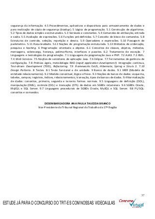 37
segurança da informação. 4.5 Procedimentos, aplicativos e dispositivos para armazenamento de dados e
para realização de cópia de segurança (backup). 5 Lógica de programação. 5.1 Construção de algoritmos.
5.2 Tipos de dados simples e estruturados. 5.3 Variáveis e constantes. 5.4 Comandos de atribuição, entrada
e saída. 5.5 Avaliação de expressões. 5.6 Funções pré-definidas. 5.7 Conceito de bloco de comandos. 5.8
Estruturas de controle, seleção, repetição e desvio. 5.9 Operadores e expressões. 5.10 Passagem de
parâmetros. 5.11 Recursividade. 5.12 Noções de programação estruturada. 5.13 Métodos de ordenação,
pesquisa e hashing. 6 Programação orientada a objetos. 6.1 Conceitos de classes, objetos, métodos,
mensagens, sobrecarga, herança, polimorfismo, interfaces e pacotes. 6.2 Tratamento de exceção. 7
Linguagens e tecnologias de programação. 7.1 Linguagens de programação Java e PHP. 7.2 AJAX. 7.3 XML.
7.4 Web Services. 7.5 Noções de servidores de aplicação Java. 7.6 Eclipse. 7.7 Ferramentas de gerência de
configuração. 7.8 Práticas ágeis, metodologia RAD (rapid application development): Integração contínua,
Test-driven Development (TDD), Refactoring. 7.9 Frameworks ExtJS, Hibernate, Spring e Struts 2. 7.10
Design Patterns. 8 Testes. 8.1 Teste funcional e de unidade. 9 Banco de dados. 9.1 MER (Modelo de
entidade relacionamento). 9.2 Modelo conceitual, lógico e físico. 9.3 Noções de banco de dados: esquema,
tabelas, campos, registros, índices, relacionamentos, transação, tipos de bancos de dados. 9.4 Normalização
de dados: conceitos, primeira, segunda e terceira formas normais. 9.5 Linguagens de definição (DDL),
manipulação (DML), controle (DCL) e transação (DTL) de dados em SGBDs relacionais. 9.6 SGBDs Oracle,
MySQL e SQL Server. 9.7 Linguagens procedurais de SGBDs Oracle, MySQL e SQL Server. 9.8 PL/SQL:
conceitos e comandos.
DESEMBARGADORA ANA PAULA TAUCEDA BRANCO
Vice-Presidente do Tribunal Regional do Trabalho da 17ª Região
ESTUDE JÁ PARA O CONCURSO DO TRT-ES COM NOSSAS VIDEOAULAS
 