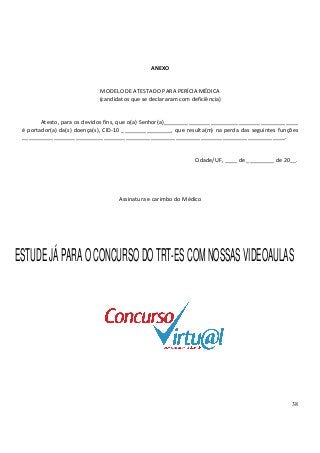 38
ANEXO
MODELO DE ATESTADO PARA PERÍCIA MÉDICA
(candidatos que se declararam com deficiência)
Atesto, para os devidos fins, que o(a) Senhor(a)___________________________________________
é portador(a) da(s) doença(s), CID-10 ________________, que resulta(m) na perda das seguintes funções
____________________________________________________________________________________.
Cidade/UF, ____ de _________ de 20__.
Assinatura e carimbo do Médico
ESTUDEJÁPARAOCONCURSODOTRT-ESCOMNOSSASVIDEOAULAS
 