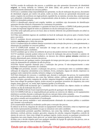 14.9 Por ocasião da realização das provas, o candidato que não apresentar documento de identidade
original, na forma definida no subitem 14.8 deste edital, não poderá fazer as provas e será
automaticamente eliminado do concurso público.
14.10 Caso o candidato esteja impossibilitado de apresentar, no dia de realização das provas, documento
de identidade original, por motivo de perda, roubo ou furto, deverá ser apresentado documento que
ateste o registro da ocorrência em órgão policial, expedido há, no máximo, noventa dias, ocasião em que
será submetido à identificação especial, compreendendo coleta de dados, de assinaturas e de impressão
digital em formulário próprio.
14.10.1 A identificação especial será exigida, também, ao candidato cujo documento de identificação
apresente dúvidas relativas à fisionomia ou à assinatura do portador.
14.11 Para a segurança dos candidatos e a garantia da lisura do certame, o CESPE/UnB poderá proceder
à coleta da impressão digital de todos os candidatos no dia de realização das provas.
14.12 Não serão aplicadas provas em local, data ou horário diferente dos predeterminados em edital ou
em comunicado.
14.13 Não será admitido ingresso de candidato no local de realização das provas após o horário fixado
para o seu início.
14.14 O candidato deverá permanecer obrigatoriamente no local de realização das provas por, no
mínimo, uma hora após o início das provas.
14.14.1 A inobservância do subitem anterior acarretará a não-correção das provas e, conseqüentemente, a
eliminação do candidato no concurso público.
14.15 O CESPE/UnB manterá um marcador de tempo em cada sala de provas para fins de
acompanhamento pelos candidatos.
14.16 O candidato que se retirar do ambiente de provas não poderá retornar em hipótese alguma.
14.17 O candidato somente poderá retirar-se do local de realização das provas levando o caderno de
provas, que é de preenchimento facultativo, no decurso dos últimos quinze minutos anteriores ao
horário determinado para o término das provas.
14.18 Não haverá, por qualquer motivo, prorrogação do tempo previsto para a aplicação das provas em
razão do afastamento de candidato da sala de provas.
14.19 Não haverá segunda chamada para a realização das provas. O não-comparecimento a estas
implicará a eliminação automática do candidato.
14.20 Não será permitida, durante a realização das provas, a comunicação entre os candidatos nem a
utilização de máquinas calculadoras e/ou similares, livros, anotações, réguas de cálculo, impressos ou
qualquer outro material de consulta, inclusive códigos e/ou legislação.
14.21 Será eliminado do concurso, o candidato que, durante a realização das provas, for surpreendido
portando aparelhos eletrônicos, tais como bip, telefone celular, walkman, agenda eletrônica, notebook,
palmtop, receptor, gravador, máquina de calcular, máquina fotográfica, controle de alarme de carro etc.,
bem como relógio de qualquer espécie, óculos escuros ou quaisquer acessórios de chapelaria, tais como
chapéu, boné, gorro etc. ou, ainda, lápis, lapiseira/grafite e/ou borracha.
14.21.1 O CESPE/UnB recomenda que o candidato não leve nenhum dos objetos citados no subitem
anterior, no dia de realização das provas.
14.21.2 O CESPE/UnB não ficará responsável pela guarda de quaisquer dos objetos supracitados.
14.21.3 O CESPE/UnB não se responsabilizará por perdas ou extravios de objetos ou de equipamentos
eletrônicos ocorridos durante a realização das provas, nem por danos neles causados.
14.21.4 Não será permitida a entrada de candidatos no ambiente de provas portando armas. O candidato
que estiver armado será encaminhado à Coordenação.
14.22 Terá suas provas anuladas e será automaticamente eliminado do concurso público o candidato
que, durante a sua realização:
a) for surpreendido dando ou recebendo auxílio para a execução das provas;
b) utilizar-se de livros, máquinas de calcular ou equipamento similar, dicionário, notas ou impressos que
não forem expressamente permitidos ou que se comunicar com outro candidato;
c) for surpreendido portando aparelhos eletrônicos, tais como bip, telefone celular, walkman, agenda
eletrônica, notebook, palmtop, receptor, gravador, máquina de calcular, máquina fotográfica, controle de
alarme de carro etc., bem como relógio de qualquer espécie, óculos escuros ou quaisquer acessórios de
chapelaria, tais como chapéu, boné, gorro etc. ou, ainda, lápis, lapiseira/grafite e/ou borracha;
d) faltar com o devido respeito para com qualquer membro da equipe de aplicação das provas, com as
autoridades presentes ou com os demais candidatos;
                                                   12
Estude com as vídeo-aulas do Concurso Virtual (www.concursovirtual.com.br)
 
