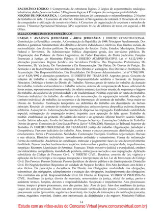 RACIOCÍNIO LÓGICO: 1 Compreensão de estruturas lógicas. 2 Lógica de argumentação; analogias,
inferências, deduções e conclusões. 3 Diagramas lógicos. 4 Princípios de contagem e probabilidade.
NOÇÕES DE INFORMÁTICA: 1 Conhecimentos básicos de computação e microinformática. 2 Noções
de trabalho em rede. 3 Conceitos de internet. Intranet. 4 Navegadores de internet. 5 Prevenção de vírus
de computador e utilização de correio eletrônico. 6 Conceitos de organização de arquivos e métodos de
acesso. 7 Sistema Operacional Windows XP e superiores. 8 Uso de editores de texto, em especial, o BR
Office.
15.2.1.2 CONHECIMENTOS ESPECÍFICOS
CARGO 1: ANALISTA JUDICIÁRIO – ÁREA: JUDICIÁRIA: I DIREITO CONSTITUCIONAL:
Constituição da República: conceito. A Constituição da República de 1988: Princípios Fundamentais. Dos
direitos e garantias fundamentais: dos direitos e deveres individuais e coletivos. Dos direitos sociais, da
nacionalidade, dos direitos políticos. Da organização do Estado: União, Estados, Municípios, Distrito
Federal e Territórios. Da Administração Pública: disposições gerais, dos servidores públicos. Da
Organização dos Poderes: do Poder Legislativo, do Poder Executivo, do Poder Judiciário. Funções
Essenciais à Justiça: do Ministério Público. II DIREITO ADMINISTRATIVO. Lei nº 8.112/1990 e
alterações posteriores. Regime Jurídico dos Servidores Públicos. Das Disposições Preliminares; Do
Provimento, Da Vacância; Do Vencimento e Da Remuneração; Das Férias; Do Direito de Petição. Da
Remoção e da Redistribuição; Da Substituição; Dos Direitos e Vantagens. Dos Deveres e Proibições. Da
Acumulação. Das Responsabilidades. Das Penalidades. Do Processo Administrativo. Lei nº 9.784/1999.
Lei nº 8.429/1992 e alterações posteriores. III DIREITO DO TRABALHO. Aspectos gerais. Conceito de
relações de trabalho e relação de emprego. Responsabilidade solidária e Sucessão de Empresas.
Princípios. Definição e fontes do Direito do Trabalho. Normas gerais de tutela do trabalho: da duração
do trabalho, trabalho extraordinário e trabalho noturno, sistema de compensação de horas, adicional de
horas extras, repouso semanal remunerado; do salário mínimo; das férias anuais; da segurança e higiene
do trabalho, do adicional de periculosidade e de insalubridade. Normas especiais de tutela do trabalho.
Contrato individual do trabalho: do salário e da remuneração; da equiparação salarial; alteração do
contrato individual de trabalho; da suspensão e da interrupção do contrato de trabalho. Força maior no
Direito do Trabalho. Paralisação temporária ou definitiva do trabalho em decorrência do factum
principis. Rescisão do contrato de trabalho: conseqüências; culpa recíproca; despedida indireta; dispensa
arbitrária. Aviso prévio. Indenizações decorrentes de dispensa do empregado. Estabilidade: estabilidade
especial; reintegração do empregado estável; inquérito para apuração de falta grave. Trabalho da
mulher, estabilidade da gestante. Do salário do menor e do aprendiz. Décimo terceiro salário. Salário-
família. Salário educação. Fundo de Garantia do Tempo de Serviço. Convenções Coletivas de Trabalho.
Direito de greve. Comissões de Conciliação Prévia (Lei nº 9.958/2000). Súmulas do Tribunal Superior do
Trabalho. IV DIREITO PROCESSUAL DO TRABALHO. Justiça do trabalho. Organização. Jurisdição e
Competência. Processo judiciário do trabalho. Atos, termos e prazos processuais, distribuição, custas e
emolumentos. Partes e Procuradores. Nulidades. Contestação. Exceções. Conflitos de jurisdição. Decisão
e sua eficácia. Dissídios individuais: procedimento ordinário e sumaríssimo. Forma da reclamação.
Forma da notificação. Audiência de conciliação, instrução e julgamento: fases de seu desenvolvimento,
finalidade. Provas: noções fundamentais, espécies, testemunhas e peritos, incapacidade, impedimentos,
suspeição. Recursos. Liquidação de Sentença. Execução. Título executivo judicial e extrajudicial, créditos
previdenciários, competência, mandado de penhora, embargos à execução e sua impugnação. Aplicação
subsidiária do Código de Processo Civil. V DIREITO CIVIL. Doutrina: conceito de Lei; vigência e
aplicação da Lei no tempo e no espaço; integração e interpretação da Lei. Lei de Introdução do Código
Civil: Das Pessoas. Pessoas Naturais. Pessoas Jurídicas: de direito público e de direito privado. Domicílio
Civil. Do Negócio Jurídico: Requisitos de validade do Negócio Jurídico. Dos Atos Jurídicos: atos lícitos e
atos ilícitos. Da prescrição e decadência. Do Direito das Obrigações: modalidade das obrigações,
transmissão das obrigações, adimplemento e extinção das obrigações, inadimplemento das obrigações.
Dos contratos em geral. Responsabilidade Civil. Do Direito de Empresa. VI DIREITO PROCESSUAL
CIVIL. Auxiliares da justiça: diretor de secretaria, serventuário da justiça, oficial de justiça, perito e
assistente técnico, funções, deveres e responsabilidades. Suspeição e impedimento. Atos processuais:
forma, tempo e prazos processuais, atos das partes. Juiz. Atos do juiz. Atos dos auxiliares da justiça.
Lugar dos atos processuais. Prazos dos atos processuais: verificação dos prazos. Comunicação dos atos
processuais: cartas (precatória, rogatória e de ordem), da citação, da intimação e da notificação (conceito,
forma, requisitos, espécies). Outros atos processuais: da distribuição e do registro. Ministério Público.

                                                    14
Estude com as vídeo-aulas do Concurso Virtual (www.concursovirtual.com.br)
 