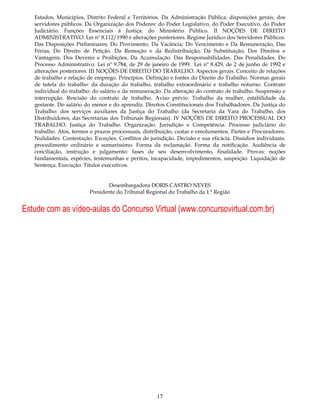 Estados, Municípios, Distrito Federal e Territórios. Da Administração Pública: disposições gerais, dos
   servidores públicos. Da Organização dos Poderes: do Poder Legislativo, do Poder Executivo, do Poder
   Judiciário. Funções Essenciais à Justiça: do Ministério Público. II NOÇÕES DE DIREITO
   ADMINISTRATIVO. Lei nº 8.112/1990 e alterações posteriores. Regime Jurídico dos Servidores Públicos.
   Das Disposições Preliminares; Do Provimento, Da Vacância; Do Vencimento e Da Remuneração; Das
   Férias; Do Direito de Petição. Da Remoção e da Redistribuição; Da Substituição; Dos Direitos e
   Vantagens. Dos Deveres e Proibições. Da Acumulação. Das Responsabilidades. Das Penalidades. Do
   Processo Administrativo. Lei nº 9.784, de 29 de janeiro de 1999. Lei nº 8.429, de 2 de junho de 1992 e
   alterações posteriores. III NOÇÕES DE DIREITO DO TRABALHO. Aspectos gerais. Conceito de relações
   de trabalho e relação de emprego. Princípios. Definição e fontes do Direito do Trabalho. Normas gerais
   de tutela do trabalho: da duração do trabalho, trabalho extraordinário e trabalho noturno. Contrato
   individual do trabalho: do salário e da remuneração. Da alteração do contrato de trabalho. Suspensão e
   interrupção. Rescisão do contrato de trabalho. Aviso prévio. Trabalho da mulher, estabilidade da
   gestante. Do salário do menor e do aprendiz. Direitos Constitucionais dos Trabalhadores. Da Justiça do
   Trabalho: dos serviços auxiliares da Justiça do Trabalho (da Secretaria da Vara do Trabalho, dos
   Distribuidores, das Secretarias dos Tribunais Regionais). IV NOÇÕES DE DIREITO PROCESSUAL DO
   TRABALHO. Justiça do Trabalho. Organização. Jurisdição e Competência. Processo judiciário do
   trabalho. Atos, termos e prazos processuais, distribuição, custas e emolumentos. Partes e Procuradores.
   Nulidades. Contestação. Exceções. Conflitos de jurisdição. Decisão e sua eficácia. Dissídios individuais:
   procedimento ordinário e sumaríssimo. Forma da reclamação. Forma da notificação. Audiência de
   conciliação, instrução e julgamento: fases de seu desenvolvimento, finalidade. Provas: noções
   fundamentais, espécies, testemunhas e peritos, incapacidade, impedimentos, suspeição. Liquidação de
   Sentença. Execução. Títulos executivos.


                                  Desembargadora DORIS CASTRO NEVES
                          Presidente do Tribunal Regional do Trabalho da 1.ª Região


Estude com as vídeo-aulas do Concurso Virtual (www.concursovirtual.com.br)




                                                      17
 