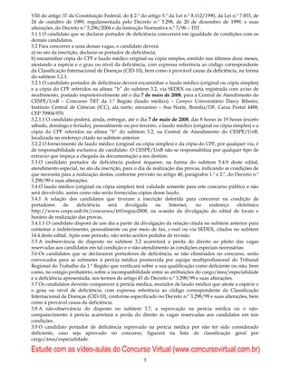 VIII do artigo 37 da Constituição Federal, do § 2.º do artigo 5.º da Lei n.º 8.112/1990, da Lei n.º 7.853, de
24 de outubro de 1989, regulamentada pelo Decreto n.º 3.298, de 20 de dezembro de 1999, e suas
alterações, do Decreto n.º 5.296/2004 e da Instrução Normativa n.º 7/96 – TST.
3.1.1 O candidato que se declarar portador de deficiência concorrerá em igualdade de condições com os
demais candidatos.
3.2 Para concorrer a uma dessas vagas, o candidato deverá:
a) no ato da inscrição, declarar-se portador de deficiência;
b) encaminhar cópia do CPF e laudo médico original ou cópia simples, emitido nos últimos doze meses,
atestando a espécie e o grau ou nível da deficiência, com expressa referência ao código correspondente
da Classificação Internacional de Doenças (CID-10), bem como à provável causa da deficiência, na forma
do subitem 3.2.1.
3.2.1 O candidato portador de deficiência deverá encaminhar o laudo médico (original ou cópia simples)
e a cópia do CPF referidos na alínea “b” do subitem 3.2, via SEDEX ou carta registrada com aviso de
recebimento, postado impreterivelmente até o dia 7 de maio de 2008, para a Central de Atendimento do
CESPE/UnB – Concurso TRT da 1.ª Região (laudo médico) – Campus Universitário Darcy Ribeiro,
Instituto Central de Ciências (ICC), ala norte, mezanino – Asa Norte, Brasília/DF, Caixa Postal 4488,
CEP 70904-970.
3.2.1.1 O candidato poderá, ainda, entregar, até o dia 7 de maio de 2008, das 8 horas às 19 horas (exceto
sábado, domingo e feriado), pessoalmente ou por terceiro, o laudo médico (original ou cópia simples) e a
cópia do CPF referidos na alínea “b” do subitem 3.2, na Central de Atendimento do CESPE/UnB,
localizada no endereço citado no subitem anterior.
3.2.2 O fornecimento do laudo médico (original ou cópia simples) e da cópia do CPF, por qualquer via, é
de responsabilidade exclusiva do candidato. O CESPE/UnB não se responsabiliza por qualquer tipo de
extravio que impeça a chegada da documentação a seu destino.
3.3 O candidato portador de deficiência poderá requerer, na forma do subitem 5.4.9 deste edital,
atendimento especial, no ato da inscrição, para o dia de realização das provas, indicando as condições de
que necessita para a realização destas, conforme previsto no artigo 40, parágrafos 1.º e 2.º, do Decreto n.º
3.298/99 e suas alterações.
3.4 O laudo médico (original ou cópia simples) terá validade somente para este concurso público e não
será devolvido, assim como não serão fornecidas cópias desse laudo.
3.4.1 A relação dos candidatos que tiveram a inscrição deferida para concorrer na condição de
portadores      de    deficiência    será    divulgada      na    Internet,    no    endereço     eletrônico
http://www.cespe.unb.br/concursos/trt1regiao2008, na ocasião da divulgação do edital de locais e
horário de realização das provas.
3.4.1.1 O candidato disporá de um dia a partir da divulgação da relação citada no subitem anterior para
contestar o indeferimento, pessoalmente ou por meio de fax, e-mail ou via SEDEX, citados no subitem
14.4 deste edital. Após esse período, não serão aceitos pedidos de revisão.
3.5 A inobservância do disposto no subitem 3.2 acarretará a perda do direito ao pleito das vagas
reservadas aos candidatos em tal condição e o não-atendimento às condições especiais necessárias.
3.6 Os candidatos que se declararem portadores de deficiência, se não eliminados no concurso, serão
convocados para se submeter à perícia médica promovida por equipe multiprofissional do Tribunal
Regional do Trabalho da 1.ª Região que verificará sobre a sua qualificação como deficiente ou não, bem
como, no estágio probatório, sobre a incompatibilidade entre as atribuições do cargo/área/especialidade
e a deficiência apresentada, nos termos do artigo 43 do Decreto n.º 3.298/99 e suas alterações.
3.7 Os candidatos deverão comparecer à perícia médica, munidos de laudo médico que ateste a espécie e
o grau ou nível de deficiência, com expressa referência ao código correspondente da Classificação
Internacional de Doenças (CID-10), conforme especificado no Decreto n.º 3.298/99 e suas alterações, bem
como à provável causa da deficiência.
3.8 A não-observância do disposto no subitem 3.7, a reprovação na perícia médica ou o não-
comparecimento à perícia acarretará a perda do direito às vagas reservadas aos candidatos em tais
condições.
3.9 O candidato portador de deficiência reprovado na perícia médica por não ter sido considerado
deficiente, caso seja aprovado no concurso, figurará na lista de classificação geral por
cargo/área/especialidade.

Estude com as vídeo-aulas do Concurso Virtual (www.concursovirtual.com.br)
                                                     3
 