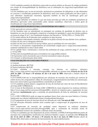 3.10 O candidato portador de deficiência reprovado na perícia médica no decorrer do estágio probatório
em virtude de incompatibilidade da deficiência com as atribuições do cargo/área/especialidade será
exonerado.
3.11 Os candidatos que, no ato da inscrição, declararem-se portadores de deficiência, se não eliminados
no concurso e considerados portadores de deficiência, terão seus nomes publicados em lista à parte e,
caso obtenham classificação necessária, figurarão também na lista de classificação geral por
cargo/área/especialidade.
3.12 As vagas definidas no subitem 3.1 que não forem providas por falta de candidatos portadores de
deficiência aprovados serão preenchidas pelos demais candidatos, observada a ordem geral de
classificação por cargo/área/especialidade.
4 DOS REQUISITOS BÁSICOS PARA A INVESTIDURA NO CARGO
4.1 Ser aprovado no concurso público.
4.2 Ser brasileiro nato ou naturalizado ou português em condição de igualdade de direitos com os
brasileiros; no caso de ser português, comprovar a condição de igualdade e o gozo dos direitos políticos
na forma do artigo 12, § 1.º, da Constituição Federal e dos Decretos n.º 70.391/1972 e n.º 70.436/1972.
4.3 Ter idade mínima de 18 (dezoito) anos completos na data da posse.
4.4 Não registrar antecedentes criminais, achando-se no pleno exercício de seus direitos civis e políticos.
4.5 Estar em dia com as obrigações eleitorais.
4.6 Estar em dia com os deveres do serviço militar, para os candidatos do sexo masculino.
4.7 Possuir os documentos comprobatórios da escolaridade exigida para o cargo/área/especialidade,
conforme estabelecido no item 2 deste edital
4.8 Ter aptidão física e mental para o exercício das atribuições do cargo, conforme artigo 5.º, VI, da Lei
n.º 8.112/1990.
4.9 Não estar incompatibilizado para a investidura em cargo público federal.
4.10 Apresentar outros documentos que se fizerem necessários à época da posse.
4.11 Cumprir as determinações deste edital.
5 DAS INSCRIÇÕES NO CONCURSO PÚBLICO
5.1 TAXAS:
a) Analista Judiciário: R$ 77,00;
b) Técnico Judiciário: R$ 51,00.
5.1.1 Será    admitida      a     inscrição somente     via    Internet,   no    endereço   eletrônico
http://www.cespe.unb.br/concursos/trt1regiao2008, solicitada no período entre 10 horas do dia 14 de
abril de 2008 e 23 horas e 59 minutos do dia 6 de maio de 2008, observado o horário oficial de
Brasília/DF.
5.1.2 O CESPE/UnB não se responsabilizará por solicitação de inscrição não recebida por motivos de
ordem técnica dos computadores, falhas de comunicação, congestionamento das linhas de comunicação,
bem como outros fatores que impossibilitem a transferência de dados.
5.1.3 O candidato poderá efetuar o pagamento da taxa de inscrição por meio da Guia de Recolhimento
da União (GRU COBRANÇA).
5.1.4 A Guia de Recolhimento da União (GRU COBRANÇA) estará disponível no endereço eletrônico
http://www.cespe.unb.br/concursos/trt1regiao2008 e deverá ser impressa para o pagamento da taxa
de inscrição imediatamente após a conclusão do preenchimento da ficha de solicitação de inscrição
online.
5.1.5 A GRU COBRANÇA pode ser paga em qualquer banco, bem como nas casas lotéricas e Correios,
obedecendo aos critérios estabelecidos nesses correspondentes bancários.
5.1.6 O pagamento da taxa de inscrição deverá ser efetuado até o dia 7 de maio de 2008.
5.1.7 As inscrições efetuadas somente serão acatadas após a comprovação de pagamento da taxa de
inscrição.
5.2 O comprovante de inscrição do candidato estará disponível no endereço eletrônico
http://www.cespe.unb.br/concursos/trt1regiao2008, após o acatamento da inscrição, sendo de
responsabilidade exclusiva do candidato a obtenção desse documento.
5.3 Para os candidatos que não dispuserem de acesso à Internet, o CESPE/UnB disponibilizará postos de
inscrição com computadores, localizados nos endereços listados a seguir, no período entre 10 horas do
dia 14 de abril de 2008 e 23 horas e 59 minutos do dia 6 de maio de 2008 (horário oficial de
Brasília/DF), observados os horários de funcionamento de cada estabelecimento.
                                                    4
Estude com as vídeo-aulas do Concurso Virtual (www.concursovirtual.com.br)
 